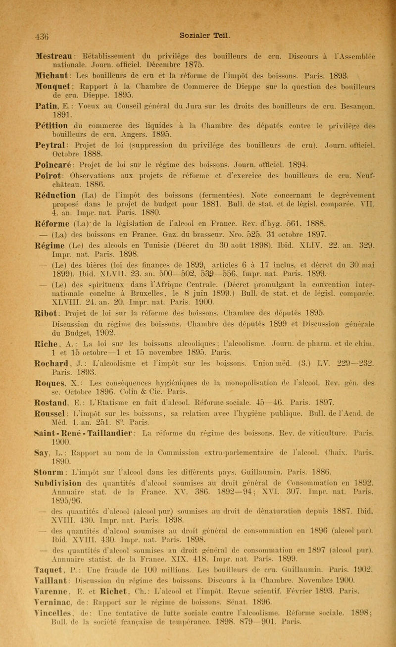 Mestreau • Eetablissement du privileg-e des bouillenrs de eru. Discours a l'Assemblee nationale. .Tourn. oflieiel. Decembre 1875. Michant: Les bouilleur.^ de cru et la retorme de limpöt des bdissons. Paris. 1893. Mouquet: Eapport ä la Chambre de Commerce de Dieppe sur la question des bonilleurs de cru. Dieppe. 1895. Patin. E.: Yoeux au Conseil general du .Iura sur les droits des l)ouilleurs de cru. Bes-ancon. 1891. Petition du commerce des liquides ä la ('liambre des deputes contre le privilese des bouilleurs de cru. Angers. 1895. Peytral: Proiet de loi (suppression du privilege des bouilleurs de cru). Joiu-n. «it'ticiel. Octobre 1888. Poincare: Projet de loi sur le regime des boissons. Journ. officiel. 1894. Poirot: Observations aux projets de reforme et d'exercice des bouilleurs de cru. Xeuf- chateau. 188G. Keduction (La) de limpöt des boissons (fermentees). Note concernant le degrevement propose dans le projet de budget pour 1881. Bull, de stat. et de legisl. comparee. MI. 4. an. Impr. nat. Paris. 1880. Reforme (La)-de la legislation de l'alcool en France. Eev. d'hyg. 561. 1888. — (La) des boissons en France. Gaz. du brassem-. Xro. 525. 31 octobre 1897. Regime (Le) des alcools en Tunisie (Decret du 30 aoüt 1898). Ibid. XLIV. 22. an. 329. Impr. nat. Paris. 1898. — (Le) des bieres (loi des ftnances de 1899, articles 6 ä 17 inclus. et decret du 30 mai 1899). Ibid. XLTII. 23. an. 500—502, 539—556. Impr. nat. Paris. 1899. — (Le) des spiiütueux dans l'Afrique Centrale. (Decret promulgant la Convention inter- nati(male conclue ä Bruxelles. le 8 juin 1899.) Bull, de stat. et de legisl. comjjarr'e. XLYIII. 24. an. 20. Impr. nat. Paris. 1900. Ribot: Projet de loi sur la reforme des boissons. Chambre des deputes 1895. — Discussion du regime des boissons. Chambre des deputes 1899 et Discussion gent-rale du Budget, 1902. Riche. A.: La loi sur les boissons alcooliques: l'alcoolisnie. Journ. de pharm, et de chiiii. 1 et 15 octobre—1 et 15 novembre 1895. Paris. Rochard. J.: L'alcoolisme et limpöt sur les boissons. Union med. (3.) LV. 229—232. Paris. 1893. Roques. X.: Les consequences hvgieniques de la mouopolisation de l'alcool. Eev. gen. des sc. Octobre 1896. Colin & Cie' Paris. Rostand. E.: L'Etatisme en fait d'alcool. Eeforme sociale. 45—46. Paris. 1897. Roussel: Limpöt sur les boissons, sa relation avec l'hvgiene publique. Bull, de 1 Acad. de Med. l.an. 251. 8. Paris. Saint - Rene-Taillaudier: La reforme du regime des boissons. Eev. de viticulture. Paris. 1900. Say. L.: Eapport au nom de la Commission extra-parlementaii'c de i'alcool. Cliaix. Paris.  1890. Stonrm: Limpöt sur l'alcool dans les dirterents pays. Guillaumin. Paris. 1886. SubdiVision des (luantites d'alcool soumises au droit general de Consommation en 1892. Annuaire stat. de la France. XV. 386. 1892—94; XVI. 307. Impr. nat. Paris. 1895/96. — des (luantites d'alcool (alcoolpur) soumises au droit de denaturation (lei)uis 1887. Ibid. XVIII. 430. Impr. nat. Paris. 1898. - des quantites d'alcool soumises au droit general de eonsuninialion m 1S96 (alcdol pur). Ibid. XVIII. 430. Impr. nat. Paris. 1898. — des (|uantites d'alcool soumises au droit general de consommation en 1897 (aleimi pur). Annuaire statist. de la France. XIX. 418. Impr. nat. Paris. 1899. Taquet, 1'.: Pne fraudc de 100 niillions. Les bouilleurs de cru. (iuillaumin. Paris. 1902. Vaillant: Discussion du regime des boissons. Discours a la Chambre. Novembre 1900. Varennc, E. et Riebet, eh.: L'alcool et l'impöt. Revue .scientif. Fevrier 1893. Paris. Verninac, de: Rapport sur le regime de boissons. Senat. 1896. VIncelles. de: l'ne tcntalive de lutte sociale contre Talcoolisme. Eeforme snciale. 1898;