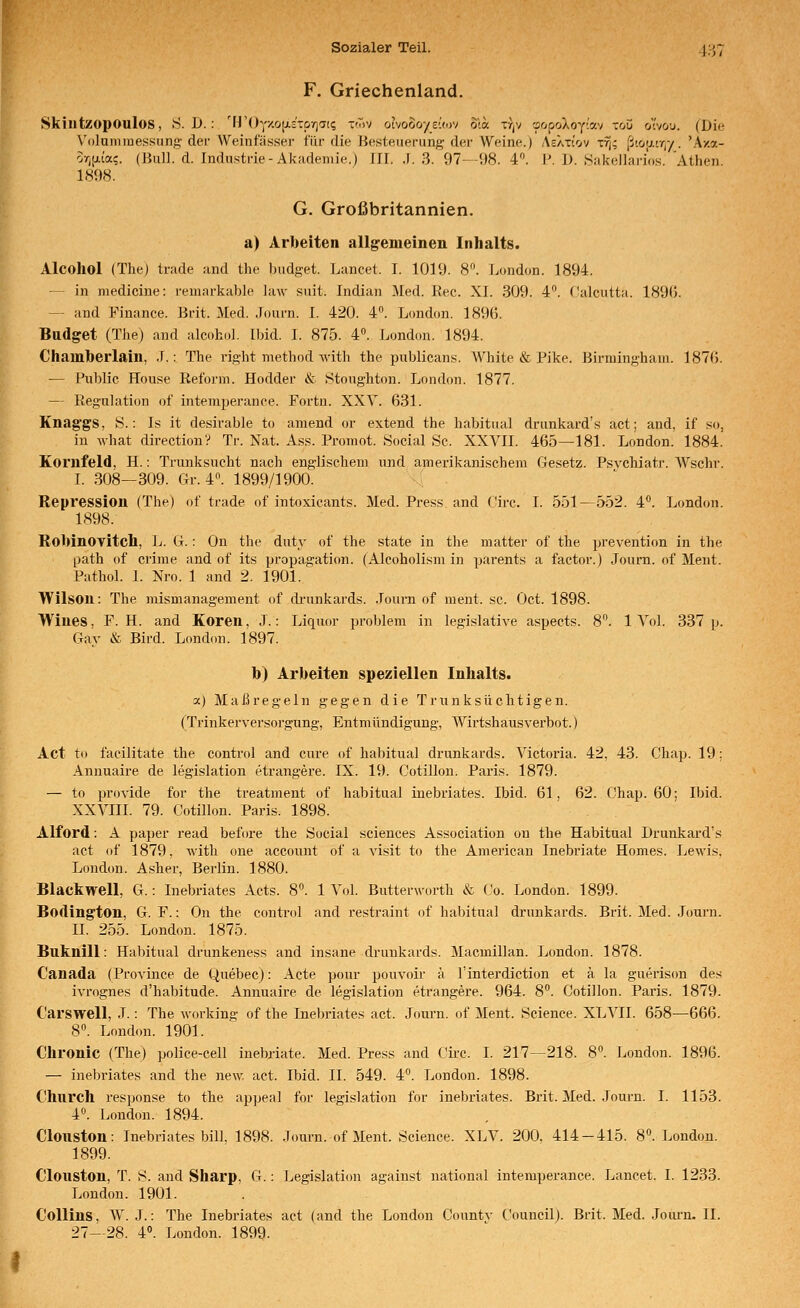 F. Griechenland, Skiutzopoulos, S.D.: 'FrOy/.ojj.c'TDyiai; tmv ohooo'/zlwi o\a. t/jV 'jcipoXoy'lav -ou ov&u. (Die Volumluessung- der Weinfäs.ser für die Besteuerung der Weine.) AcXxtov t% [jiü\}.vr{/. kv.o.- orjjjLia?. (Jiull. d. Industrie-Akademie.) Ifl. .(. 3. 97--i)8. 4. I'. D. Sakellari'os. Athen. 1898. G. Großbritannien. a) Arbeiten allgemeinen Inhalts. Alcohol (The) trade and the budget. Lancet. I. 1019. 8. London. 1894. — in medicine: reniarkable law suit. Indian Med. Rec. XI. 309. 4. f'alcutta. 189(5. — and Finance. Brit. Med. Joui'n. I. 420. 4. London. 1896. Budget (The) and alcohul. Ibid. I. 875. 4». London. 1894. Chamberlain, .F.: The right method with the publicans. AVhite & Pike. Birmingham. 187(3. — Public House Reform. Hodder & Stonghton. Lf)ndon. 1877. — Reguhition of intemperance. Fortn. XXV. 631. Knag'gS, S.: Is it desirable to amend or extend the habitual drunkard's act; and, if so, in Avhat direction? Tr. Nat. Ass. Promot. Social Sc. XXVII. 465—181. London. 1884. Kornfeld, H.: Trunksucht nach englischem und amerikanischem Gesetz. Psychiatr. Wschr. I. 308—309. Gr. 4. 1899/1900. ( Repression (The) of trade of intoxicants. Med. Press and (^'irc. I. 551—552. 4. London. 1898. Robinoyitch, L. G.: On the duty of the state in the matter of the prevention in the path of crime and of its propagation. (Alcoholism in parents a factor.) Journ. of Ment. Pathol. 1. Xro. 1 and 2. 1901. Wilson: The mismanagement of di-unkards. .loui-n of ment. sc. Oct. 1898. Wiues, F. H. and Koren, J.: Liquor problem in legislative aspects. 8. 1 Vol. 337 p. Gay & Bird. London. 1897. b) Arbeiten speziellen Inhalts. a) Maßregeln gegen die Trunksüchtigen. (Trinkerversorgung, Entmündigung, Wirtshausverbot.) Act to facilitate the control and eure of habitual drunkards. Victoria. 42, 43. Chap. 19; Annuaire de legislation etrangere. IX. 19. Cotillon. Paris. 1879. — to provide for the treatment of habitual inebriates. Ibid. 61, 62. Chap. 60; Ibid. XXVIII. 79. Cotillon. Paris. 1898. Alford: A paper read before the Social sciences Association ou the Habitual Drunkard's act of 1879. with one account of a visit to the American Inebriate Hernes. Lewis, London. Asher, Berlin. 1880. Black well, G.: Inebriates Acts. 8. 1 Vol. Butterworth & Co. London. 1899. Bodington, G. F.: On the conti-ol and restraint of habitual drunkards. Brit. Med. .Journ. II. 255. London. 1875. Buknill: Habitual drunkeness and insane drunkards. Macmillan. London. 1878. Canada (Province de Quebec): Acte pour pouvoii' ä l'interdiction et ä la guerison des ivrognes d'habitude. Annuaire de legislation etrangei'e. 964. 8. Cotillon. Paris. 1879. C'arswell, .T.: The working of the Inebriates act. Journ. of Ment. Science. XLVII. 658—666. 8. London. 1901. Chronic (The) police-cell inebriate. Med. Press and Cii-c. I. 217—218. 8. London. 1896. — inebriates and the new. act. Ibid. IL 549. 4°. London. 1898. Church response to the appeal for legislation for inebriates. Brit. Med. Journ. I. 1153. 40. London. 1894. Clouston: Inebriates bin. 1898. Journ. of Ment. Science. XLV. 200. 414-415. 8. London. 1899. Clouston, T. S. and Sharp, G.: Legislation against national intemperance. Lancet. I. 1233. London. 1901. Collins, W. J.: The Inebriates act (and the London Countv Council). Brit. Med. Journ. II.