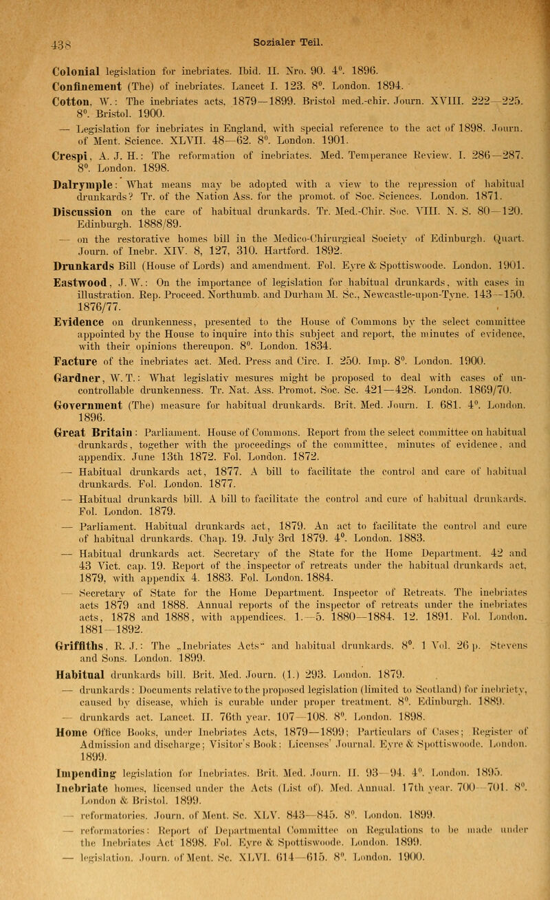 Colonial legislation for inebriates. Ibid. II. Nro. 90. 4''. 1896. Conflnement (The) of inebriates. Lancet I. 123. 8«. London. 1894. Cotton, W.: The inebriates acts, 1879—1899. Bristol med.-chir. Jom-n. XVIII. 222—225. 8«. Bristol. 1900. —■ Legislation for inebriates in England, with special reference to the aet of 1898. Journ. of Ment. Science. XLVII. 48—62. S. London. 1901. Crespi, A. J. H.: The reformation of inebriates. Med. Temperance Keview. I. 286—287. 8. London. 1898. Dalryiuple: What means may be adopted with a view to the repression of habitiial drimkardsV Tr. of the Nation Ass. for the proniot. of Soc. Sciences. London. 1871. Discussion ou the care of habitual drunkards. Tr. Med.-Chir. Soc. VIII. X. S. 80—120. Edinburgh. 1888/89. — on the restorative homes bill in the Medico-Chirurgical Society of Edinburgh. Quart. Journ. of Inebr. XIV. 8, 127, 310. Hartford. 1892. Drunkards Bill (House of Lords) and amendmeut. Fol. Eyre & Spottiswoode. London. 1901. Eastwood, J. W.: On the importance of legi.slation for habitual drunkards, with cases in Illustration. Eep. Proceed. Northumb. and Durhain M. Sc, Newcastle-upon-Tvne. 143—150. 1876/77. Evidence on di-unkenness, presented to the House of Commons by the select committee appointed by the Höuse to inquire into this subject and report. the minutes of evidence. with their opinions thereupon. 8°. London. 1834. Facture of the inebriates act. Med. Press and Circ. I. 250. Imp. 8°. London. 1900. Gardner, W. T.: What legislativ mesures might be proposed to deal with cases of un- controllable drunkenness. Tr. Nat. Ass. Proraot. Soc. Sc. 421—428. London. 1869/70. GrOvernment (The) measure for habitual drunkards. Brit. Med. Journ. I. 681. 4. London. 1896. Grreat Britain ; Parliament. House of Commons. Report from the select committee on habitual drunkards, together with the proceedings of the committee, minutes of evidence. and appendix. June 13th 1872. Fol. London. 1872. —■ Habitual drunkards act, 1877. A bill to facilitate the control and care of halntual drunkards. Fol. London. 1877. — Habitual drunkards bill. A bill to facilitate the control and eure of haliitual drunkards. Fol. London. 1879. — Parliament. Habitual drunkards act, 1879. An act to facilitate the control and eure of habitual drunkards. Chap. 19. July 3rd 1879. 4. Londim. 1883. — Habitual drunkards act. Secretary of the State for the Home Department. 42 and 43 Vict. cap. 19. Report of the inspector of retreats under tlie habitual drunkards act. 1879, with appendix 4. 1883. Fol. London. 1884. — Secretary of State for the Home Department. Inspector of Retreats. The inebriates acts 1879 and 1888. Annual reports of the inspector of retreats under the ineliriates acts, 1878 and 1888, with appendices. 1.—5. 1880—1884. 12. 1891. Fol. L(mdon. 1881-1892. Grifflths, R. J.: The „Inebriates Acts and halntual drunkards. 8. 1 A'ol. 26 p. Stevens and Sons. London. 1899. Habitaal drunkards bill. Brit. Med. .lourn. (1.) 293. London. 1879. — drunkards : Documents relative to the proposed legislation (limited to Scotland) for inel)riety, caused by disease, which is curable under proper treatment. 8. Edinburgh. 1889. — drunkards act. Lancet. II. 76th year. 107—108. 8. London. 1898. Home Oftice Books, under Inebriates Acts, 1879—1899; i'articulars of Cases; Register of Adniission aiul discharge; Visitor's Book: Ijicenses' .rournal. Eyro i^ Spottiswoodo. I.ondon. 1899. Impending legislati(m for Inebriates. Brit. Med. .lourn. II. 93—94. 4. London. 1895. Inebriate homes, iicensed under the Acts (List of). Med. Annual. 17th year. 700 701. 8. London &. Bristol. 1899. — reformatories. Journ. of Ment. Sc. XIjV. 843—845. 8. jjondon. 1899. — reformatories: R(!port of Departmental (jommittee on KVgulations to l)e niadc ander the Inebriates Act 1898. FoL Kyre & Spottiswoode. London. 1899.