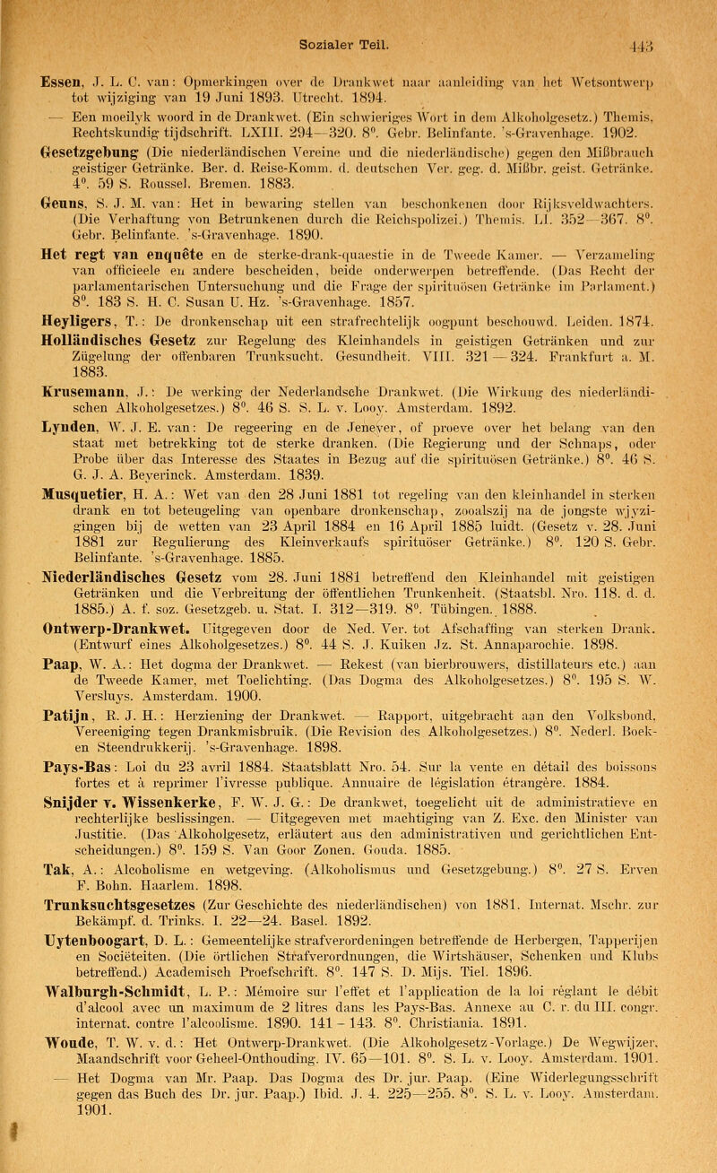 Essen, J. L. C. van: Opmerkiiift'en over de Drankwet uaar' aiinlcidiiif;,' van liet Wetsontwerp tot wijziging van 19 Juni 1893. Utrecht. 1894. — Een moeilvk woord in de Drankwet. (Ein schwieriges Wort in dem Alkoholgesetz.) Themis, Rechtskundig tijdschrift. LXIII. 294—320. 8«. Gebr. Belinfante. 's-Gravenhage. 1902. Gresetzgelbling (Die niederländischen Vereine und die niederländisclie) gegen den Mißbrauch geistiger Getränke. Ber. d. Reise-Komm. d. deutschen Ver. geg. d. Mißbr. geist. Getränke. 4«. 59 S. Roussel. Bremen. 1883. Greuns, S. J. M. van: Het in bcM-aring stellen van beschonkenen door Rijksveldwachters. (Die Verhaftung von Betrunkenen durch die Reichspolizei.) Themis. LI. 352-367. 8. Gebr. Belinfante. 's-Gravenhage. 1890. Het reg't van enqnete en de sterke-drank-quaestie in de Tweede Kamer. — Verzameling van ofiicieele en andere bescheiden, beide onderwerpen betreffende. (Das Recht der parlamentarischen Untersuchung und die Frage der Spirituosen Getränke im Parlament.) 8°. 183 S. H. C. Susan U. Hz. 's-Gravenhage. 1857. Heyligers, T.: De dronkenschap uit een strafrechtelijk oogpunt bescliouwd. Leiden. 1874. Holländisches Gesetz zur Regelung des Kleinhandels in geistigen Getränken und zur Zügelung der offenbaren Trunksucht. Gesundheit. VIII. 321 — 324. Prankfurt a. M. 1883. Kl'usemanu. J.: De Averking der Nederlandsche Drankwet. (Die Wirkung des niederländi- schen Alkoholgesetzes.) 8. 46 S. S. L. v. Loov. Amsterdam. 1892. Lynden, W. J. E. van: De regeering en de Jene^er, of proeve over het belang van den Staat met betrekking tot de sterke dranken. (Die Regierung und der Schnaps, oder Probe über das Interesse des Staates in Bezug auf die spirituiteen Getränke.) 8. 46 S. G. J. A. Beyei'inck. Amsterdam. 1839. Musquetler, H. A.: Wet van den 28 Juni 1881 tot regeling van den kleinhandel in sterken drank en tot beteugeling van openbare dronkenschap, zooalszij na de jongste wjyzi- gingen bij de wetten van 23 April 1884 en 16 April 1885 luidt. (Gesetz v. 28. Juni 1881 zur Regulierung des Kleinverkaufs spirituöser Getränke.) 8°. 120 S. Gebr. Belinfante. 's-Gravenhage. 1885. Niederländisches Gresetz vom 28. Juni 1881 betreffend den Kleinhandel mit geistigen Getränken und die Verbreitung der öffentlichen Trunkenheit. (Staatsbl. Nro. 1J8. d. d. 1885.) A. f. soz. Gesetzgeb. u. Stat. I. 312—319. 8. Tübingen.. 1888. Ontwerp-Drankwet. Uitgegeven door de Ned. Ver. tot Afschaffing van sterken Drank. (Entwurf eines Alkoholgesetzes.) 8. 44 S. J. Kuiken Jz. St. Annaparochie. 1898. Paap, W. A.: Het dogma der Drankwet. — Rekest (van bierbrouwers, distillateurs etc.) aan de Tweede Kamer, met Toelichting. (Das Dogma des Alkoholgesetzes.) 8. 195 S. W. Versluys. Amsterdam. 1900. Patijn, R. J. H.: Herziening der Drankwet. — Rapport, uitgebracht aan den Volksljond. Vereeniging tegen Drankmisbruik. (Die Revision des Alkoholgesetzes.) 8. Nederl. Bock- en Steendrukkerij. 's-Gravenhage. 1898. Pays-Bas: Loi du 23 avril 1884. Staatsblatt Nro. 54. Sur la vente en detail des boissons fortes et ä reprimer l'ivresse publique. Annuaire de legislation etrangere. 1884. Snijder t. Wissenkerke, F. W. J. G.: De drankwet, toegelicht uit de admiuistratieve en rechterlijke beslissingen. — Uitgegeven met machtiging van Z. Exe. den Minister van Justitie. (Das Alkoholgesetz, erläutert aus den administrativen und gerichtlichen Ent- scheidungen.) 8. 159 S. Van Goor Zonen. Gouda. 1885. Tak, A.: Alcoholisme en wetgeving. (Alkoholismus und Gesetzgebung.) 8. 27 S. Erven F. Bohn. Haarlem. 1898. Trunksuchtsgesetzes (Zur Geschichte des niederländischen) von 1881. Internat. Mschr. zur Bekämpf, d. Trinks. I. 22—24. Basel. 1892. Uyteuboogart, D. L.: Gemeentelijke strafverordeningen betreffende de Herbergen, Tapperijen en Societeiten. (Die örtlichen Strafverordnungen, die Wirtshäuser, Schenken und Klubs betreffend.) Academisch Proefschrift. 8. 147 S. D. Mijs. Tiel. 1896. Walburgh-Schmidt, L. P.: Memoire sur l'effet et l'application de la loi reglant le debit d'alcool avec im maximum de 2 litres dans les Pays-Bas. Annexe au C. r. du III. congr. Internat, contre Talcoolisme. 1890. 141-143. 8°. Christiania. 1891. Woude, T. W. V. d.: Het Ontwerp-Drankwet. (Die Alkoholgesetz-Vorlage.) De Wegwijzer. Maandschrift voor Geheel-Onthouding. IV. 65—101. 8. S. L. v. Looy. Amsterdam. 1901. — Het Dogma van Mr. Paap. Das Dogma des Dr. jur. Paap. (Eine Widerlegungsschrift gegen das Buch des Dr. jur. Paap.) Ibid. J. 4. 225—255. 8. S. L. v. Loov. Amsterdam.