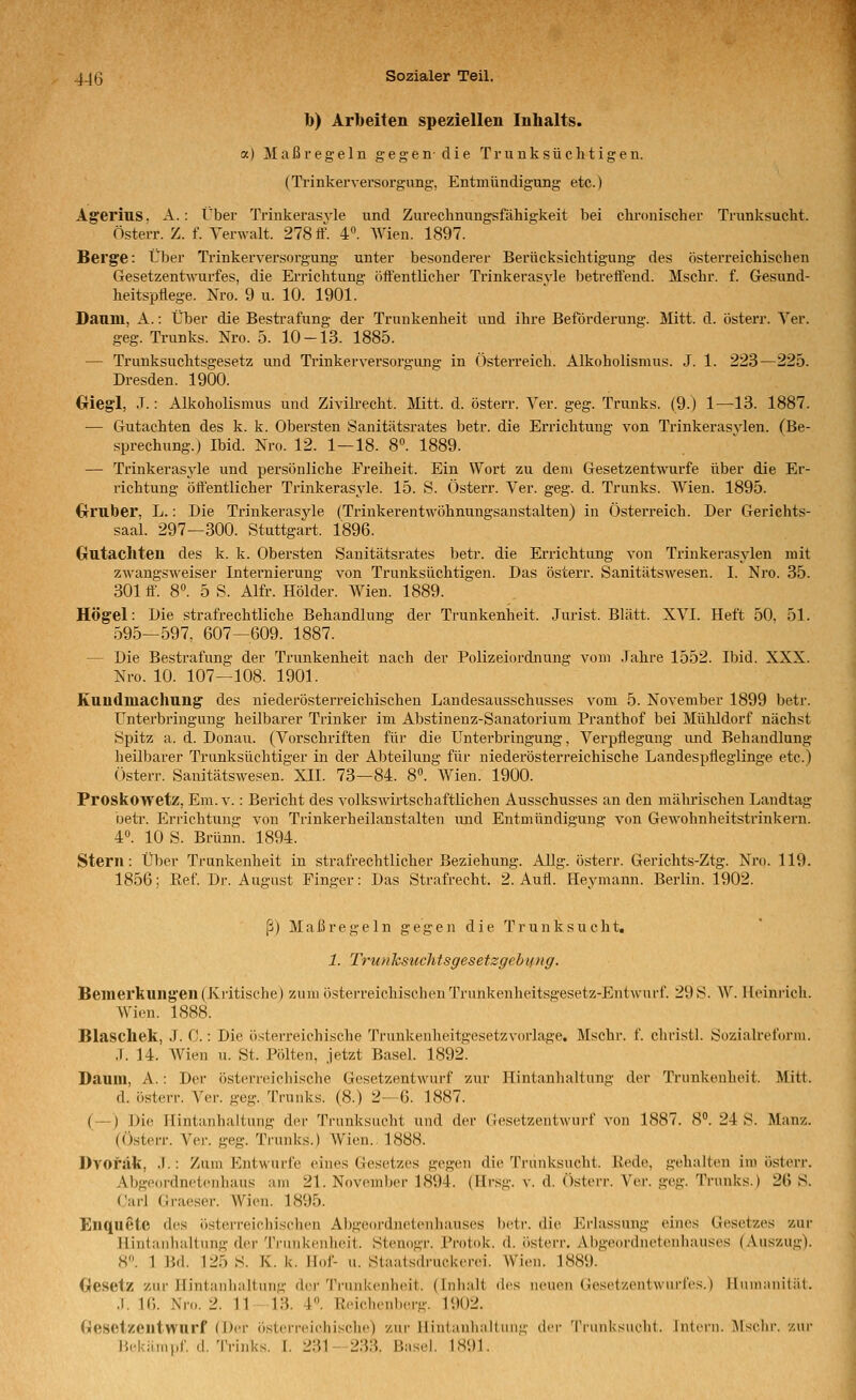 b) Arbeiten speziellen Inhalts. a) Maßregeln g e g e n d i e Tr u n k s ü c li t i g e n. (Trinkerversorgung, Entmündigung etc.) Agerius. A.: Über Triukerasvle und Zureclmungsfähigkeit bei cln-onischer Trunksucht. Österr. Z. f. Yerwalt. 278 If. 4». AVien. 1897. Berge: Über Ti'inkerversorgung unter besonderer Berücksichtigung des österreichischen Gesetzentwurfes, die Errichtung öffentlicher Trinkerasvle betreffend. Mschr. f. Gesund- heitspflege. Nro. 9 u. 10. 1901. Daum, A.: Über die Bestrafung der Trunkenheit und ihi'e Beförderung. Mitt. d. österr. Yer. geg. Trunks. Nro. 5. 10-13. 1885. — Trunksuchtsgesetz und Trinkerversorgung in Österreich. Alkoholismus. J. 1. 223—225. Dresden. 1900. Oiegl, J.: Alkoholismus und Zivilrecht. JVIitt. d. österr. Ver. geg. Trunks. (9.) 1—13. 1887. •— Gutachten des k. k. Obersten Sanitätsrates betr. die Ei'richtung von Trinkerasvlen. (Be- sprechung.) Ibid. Nro. 12. 1—18. 8«. 1889. — Trinkerasyle und persönliche Freiheit. Ein Wort zu dem Gesetzentwurfe über die Er- richtung öffentlicher Trinkerasyle. 15. S. Österr. Ver. geg. d. Trunks. Wien. 1895. Omber, L. -. Die Triukerasyle (Trinkerentwöhnungsanstalten) in Österreich. Der Gerichts- saal. 297—300. Stuttgart. 1896. Gutachten des k. k. Obersten Sanitätsrates betr. die Errichtung von Trinkerasylen mit zwangs-s\'eiser Internieruug von Trunksüchtigen. Das österr. Sanitätswesen. I. Nro. 35. 301 ff. 8°. 5 S. Alfr. Holder. W^ien. 1889. HÖgel: Die strafrechtliche Behandlung der Trunkenheit. Jurist. Blatt. XVI. Heft 50. 51. 595—597, 607—609. 1887. — Die Bestrafung der Trunkenheit nach der Polizeiordnung vom .Tahre 1552. Ibid. XXX. Nro. 10. 107—108. 1901. Kaudmachung des niederösterreichischen Landesausschusses vom 5. November 1899 betr. Unterbringung heilbarer Trinker im Abstinenz-Sanatorium Pranthof bei Mühldorf nächst Spitz a. d. Donau. (Vorschriften für die Unterbringung, Verpflegung und Behandlung heilbarer Trunksüchtiger in der Abteilung für niederösterreichische Landespfleglinge etc.) Österr. Sanitätswesen. XII. 73—84. 8. Wien. 1900. Proskowetz, Em.v.: Bericht des volkswirtschaftlichen Ausschusses an den mährischen Landtag uetr. Ei'richtung von Trinkerheilanstalten imd Entmündigung von Gewohnheitstrinkern. 4°. 10 S. Brunn. 1894. Stern: Über Trunkenheit in strafrechtlicher Beziehung. Allg. österr. Gerichts-Ztg. Nro. 119. 1856; Ref. Dr. August Finger: Das Strafrecht. 2. Aufl. Heymann. Berlin. 1902. ß) Maßregeln gegen die Trunksucht, 1. Trunhsuchtsgesetzgebung. Bemerkungen(Xritisehe) zum österreichischenTrunkenheitsgesetz-Entwurf. 29S. W. Heinrich. AVien. 1888. Blaschek, J. C.: Die österreichische Trunkenheitgesetzvorlage. Mschr. f. christl. Sozialreforni. .1. 14. AVien u. St. Polten, jetzt Basel. 1892. Daum, A.: Der österreichische Gesetzentwurf zur Hintanhaltung der Trunkenheit. Mitt. d. österr. Ver. geg. Trunks. (8.) 2—6. 1887. (—) Die Hintanhaltung der Trunksucht und der Gesetzentwurf von 1887. 8°. 24 S. Manz. (Österr. Vei-. geg. Trunks.) AVien. 1888. Dvofäk, .1.: Zum Entwürfe eines Gesetzes gegen die Trunksucht. Rede, gehalten im österr. Abgeordnetenhaus am 21. November 1894. (Hrsg. v. d. Österr. A'er. geg. Trunks.) 26 S. Carl Graeser. AVien. 1895. Enquete des iisterreichischen Abgeoi'dnetenhauses betr. die Erlassung eines Gesetzes zur Hintanhaltung der 'IViitikenheit. Slenogr. Protok. d. österr. Abgeordnetenhauses (Auszug). 8. 1 Bd. 125 S. K. k. Hof- u. Staatsdruckeroi. Wien. 1889. Gesetz zur Hintanhaltung der Trunkenheit. (Inhalt des lunien Geseizentwui'i'es.) Humanität. .1. 16. Nro. 2. 11-13. 4. Reichenberg. 1902. (Gesetzentwurf (Der österreichische) zur Hintanhaltung der Trunksiiclit. Intci'ii. Alsclir. zur H<'käm|.r. d. Trinks. I. 231- 233. Basel. 1S<)1.