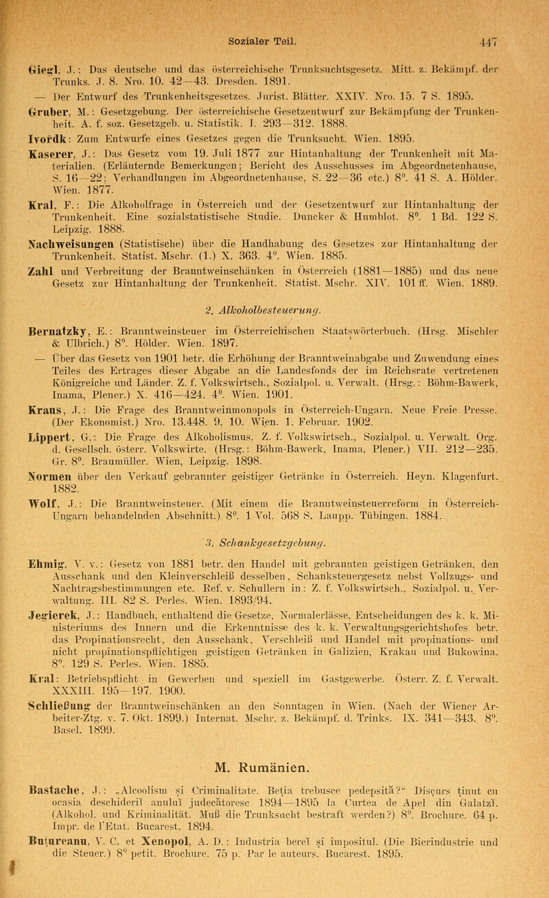 triei!:!, .T.: Das deutsche und das österreichische Tfuuksuchtsft'esetz. Mitt. z. Bekäm])i'. der Trunks. .1. 8. Nro. 10. 42—43. Dresden. 1891. — Der Entwurf des TrunkenheitsR-esetzes. .lurist. Blätter. XXIV. Nro. 15. 7 S. 1895. Orttber, M.: Gesetzgebung. Der österreichische Gesetzentwurf zur Bekämpfung der Trunken- heit. A. f. süz. Gesetzgeb. u. Statistik. I. 293—312. 1888. iTOfdk: Zum Entwürfe eines Gesetzes gegen die Trunksucht. Wien. 1895. Käserei, J.: Das Gesetz vom 19. Juli 1877 zur ITintanhaltung der Trunkenheit mit Ma- terialien. (Erläuternde Bemerkungen; Beiicht tles Ausschusses im Abgeordnetenhause, .S. 16—22; Verhandlungen im Abgeordnetenhause, S. 22 —3ß etc.) 8. 41 S. A. Holder. Wien. 1877. Kral, F.: Die Alkoholfrago in Osterreich und dej- Gesetzentwurf zur Hintanhaltung der Trunkenheit. Eine sozialstatistische Studie. Duncker & Humblot. 8. 1 Bd. 122 S. Leipzig. 1888. NacllWeisungen (Statistische) über die Handhabung des Gesetzes zur Hintanhaltung dei- Trunkenheit. Statist. Mschr. (1.) X. 363. 4«. Wien. 1885. Zahl und Verbreitung der Branntweinschänken in Österreich (1881 —1885) und das neue Gesetz zur Hintanhaltung der Trunkenheit. Statist. Mschi'. XI^'. 101 ff. Wien. 1889. 2. Älhoholbesteuerung. Bernatzky, E.: Branntweinsteuer im Österreicliischen Staatswörterbuch. (Hrsg. Mischlei- & Ulbrich.) 8^ Holder. Wien. 1897. — Über das Gesetz von 1901 betr. die Erhöhung der Branntweinabgabe und Zuwendung eines Teiles des Ertrages dieser Abgabe an die Landesfonds der im Reichsrate vertretenen Königreiche und Länder. Z. f. Volkswirtsch., Sozialpol. u. Verwalt. (Hrsg.: Böhm-Bawerk, Inama, Plener.) X. 416—424. 4«. Wien. 1901. Krans, .T.: Die Frage des Branntweinmonopols in Österreich-Ungarn. Neue Freie Presse. (Der Ekonomist.) Nro. 13.448. 9, 10. Wien. 1. Februar. 1902. Lippert, G.: Die Frage des Alkoholismus. Z. f. Volkswirtsch., Sozialpol. u. Verwalt. Org. d. Gesellsch. österr. Volkswirte. (Hrsg.: Böhm-Bawerk, Inama, Plener.) VII. 212—235. Gr. 8°. Braumüller. Wien, Leipzig. 1898. Normen übei' den Verkauf gebrannter geistiger Getränke in Österreich. Hevn. Klagenfurt. 1882. Wolf, J.: Die Bj-anntAveinsteuer. (Mit einem die Branntweinsteuerreform in Österreich- Ungarn behandelnden Abschnitt.) 8^ 1 Vol. 568 S. Laupp. Tübingen. 1884. 3. Schankgesetzgebung. Ehniig', V. V.: Gesetz von 1881 betr. den Handel mit gebrannten geistigen Getränken, den Ausschank und den Kleinverschleiß desselben, Schanksteuergesetz nebst Vollzugs- und Nachtragsbestimmungen etc. Eef. v. Schullern in: Z. f. Volkswirtsch., Sozialpol. u. Ver- waltung. III. 82 S. Perles. Wien. 1893/94. Jegierek, J.: Handbuch, enthaltend die Gesetze, Normalerlässe, Entscheidungen des k. k. Mi- nisteriums des Innern und die Erkenntnisse des k. k. Verwaltungsgerichtshofes betr. das Propinationsrecht, den Ausschank, Verschleiß und Handel mit propinations- und nicht propinationspflichtigen geistigen Getränken in Galizien, Krakau und Bukowina. 8. 129 S. Perles. Wien. 1885. Kral: Betriebspflicht in Gewerljen und speziell im Gastgewerbe. Österr. Z. f. Verwalt. XXXIII. 195—197. 1900. Schließung der Branntweinschänken an den Sonntagen in Wien. (Nach der Wiener Ai-- beiter-Ztg. v. 7. Okt. 1899-) Internat. Mschr. z. Bekämpf, d. Trinks. IX. 341—343. 8. Basel. 1899. M. Rumänien. Bastache, J.: .,Alcoo]ism si Criminalitate. Betia trebusce pedepsitäV Discm-s tinut cu ocasia descliiderii anului judecatoresc 1894—1895 la Curtea de Apel din Galatzi. (Alkohol, und Kriminalität. Muß die Trunksucht bestraft werden?) 8. Brochure. 64 p. Impr. de l'Etat. Bucarest. 1894. Butureanu, V. C. et Xenopol, A. D.: Industria berei si impositul. (Die Bierindustrie und die Steuer.) 8° petit. Brochure. 75 p. Par le auteurs. Bucarest. 1895.