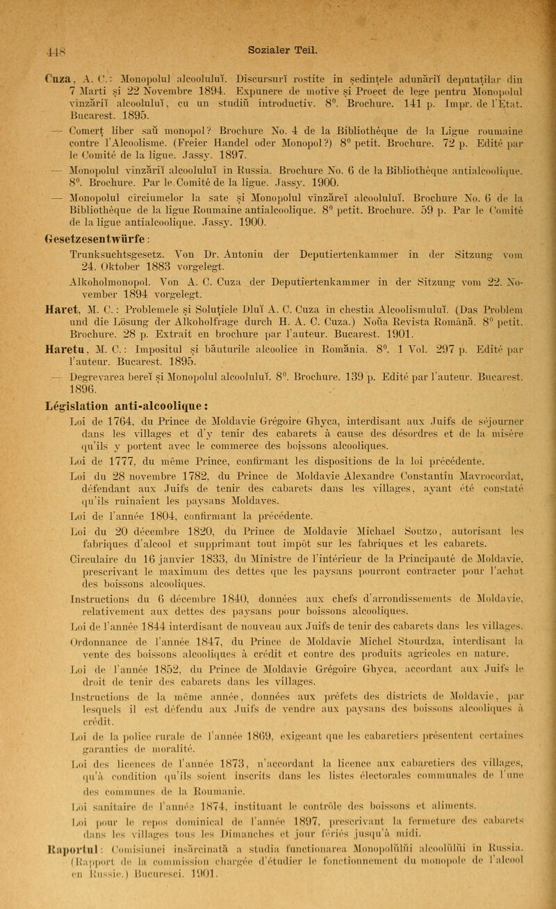 Cuza, A.C.: Müuopolu] aJeoohüut. Discursui-T rostite in .sedintele adunilrii depntatilar diu 7 Marti si 22 Novembre 1894. Expunere de motive si Proect de lege pentni Monopdlul vinzäl'it alcooliilui. cu un studitt introdiictiv. 8. Brochure. 141p. Inipr. de l'Etat. Bucarest. 1895. — Comert libei- sau mouopoiy Brochure No. 4 de la Bibliotheque de la Lig-ue rouniaine contre l'Alcoolisme. (Freier Handel oder Monopol?) 8 petit. Brochure. 72 p. Edite par le Oomite de la ligue. Jassy. 1897. — Monopolul vinzarii alcoolulut in Russia. Brochure No. 6 de la Bibliotheque antialco(ili([ue. 8. Brochure. Par le Comite de la ligue. Jassy. 1900. — 3Ionopolul circiumelor la säte si Monopolul vinzärei alcoolulut. Brochure Xo. 6 de hi Bibliotheque de la ligue Eoumaine antialcoolique. 8 petit. Brochure. 59 p. Par le Comite de la ligue antialcoolique. Jassy. 1900. Gesetzesentwürfe: Trunksuchtsgesetz. Von Dr. Antoniu der Deputiertenkammer in der Sitzung vom 24. Oktober 1883 vorgelegt. Alkoholmonopol. Von A. C. Cuza der Deputiertenkammer in der Sitzung vom 22. No- vember 1894 vorgelegt. Haret, M. C.: Problemele .si Solutiele Dlui A. C. Cuza in chestia Alcoolismului. (Das Problem und die Lösung der Alkoholfrage durch H. A. C. Cuza.) Nofla Revista Romänä. 8 petit. Brochure. 28 p. Extrait en brochure par l'auteur. Bucarest. 1901. Haretu. M. C.: Impositul si bäutuiile alcoolice in Romänia. 8. 1 Yol. 297 p. Edite par l'auteur. Bucarest. 1895. — Degrevarea berat si Monopolul alcoolulut. 8. Brochure. 139 p. Edite par l'auteur. Bucarest. 1896. Legislation anti-alcoolique: Loi de 1764, du Prince de Moldavie Gregoire Ghyca, interdisant aux .Tuifs de sejoiu'uer dans les villages et d'y tenir des cabarets ä cause des desordres et de la misere qu'ils y portent avec le commerce des boissons alcooliques. Loi de 1777, du meme Prince, conlirmant les dispositions de la loi precedente. Loi du 28 novembre 1782, du Prince de Moldavie Alexandre Constantin Mavrocordat, defendant aux .Tuifs de tenir des cabarets dans les villages, ayant ete constate. (ju'ils ruinaient les paysans Moldaves. Loi de l'annee 1804, conlirmant la precedente. jjoi du 20 decembre 1820, du Prince de Moldavie Michael Soutzo, autorisant les fabriques d'alcool et supprimant tout impot sur les fabriques et les cabarets. Circulaire du löjanvier 1833, du Ministre de l'interieur de la Priucipaute de Moldavie. prescrivant le maximum des dettes (pie les paysans pourront contracter pour l'achat des boissons alcooliques. Instructions du 6 decembre 1840, donuees aux chefs d'arrondissements de ]\[olda\ie. relativement aux dettes des paysans pour boissons alcooliques. Loi de l'annee 1844 interdisant de nouveau aux Juifs de tenir des cabarets dans les villages. Ordonnance de l'annee 1847, du Prince de Moldavie Michel Stourdza, interdisant hi vente des boissons alcooliques ä credit et contre des produits agricoles en nature. Loi de l'annee 1852, du Prince de Moldavie Gregoire Ghyca, aceordant aux .luifs le droit de tenir des cabarets dans les villages. Instructicms de la meme annee, donnees aux prefets des districts de Moldavie, par lestjuels il est defendu aux Juifs de vendre aux paysans des boissons aIco()li(|ues ;'i credit. Loi de la policc rurale de rannee 1869, exigeant ([ue les cubaretiers presentent (•crlaines gai'antios de moralite. Loi des liccnces de l'annöe 1873, u'accordaut la liceuce aux cal)areli(>i's des villages. (ju'a eondition ([u'ils soient inscrits dans les lislcs electorales communales de 1 niic (l(^s communes de la Roumanie. Loi sanitaire de l'annri' 1874, instiluant le couiröle des boissons et alimeids. Loi pour le repos dominieal de lannre 1897, prescrivant la rcrmeture des eabarcls dans les villages tous les Dimauclies et Jonr IV'i'ies jns(|M'a midi. Raportul: Comisiunei insarcinatä a studia functionari^a Monopoliilui alcoolului in Kussia. (Üapport de la eoinmission chargee d'etudier le fonctionneuu-nt du monopole de ralciml en liiissie.) iiiicurcsci. 1901.