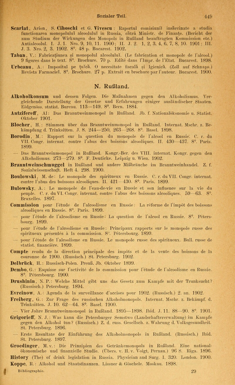 Scarlat, Arion, S. Cihosclli et G. Vivescu : Raportul comisiunil insärcinate a studia functionarea monopolului alcoolulut in Russia, c.aträ Ministr. de Finante. (Bericht der zum Studium der Wirkungen des Monopols in Rußland beauftragten Kommission etc.) Antialcoolul. I. J. 1. Nro. 9, 10, 11. 1900; IL .T. 2. 1, 2, 3, 4, (5, 7, 8, 10. 1901 ; III. J. 3. Nro. 2, 3. 1902. 8. 48 p. Bucarest. 1902. Taban, V.: Fabricatiunea si monopolul alcoolulut. (Le fabrication et monopole de l'alcool.) 9 figm-es dans le text. 8°. Brochure. 70 p. Edite dans l'Inipr. de l'Etat. Bucarest. 1898. Urbeanu, A.: Impositul pe tutca. 0 necesitate fiscalä si Igienicä. (Zoll auf Schna|)S.) Revista Farmaciei. 8. Brochure. 27 p. Extrait en brochure par l'auteur. Bucarest. 1900. N. Rußland. Alkoholkonsum und dessen Folgen. Die Maßnahmen gegen den Alkoholismus. Ver- gleichende Darstellung der Gesetze und Erfahrungen einiger ausländischer Staaten. Eidgenöss. statist. Bureau. 113—149. 8». Bern. 1884. Alltzifereff, AI: Das Branntweinmonopol in Rußland. Jb. f. Nationalökonomie u. Statist. Oktober 1901. Blocher, H.: Stimmen über das Branntweinmonopol in Rußland. Internat. Mschr. z. Be- kämpfung d. Trinksitten. J. 8. 244—250, 263—268. 8«. Basel. 1898. Borodin, M.: Rapport sur la question du monopole de l'alcool en Russie. 0. r. du VII. Congr. Internat, contre Tabus des boissons alcooliques. II. 430—437. 8°. Paris. 1899. — Das Branntweinmonopol in Rußland. Kongr.-Ber. des VIII. Internat. Kongr. gegen den Alkoholismus. 273—279. 8°. F. Deuticke. Leipzig u. Wien. 1902. Branntweinschmiiggel in Rußland und andere Mißbräuche im Branntweinhandel. Z. f. Sozialwissenschaft. Heft 4. 298. 1900. Boulowski, M. de: Le monopole des spiritueux en Russie. C. r. duVII. Congr. internat. contre Tabus des boissons alcooliques. IL 421—430. 8. Paris. 1899. Bulowsky, A.: Le monopole de Teau-de-vie en Russie et son influence sur la vie du peuple. C. r. du VI. Congr. internat. contre Tabus des boissons alcooliques. 59—63. 8. Bruxelles. 1897. Commission pour Tetude de Talcoolisme en Russie: La reforme de Timpot des boissons alcooliques en Russie. 8. Paris. 1899. — pour Tetude de Talcoolisme en Russie: La question de Talcool en Russie. 8**. Peters- bourg. 1899. — pour Tetude de Talcoolisme en Russie: Principaux rapports sur le monopole russe des spiritueux presentes ä la commission. 8^ Petersbourg. 1899. — pour Tetude de Talcoolisme en Russie. Le monopole russe des spiritueux. Bull, russe de statist. linanciere. 1899. Compte rendu de la direction principale des impots et de la vente des boissons de la couronne de 1900. (Russisch.) St. Petersburg. 1902. Delbrück, H.: Russisch-Polen. Preuß. Jb. Oktober 1899. Dembo, G.: Esquisse sur Tactivite de la commission pour Tetude de Talcoolisme en Russie. 8«. Petersboui'g. 1900. Drushinin, N. P.: Welche Mittel gibt uns das Gesetz zum Kampfe mit der Trunksucht? (Russisch.) Petersburg. 1894. Evreinow, A.: Agenda de la surveillance d'accises pour 1902. (Russisch.) 2. an. 1902. Freiberg, G.: Zur Frage des russischen Alkoholmonopols. Internat. Mschr. z. Bekämpf, d. Trinksitten. J. 10. 62—64. 8. Basel. 1900. — Vier Jahre Branntweinmonopol in Rußland. 1895—1898. Ibid. J. 11. 88—90. 8. 1901. G-rigorieff, N. J.: Was kann die Petersburger Semstwo (Landschaftsverwaltung) im Kampfe gegen den Alkohol tun? (Russisch.) Z. d. russ. Gesellsch. z. Wahrung d. Volksgesundheit. St. Petersburg. 1896. — Erste Resultate der Einführung des Alkoholmonopols in Rußland. (Russisch.) Ibid. St. Petersburg. 1897. Grroedinger, M. v.: Die Prinzipien des Geti'änkemonopols in Rußland. Eine national- ökonomische und finanzielle Studie. (Übers, v. H. v. Voigt, Pernau.) 96 S. Riga. 1896. Hlstory (The) of drink legislation in Russia. Physician and Surg. I. 320. London. 1900. Koppe, R.: Alkohol und Staatsfinanzen. Lissner & Göschele. Moskau. 1898. Bibliograpliie. 29