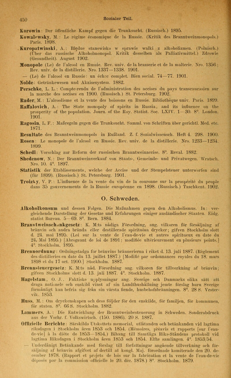 Korowin: Der öä'entlielie Kampf gegen die Trunksucht. (Russisch.) 1895. Kowalf^wsky, M.: Le regime economique de la Eussie. (Kritik des Branntweinmonopols.) Paris. 1898. . Kuropatwinski, A.: Bledue stanowisko w sprawie walki z alkoholizmen. (Polnisch.) (Über das russische Alkoholmonopol. Kritik desselben als Palliativmittel.) Zdrowie (Gesundheit). August 1902. Monopole (Le) de l'alcool en Eussie. Rev. univ. de la brasserie et de la malterie. Nro. 135(5: Eev. univ. de la distillerie. Nro. 1337—1338. 1901. — (Le) de l'alcool en Eussie: un echsc complet. Bien social. 74—77. 1901. Nolde: Getränkewesen und Akzisesystem. 1882. Perschke, L. L.: Compte-rendu de l'administration des accises du pays transcaucasien sur la marche des accises en 1900. (Eussisch.) St. Petersburg. 1902. Kader, M.: L'alcoolisme et la vente des boissons en Eussie. Bibliotheque univ. Paris. 1899. RaffalOTich, A.: The State monopoly of spirits in Russia, and its inÜuence on the prosperitv of the population. Journ. of the Rov. Statist. Soc. LXIV. 1—30. 8. London. 1901. Ragosin, L. F.: Maßregeln gegen die Trunksucht. Samml. von Schriften über gerichtl. Med. etc. 1871. Resultate des Branntweinmonopols in Eußland. Z. f. Sozialwissensch. Heft 4. 298. 1900. Rosen: Le monopole de l'alcool en Eussie. Eev. univ. de la distillerie. Nro. 1233—1234. 1899. Scliedl: Vorschlag zur Eeform der russischen Branntweinaccise. 8''. Eeval. 1882. Sliedenow, N.: Der Branntweinverkauf von Staats-, Gemeinde- und Privatwegen. AVratscli. Nro. 10. 4. 1897. Statistik der Etablissements, welche der Accise und der Stempelsteuer unterworfen sind (für 1899). (Eussisch.) St. Petersburg. 1901. Troizky, V. P.: L'influence de la vente du vin de la couronne sur la prosperite du peuple dans 35 gouvernements de la Eussie europeenne en 1898. (Eussisch.) Taschkent. 1902. O. Schweden. Alkoliolkonsnm und dessen Polgen. Die Maßnahmen gegen den Alkoholismus. In: ver- gleichende Darstellung der Gesetze und Erfahrungen einiger ausländischer Staaten. Eidg. Statist Biu-eau. 5—69. 8. Bern. 1884. Braniitweinscll.inkgesetz: K. M:ts nädiga Pörordning, ang. vilkoren för försäljuiug af bränvin och andra brända eller destillerade spirituösa diycker; gifven Stockholm slott d. 24. mai 1895. (Loi sur la vente de l'eau-de-vie et autres spiritueux en date du 24. Mai 1895.) [Abrogeant de loi de 1891; modiliee ulterieurement en plusieiu-s poiuts. | 4^ Stockholm. 1895. Breiinorduun«': Ordningstadga för bränvins brännerierna i riket d. 13. juli 1887. (Eeglement des distilleries en date du 13. juillet 1887.) [Modifie par ordonnauces rovales du 18. mars 1898 et du 17 oct. 1900.] Stockholm. 1887. Brenn.steuei'gcse1z: K. M:ts näd. Pörordning ang. vilkoren för tillverkning af bränvin: gifven Stockholms slott d. 13. juli 1887. 4. Stockholm. 1887. Hagelstam, 0. J.. Faktiske upplysningar ang. Sverige och Daumarks olika satt att draga nationele och enskild vinst af sin Landthushällning jenite förslag huru Sverige förmänligt kan befria sig frän sin värsta tiende, husbehofsbräuningen. 8. 28 S. Vester- vik. 1853. HuSS, M.: Om drj'ckenskapen och dess följder för den enskilde, för familjen, för koniuiunen, för staten. 8. GGS. Stockholm. 1882! Lamniers, A. : Die Entwicklung der Braiintwcinbestcuerung in Schweden. Sonderabdruck aus der Vschr. f. Volkswirtsch. (150. 188()). 20 S. 1887. Offizielle Berichte: Särskild:i Utskottets memorial, ntlätandcu och betänkanden vid lagtima riksdag(Ui i Stockliolm ären 1853 och 1854. (Menioires, preavis et rapjxirts [sur l'eau- de-vie] !i la diete de 1853—1854.) Bihang tili Sanitliga Uiks-Ständens protokoll vid lagtima Eiksdagen i Stockholm ären 1853 och 1854. Klfte samlingen. 4'\ 1853/54. — (Inderdänigt B(^tänkande med förslag tili i'örfattningar angäende tillverkning ocli f(')i'- säljning af briinvin afgifvet af dertill ni k(mgl. MaJ. förordnade komitcradc den 20. de- cember 1878. (Rapport et j)rojets de lois sur la fabrication et la vente de l'eau-de-vie deposes pur la commission (tfiicielle le 20. dec. 1878.) 8. Stockholm. 1879.