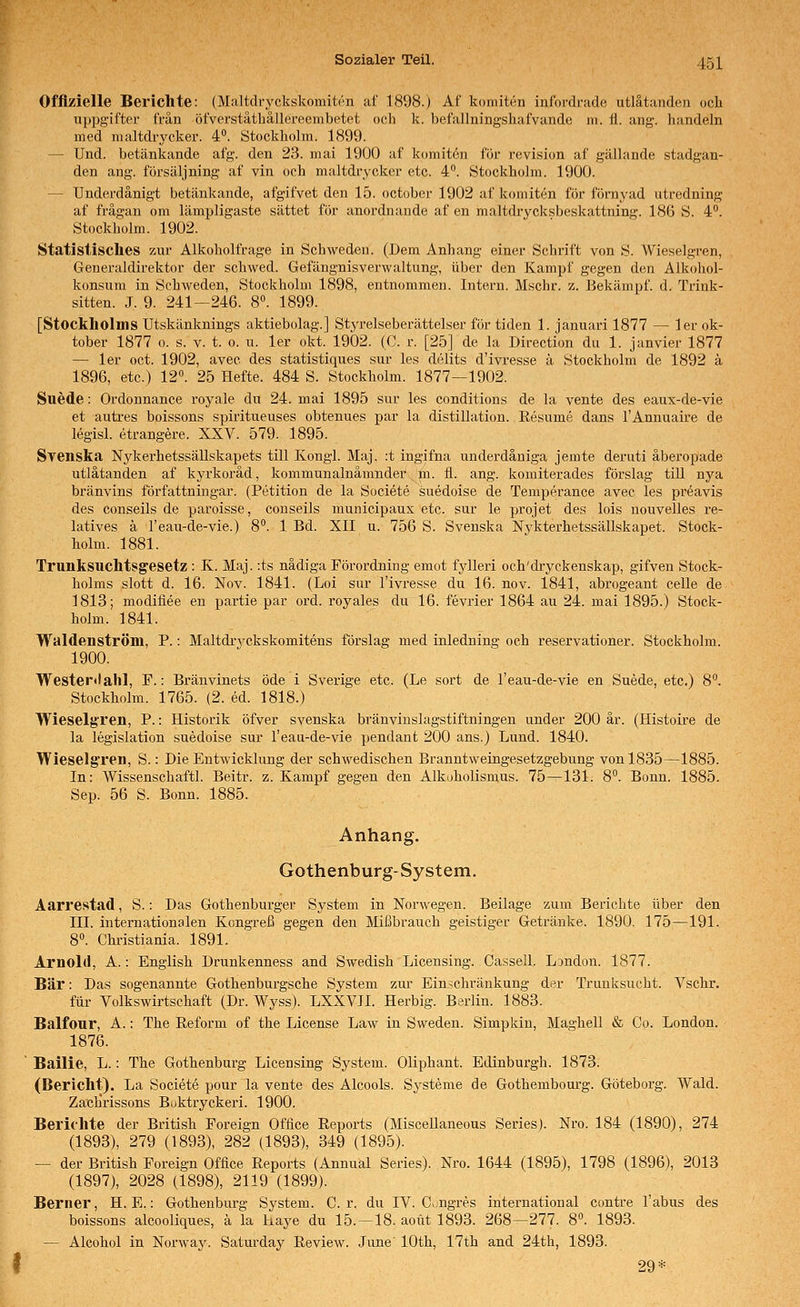 Offizielle Berichte: (Maltdryckskomiten af 1898.) Af koniiti^n infordi-ade utlätanden och uppgifter frän öfverstäthallereembetet och k. befallningshafvande m. i\. ang. handeln med maltdrycker. 4. Stockholm. 1899. — Und. betänkande afg. den 23. mai 1900 af komitön för revision af gällande stadgan- den ang. försäljning af vin och maltdrycker etc. 4. Stockholm. 1900. — Underdänigt betänkande, afgifvet den 15. october 1902 af konnten för fornyad utredning af frägan om lämpligaste sättet för anordnande af en maltdrycksbeskattning. 186 S. 4°. Stockholm. 1902. Statistisclies zur Alkoholfrage in Schweden. (Dem Anhang einer Schrift von S. Wieseigren, Generaldirektor der schwed. Gefängnisverwaltung, über den Kampf gegen den Alkohol- konsura in Schweden, Stockholm 1898, entnommen. Intern. Mschr. z. Bekämpf, d. Trink- sitten. J. 9. 241—246. 8«. 1899. [Stockholms Utskänknings aktiebolag.] Styrelseberättelser för tiden 1. januari 1877 — 1er Ok- tober 1877 0. s. V. t. 0. u. 1er okt. 1902. (C. r. [25] de la Direction du 1. janvier 1877 — 1er oct. 1902, avec des statistiques sur les delits d'ivresse ä Stockholm de 1892 ä 1896, etc.) 12°. 25 Hefte. 484 S. Stockholm. 1877—1902. Suede: Ordonnance royale du 24. mai 1895 sur les conditions de la vente des eaux-de-vie et autres boissons spiritueuses obtenues par la distillation. Eesume dans l'Annuaire de legisl. etrangere. XXV. 579. 1895. Svenska Nykerhetssällskapets tili Kongl. Maj. :t ingifna underdäniga jemte deruti äberopade utlätanden af kyi'koräd, kommunalnämnder |n. fl. ang. komiterades förslag tili nya bränvins författningar. (Petition de la Societe suedoise de Temperance avec les preavis des conseils de paroisse, conseils municipaux etc. sur le projet des lois nouvelles re- latives ä l'eau-de-vie.) 8. 1 Bd. XII u. 756 S. Svenska Nykterhetssällskapet. Stock- holm. 1881. Trunksuchtsg'esetz : K. Maj. -.ts nadiga Förordning emot fylleri och'dryekenskap, gifven Stock- holms slott d. 16. Nov. 1841. (Loi sur l'ivresse du 16. nov. 1841, abrogeant celle de 1813; modiliee en partie par ord. royales du 16. fevrier 1864 au 24. mai 1895.) Stock- holm. 1841. Waldenström, P.: Maltdryckskomitens förslag med inledning och reservationer. Stockholm. 1900. Westertlahl, F.: Bränvinets öde i Sverige etc. (Le sort de l'eau-de-vie en Suede, etc.) 8. Stockholm. 1765. (2. ed. 1818.) Wieselg'ren, P.: Historik öfver svenska bränvinslagstiftningen under 200 är. (Histoire de la legislation suedoise sur l'eau-de-vie pendant 200 ans.) Lund. 1840. Wieseigren, S.: Die Entwicklung der schwedischen Branntweingesetzgebung von 1835—1885. In: Wissenschaftl. Beitr. z. Kampf gegen den Alkoholismus. 75—131. 8. Bonn. 1885. Sep. 56 S. Bonn. 1885. Anhang. Gothenburg-System. Aarrestad, S.: Das Gothenburger System in Norwegen. Beilage zum Berichte über den III. internationalen Kongreß gegen den Mißbrauch geistiger Getränke. 1890. 175—191. 8». Chi'istiania. 1891. Arnold, A.: English Drunkenness and Swedish Licensing. Cassell. London. 1877. Bär: Das sogenannte Gothenburgsche System zur Einschränkung der Trunksucht. Vschr. für Volkswirtschaft (Dr. Wyss). LXXVII. Herbig. Berlin. 1883. Balfour, A.: The Reform of the License Law in Sweden. Simpkin, Maghell & Co. London. 1876. Bailie, L.: The Gothenburg Licensing System. Oliphant. Edinburgh. 1873. (Bericht). La Societe pour la vente des Alcools. Systeme de Gothembourg. Göteborg. Wald. Zaclirissons Buktryckeri. 1900. Berichte der British Foreign Office Reports (Miscellaneous Series). Nro. 184 (1890), 274 (1893), 279 (1893), 282 (1893), 349 (1895). — der British Foreign Office Reports (Annual Series). Nro. 1644 (1895), 1798 (1896), 2013 (1897), 2028 (1898), 2119 (1899). Berner, H. E.: Gothenburg System. Cr. du IV. CiUgres international contre Tabus des boissons alcooliques, ä la haye du 15.—18. aoüt 1893. 268—277. 8. 1893. — Alcohol in Norway. Saturday Review. June' lOth, 17th and 24th, 1893. 29*