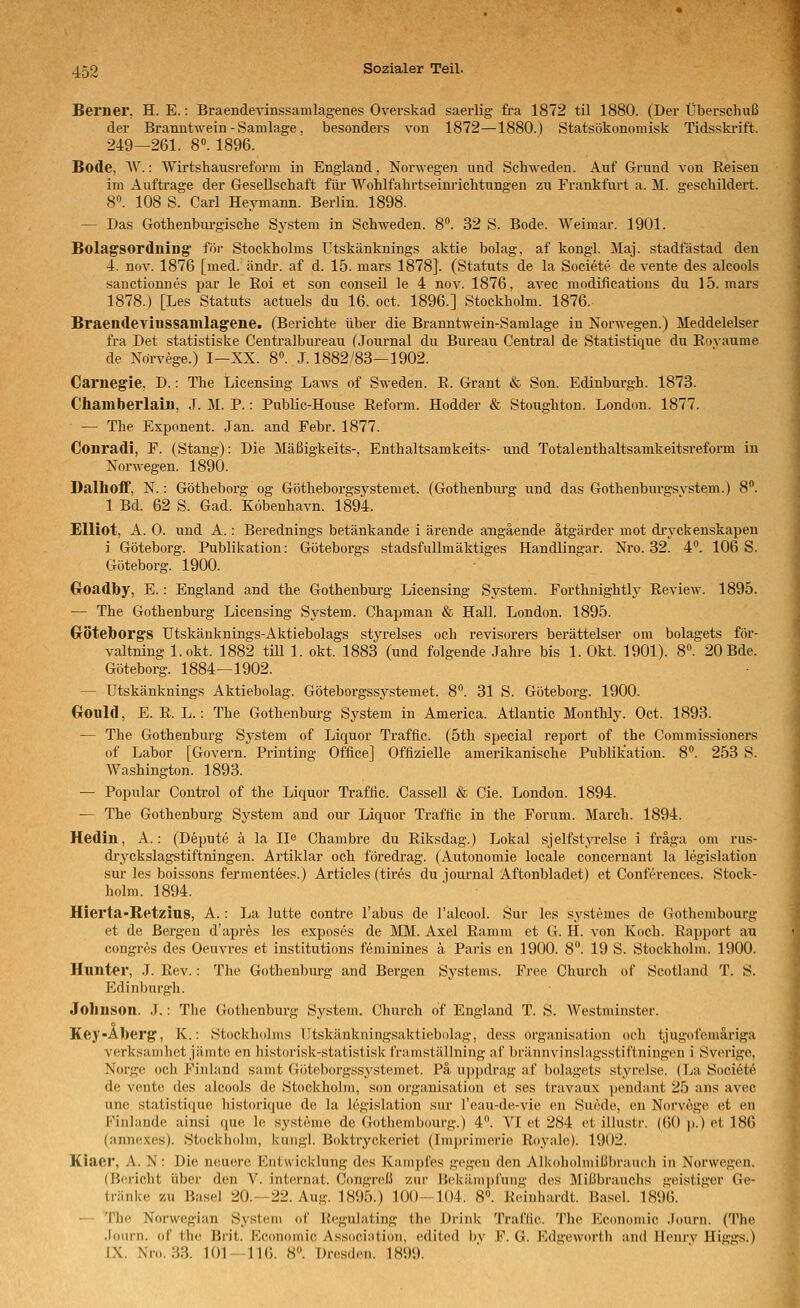 Berner, H. E.: Braendevinssamlagenes Overskad saeiiig fra 1872 til 1880. (Der Überschuß der Branntwein - Samlage, besonders von 1872—1880.) Statsökonomisk Tidsskrift. 249—261. 8«. 1896. Bode, ^V.: Wirtshausreforiu in England, Norwegen und Schweden. Auf Grund von Reisen im Auftrage der Gesellschaft für Wohlfahrtseinrichtungen zu Frankfurt a. M. geschildert. 8. 108 S. Carl Heymann. Berlin. 1898. — Das Gothenbiirgische System in Schweden. 8. 32 S. Bode. Weimar. 1901. Bolagsordning' för Stockholms ütskänknings aktie bolag, af kongl. Maj. stadfästad den 4. nov. 1876 [med. ändi-. af d. 15. mars 1878]. (Statuts de la Societe de vente des alcools sanctionnes par le Roi et son conseil le 4 nov. 1876, avec modifications du 15. mars 1878.) [Les Statuts actuels du 16. oet. 1896.] Stockholm. 1876. Braendevinssamlagene. (Berichte über die Branntwein-Samlage in Norwegen.) Meddelelser fra Det statistiske Centralbureau (Journal du Bureau Central de Statistique du Rovaume de Ndrvege.) I—XX. 8». .1.1882/83—1902. Carnegie, D.: The Licensing Laws of Sweden. R. Grant & Son. Edinburgh. 1873. Chamberlain, J. M. P.: Public-House Reform. Hodder & Stoughton. London. 1877. — The Exponent. Jan. and Febr. 1877. Conradi, F. (Stang): Die Mäßigkeits-, Enthaltsamkeits- und Totalenthaltsamkeitsreform in Norwegen. 1890. DalhoflP, N.: Götheborg og Götheborgsystemet. (Gothenburg und das Gothenburgsvstem.) 8. 1 Bd. 62 S. Gad. Köbenhavn. 1894. EUiot, A. 0. und A.: Berednings betänkande i ärende angäende ätgärder mot dryckenskapen i Göteborg. Publikation: Göteborgs stadsfullmäktiges Handlingar. Nro. 32. 4°. 106 S. Göteborg. 1900. GrOadby, E.: England and the Gothenbui-g Licensing Sj^stem. Forthnightly Review. 1895. — The Gothenburg Licensing System. Chapman & Hall. London. 1895. Cröteborgs Utskänknings-Aktiebolags styrelses och revisorers berättelser om bolagets för- valtning l.okt. 1882 tili 1. okt. 1883 (und folgende .Tahre bis 1. Okt. 1901). 8°. 20 Bde. Göteborg. 1884—1902. — Ütskänknings Aktiebolag. Göteborgssystemet. 8. 31 S. Göteboi-g. 1900. GrOnld, E. R. L.: The Gothenburg System in America. Atlantic Monthly. Oct. 1893. — The Gothenburg System of Liquor Traffic. (5th special report of the Commissioners of Labor [Govern. Printing Office] Offizielle amerikanische Publikation. 8. 253 S. Washington. 1893. — Populär Control of the Liquor Traffic. Cassell & Cie. London. 1894. — The Gothenburg System and our Liquor Traffic in the Forum. March. 1894. Hedin, A.: (Depute ä la IJe Chambre du Riksdag.) Lokal sjelfstyrelse i fräga om rus- dryckslagstiftningen. Artiklar och föredi'ag. (Autonomie locale concernant la legislation sur les boissons ferment6es.) Articles (tires du Journal Aftonbladet) et Conferences. Stock- holm. 1894. Hierta-Retzius, A. : La lutte contre Tabus de l'alcool. Sur les systemes de Gothembourg et de Bergen d'apres les exposes de MM. Axel Ramm et G. H. von Koch. Rapport au congres des Oeuvres et institutions feminines ä Paris en 1900. 8. 19 S. Stockholm. 1900. Hnnter, J. Rev.: The Gothenburg and Bergen Systems. Free Church of Scotland T. S. Edinburgh. Johnson. J.: The Gothenburg System. Church of England T. S. Westminster. Key-Alberg', K.: Stockholms lltskänkningsaktiebolag, dess Organisation och tjugofemäriga verksamhet jämtc en historisk-statistisk framställning af brännvinslagsstiftningen i Sverige, Norgo och Fiiiland samt Göteborgssj'stemet. Pä uppdrag af bolagets styrolse. (La Sociötö de vente des alcools de Stockholm, son Organisation et ses travaux pendant 25 ans avec une statistique historique de la legislation sur l'eau-de-vie en Suede, en Norvöge et en Finhmde ainsi que le Systeme de Gothembourg.) 4. VI et 284 et illustr. (60 p.) et 186 (annexes). Stockholm, kungl. Boktryckcriet (Imprimerie Royale). 1902. Kiaer, A. N: Die neuere Entwicklung des Kampfes gegen den Alkoholmißbrauch in Norwegen. (Bericht über den V. internat. Congreß zur Bekämpfung des Mißbrauchs geistiger Ge- tränke zu Basel 20.—22. Aug. 1895.) 100—104. 8». Reinhardt. Basel. 1896. — The Norwegian System of Regulating the Drink Traffic. 'I'he Economic Journ. (The .lourn. of the Brit. Kconomic Association, edited bv F. G. Edgeworth and Henrv Higgs.) IX. Nro. .^3. 101- HC). 8. Dresden. 1899.