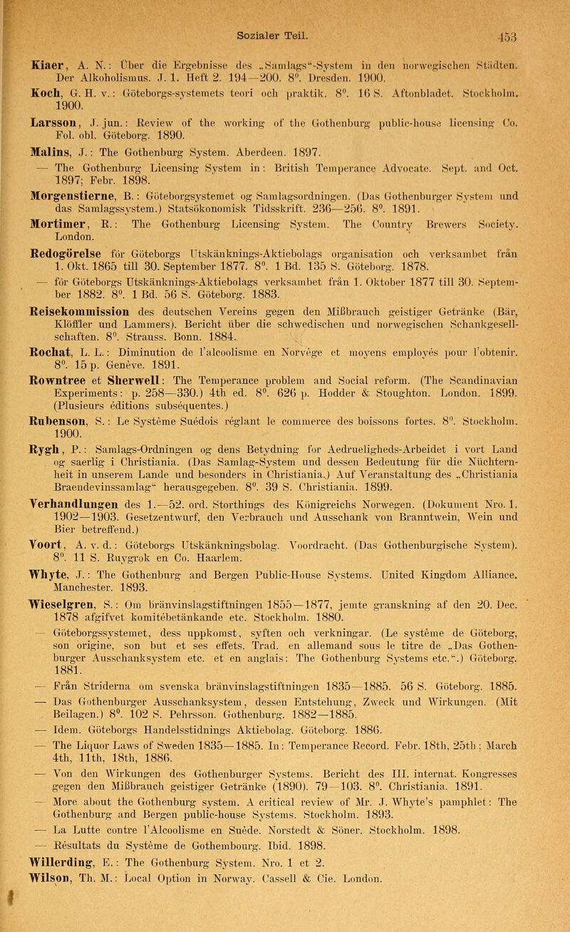 Kiaer, A. N.: Über die Ergebnisse des „ Samlags-System in den norwegischen Städten. Der Alkoholismus. .T. 1. Heft 2. 194-200. 8. Dresden. 1900. Koch, G. H. V.: Göteborgs-systemets teoi'i och praktik. 8. 16 8. Aftonbhidet. Stockholm. 1900. Larsson, J. jun.: Review of the working of tlie Gothenburg public-liouse licensing (Jo. Fol. obl. Göteborg. 1890. Malins, J. : The Gothenburg System. Aberdeen. 1897. — The Gothenburg Licensing System in: British Temperance Advocatc. Sept. and Oct. 1897; Febr. 1898. Morgenstierne, B.: Göteborgsystemet og Samlagsordningen. (Das Gothenburger System und das Samlagssystem.) Statsökonomisk Tidsskrift. 236—256. 8°. 1891. Mortimer, R.-. The Gothenburg Licensing System. The Country Brewers Society. London. Redogörelse för Göteborgs TTtskänknings-Aktiebolags Organisation och verksambet trän 1. Okt. 1865 tili 30. September 1877. 8. 1 Bd. 135 S. Göteborg. 1878. — för Göteborgs Iltskänknings-Aktiebolags verksambet frän 1. Oktober 1877 tili 30. Septem- ber 1882. 8°. 1 Bd. 56 S. Göteborg. 1883. Reisekommission des deutschen Vereins gegen den Mißbrauch geistiger Getränke (Bär, Klöffler und Lammers). Bericht über die schwedischen und norwegischen Schankgesell- schaften. 8. Strauss. Bonn. 1884. \{ Rocliat, L. L.: Diminution de l'alcoolisme en Norvege et moyens employes pour l'obtenir. 8°. 15 p. Geneve. 1891. Rowntree et Sherwell: The Temperance problem and Social reform. (The Scandinavian Experiments: p. 258—330.) 4th ed. 8». 626 p. Hodder & Stoughton. London. 1899. (Plusieurs editions subsequentes.) Rulbenson, S.: Le Systeme Suedois reglant le commerce des boissons fortes. 8. Stockholm. 1900. Rygh, P.: Samlags-Ordningen og dens Betydning for Aedrueligheds-Arbeidet i vort Land og saerlig i Christiania. (Das Samlag-System und dessen Bedeutung für die Nüchtern- heit in unserem Lande und besonders in Christiania.,) Auf Veranstaltung des „Christiania Braendevinssamlag herausgegeben. 8°. 39 S. Christiania. 1899. Verhandlungen des 1.—52. ord. Storthings des Königreichs Norwegen. (Dokument Nro. 1. 1902—1903. Gesetzentwurf, den Verbrauch und Ausschank von Branntwein, Wein und Bier betreifend.) Voort, A. V. d.: Göteborgs Utskänkningsbolag. Voordracht. (Das Gothenburgische System). 8°. 11 S. Ruygrok en Co. Haarlem. Whyte, .7.: The Gothenburg and Bergen Public-House Systems. United Kingdom Alliance. Manchester. 1893. Wieseigren, S.: Om bränvinslagstiftningen 1855 —1877, jemte granskning af den 20. Dec. 1878 afgifvet komitebetänkande etc. Stockholm. 1880. — Göteborgssystemet, dess uppkomst, syften och verkningar. (Le Systeme de Göteborg, son origine, son but et ses eifets. Trad. en allemand sous le titre de „Das Gothen- burger Ausschanksystem etc. et en anglais: The Gothenburg Systems etc.''.) Göteborg. 1881. — Frän Striderna om svenska bränvinslagstiftningen 1835—1885. 56 S. Göteborg. 1885. —- Das Gothenburger Ausschanksystem, dessen Entstehung, Zweck und Wirkungen. (Mit Beilagen.) 8°. 102 S. Pehrsson. Gothenburg. 1882—1885. — Idem. Göteborgs Handelsstidnings Aktiebolag. Göteborg. 1886. — The Liquor Laws of Sweden 1835—1885. In: Temperance Record. Febr. 18th, 25th : March 4th, llth, 18th, 1886. — Von den Wirkungen des Gothenbiu'ger Systems. Bericht des III. Internat. Kongresses gegen den Mißbrauch geistiger Getränke (1890). 79—103. 8. Christiania. 1891. — More about the Gothenburg System. A critical review of Mi. J. Whj'-fe's pamphlet: The Gothenburg and Bergen public-house Systems. Stockholm. 1893. — La Lutte contre l'Alcoolisme en Suede. Norstedt & Söner. Stockholm. 1898. — Resultats du Systeme de Gothembourg. Ibid. 1898. Willerding, E. -. The Gothenburg System. Nro. 1 et 2. Wilson, Th. M.: Local Option in Norway. Cassell & Cie. London.