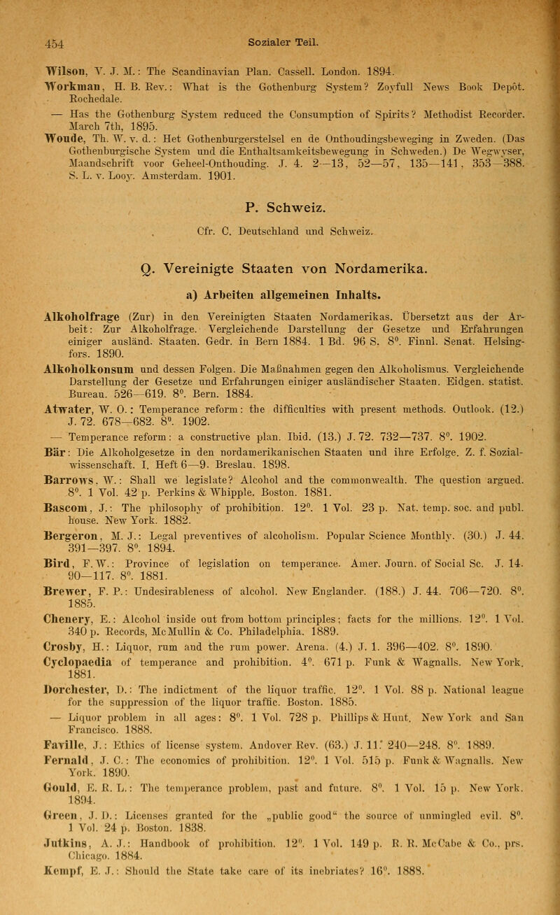 Wilson, Y. .T. M.: The Scandinavian Plan. Cassell. London. 1894. VTorkman, H. B. Eev.: What is the Gothenbm-g System ? Zoyfull News Book Depot. Eochedale. — Has the Gothenbm-g System reduced the Consumption of Spirits ? Methodist Recorder. March 7th, 1895. Woude, Th. W. V. d.: Het Gothenburgerstelsel en de Onthoudingsbeweging in Zweden. (Das Gothenbm-gische System und die Enthaltsamkeitsbewegung in Schweden.) De Wegwvser, Maandschrift voor Geheel-Onthouding. J. 4. 2—13, 52—57, 135—141. 353-388. S. L. V. Looy. Amsterdam. 1901. P. Schweiz. Cfr. C. Deutschland und Schweiz. Q. Vereinigte Staaten von Nordamerika. a) Arbeiten allgemeinen Inhalts. Alkoholfrage (Zur) in den Vereinigten Staaten Nordamerikas. Übersetzt aus der Ar- beit : Zur Alkoholfrage. Vergleichende Darstellung der Gesetze und Erfahrungen einiger ausländ. Staaten. Gedr. in Bern 1884. 1 Bd. 96 S. 8. Finnl. Senat. Helsing- fors. 1890. Alkoholkonsnm und dessen Folgen. Die Maßnahmen gegen den Alkoholismus. Vergleichende Darstellung der Gesetze und Erfahrungen einiger ausländischer Staaten. Eidgen. statist. Bureau. 526—619. 8». Bern. 1884. Atwater, W. 0.: Temperance reform: the difliculties with present methods. Outlook. (12.) J. 72. 678—682. 8. 1902. — Temperance reform: a constructive plan. Ibid. (13.) J. 72. 732—737. 8°. 1902. Bär: Die Alkoholgesetze in den nordamerikanischen Staaten und ihre Erfolge. Z. f. Sozial- wissenschaft. I. Heft 6—9- Breslau. 1898. Barrows. W.: Shall we legislate? Alcohol and the Commonwealth. The question argued. 8«. 1 Vol. 42 p. Perkins & Whipple. Boston. 1881. Bascom, J.; The philosophy of prohibition. 12°. 1 Vol. 23 p. Nat. temp. soc. and publ. house. New York. 1882.  Bergeron, M. J.: Legal preventives of alcoholism. Populär Science Monthlv. (30.) J. 44. 391—397. 8°. 1894. Bird, F. VV.: Province of legislation on temperance. Amer. Journ. of Social Sc. J. 14. 90—117. 8. 1881. Brewer, F. P.: Undesirableness of alcohol. New Englander. (188.) J. 44. 706—720. 8°. 1885. Chenery, E.: Alcoholiuside out from bottom principles; facts for the millions. 12. 1 Yol. 340 p. Records, McMullin & Co. Philadelphia. 1889. Crosby, H.: Liquor, rum and the rum power. Arena. (4.) J. 1. 396—402. 8. 1890. Cyclopaedia of temperance and prohibition. 4. 671 p. Funk & Wagnalls. New York. 1881. Borchester, D.: The indictment of the liquor traffic. 12°. 1 Vol. 88 p. National league for the suppression of the liquor traffic. Boston. 1885. — Liquor problem in all ages: 8°. 1 Vol. 728 p. Phillips & Hunt. New York and Sau Francisco. 1888. Faville, J.: Ethics of license system. Andover Rev. (63.) J. 11.' 240—248. 8. 1889. Fernald, J. C.: The economics of prohibition. 12. 1 Vol. 515 p. Funk & Wagnalls. New York. 1890. Oould, E. R. L.: The temperance problem, past and futnre. 8. 1 Vol. 15 p. New York. 1894. Green. J. D.-. Licenses granted for the „public good the soiirce of unmingled evil. 8°. 1 Vol. 24 p. Boston. 1838. Jutkins, A. J.: Handbook of prohibition. 12. 1 Vol. 149 p. R. R. McCabe & Co.. prs. Chicago. 1884. Kempf, E. .7.: Should the State take care of its inebrlates? 16. 188S.