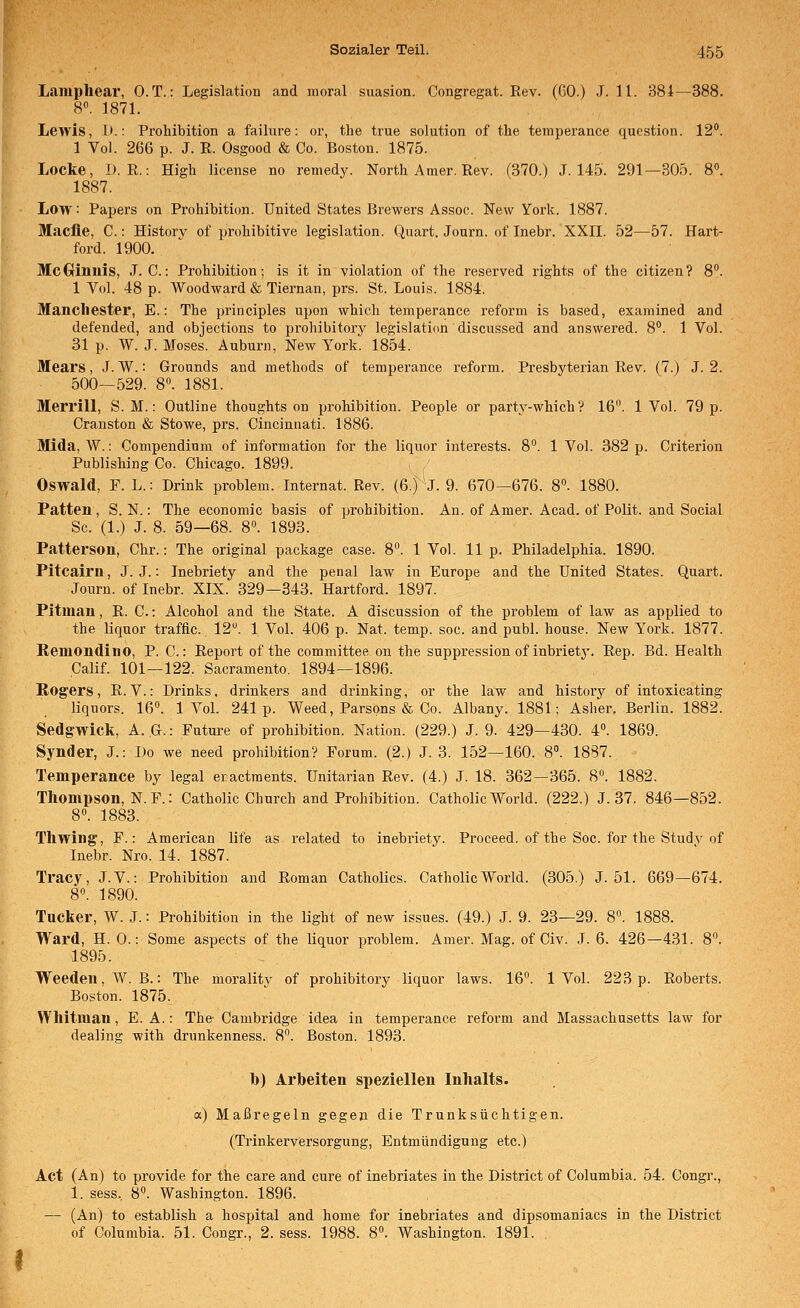 Laiuphear, O.T.: Legislation and moral suasion. Congregat. Eev. (ßO.) J. 11. 38i—388. 8«. 1871. Lewis, 1).: Prohibition a failure: er, the true Solution of the teraperance question. 12. 1 Vol. 266 p. J. R. Osgood & Co. Boston. 1875. Locke, i). R.: High license no remedy. North Amer. Rev. (370.) J. 14.5'. 291—305. 8». 1887. Low: Papers on Prohibition. United States Brewers Assoc. New York. 1887. Maclie, C.: Historv of prohibitive legislation. Quart. Journ. of Inebr. XXII. 52—57. Hart- ford. 1900. McGrinnis, J. C.: Prohibition; is it in violation of the reserved rights of the Citizen? 8. 1 Vol. 48 p. Woodward &Tiernan, prs. St. Louis. 1884. Manchester, E.: The principles upon which temperance reform is based, examined and defended, and objections to prohibitorj' legislation discussed and answered. 8. 1 Vol. 31 p. ^Y. J. Moses. Auburn, New York. 1854. Mears, J. W.: Grounds and methods of temperance reform. Presbyterian Rev. (7.) J. 2. 500—529. 8. 1881. Merrill, S. M.: Outline thoughts on prohibition. People or party-which? 16. 1 Vol. 79 p. Cranston & Stowe, prs. Cincinnati. 1886. Mida, W.: Conipendium of Information for the liquor interests. 8. 1 Vol. 382 p. Criterion Publishing Co. Chicago. 1899. Oswald, F. L.: Drink problem. Internat. Rev. (6.) J. 9. 670—676. 8°. 1880. Patten , S. N.: The economic basis of prohibition. An. of Amer. Acad. of Polit. and Social Sc. (1.) J. 8. 59—68. 8°. 1893. Patterson, Chr.: The original package case. 8°. 1 Vol. 11 p. Philadelphia. 1890. Pitcairn, J. J.: Inebriety and the penal law in Europe and the United States. Quart. Journ. of Inebr. XIX. 329—343. Hartford. 1897. Pitman, R. C.: Alcohol and the State. A discussion of the problem of law as applied to the liquor traffic. 12. 1 Vol. 406 p. Nat. temp. soc. and publ. house. New York. 1877. Reniondino, P. C.: Report of the committee on the suppression of inbrietj'. Rep. Bd. Health Calif. 101—122. Sacramento. 1894—1896. Rogers, E.V.: Drinks, drinkers and drinking, or the law and history of intoxicating liquors. 16°. 1 Vol. 241p. Weed, Parsons & Co. Albany. 1881; Asher. Berlin. 1882. Sedgwick, A. G.: Puture of prohibition. Nation. (229.) J. 9. 429—430. 4. 1869. Synder, J.: Do we need prohibition? Forum. (2.) J. 3. 152—160. 8. 1887. Temperance by legal ecactments. Unitarian Rev. (4.) J. 18. 362—365. 8. 1882. Thompson, N. F.: Catholic Church and Prohibition. Catholic World. (222.) J. 37. 846—852. 8«. 1883. Thwing, F.: American life as related to inebriety. Proceed. of the Soc. for the Study of Inebr. Nro. 14. 1887. Tracy, J.V.: Prohibition and Roman Catholics. Catholic World. (305.) J. 51. 669—674. 8». 1890. Tucker, W. .1.: Prohibition in the light of new issues. (49.) J. 9. 23—29. 8«. Ward, H. 0.: Some aspects of the liquor problem. Amer. Mag. of Civ. J. 6. 426—431. 8. 1895. Weeden,W. B.: The moralitv of prohibitory liquor laws. 16°. 1 Vol. 223 p. Roberts. Boston. 1875. Whitman, E. A.: The- Cambridge idea in temperance reform and Massachusetts law for dealing with drunkenness. 8. Boston. 1893. h) Arbeiten speziellen Inhalts. a) Maßregeln gegen die Trunksüchtigen. (Trinkerversorgung, Entmündigung etc.) Act (An) to provide for the care and eure of inebriates in the District of Columbia. 54. Congr., 1. sess., 8. Washington. 1896. — (An) to establish a hospital and home for inebriates and dipsomaniacs in the District of Columbia. 51. Congr., 2. sess. 1988. 8. Washington. 1891. ,