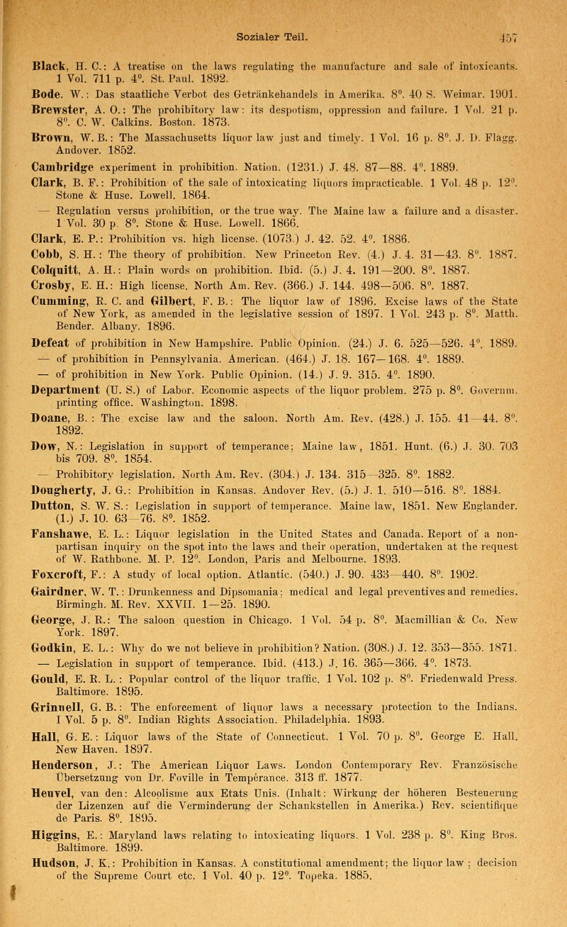 Black, H. C: A treatise on the laws regulating the nianufacture and sale of intoxicants. 1 Vol. 711 p. 4. St. Paul. 1892. Bode. W.: Das staatliche Verbot des Getränkehandels in Amerika. 8. 40 S. Weimar. 1901. Brewster, A. 0.: The prohibitory law: its despotism, oppression and failure. 1 Vol. 21 p. 8. C. W. Calkins. Boston. 1873. Brown, W. B.: The Massachusetts liquor law just and timely. 1 Vol. 16 p. 8. J. 1). Flagg. Andover. 1852. Cambridge experiment in prohibition. Nation. (1231.) J. 48. 87—88. 4^ 1889. Clark, B. F.: Prohibition of the sale of intoxicating liquors impracticable. 1 Vol. 48 p. 12. Stone & Huse. Lowell. 1864. — Regulation versus prohibition, or the true way. The Maine law a failure and a disaster. 1 Vol. 30 p. 8». Stone & Huse. Lowell. 1866. Clark, E. P.: Prohibition vs. high license. (1073.) .J. 42. 52. 4. 1886. Col)b, S. H. : The theory of prohibition. New Princeton Rev. (4.) J. 4. 31—43. 8. 1887. Colquitt, A. H.: Piain words on prohibition. Ibid. (5.) J. 4. 191—200. 8». 1887. Crosby, E. H.: High license. North Am. Rev. (366.) J. 144. 498—506. 8«. 1887. Cununing-, R. C. and Gilbert, F. B.: The liquor law of 1896. Excise laws of the State of New York, as amended in the legislative Session of 1897. 1 Vol. 243 p. 8. Matth. Bender. Albany. 1896. Befeat of prohibition in New Hampshire. Public Öpinion. (24.) J. 6. 525—526. 4. 1889. — of prohibition in Pennsylvania. American. (464.) J. 18. 167—168. 4°. 1889. — of prohibition in New York. Public Opinion. (14.) J. 9. 315. 4. 1890. Department (U. S.) of Labor. Economic aspects of the liquor problem. 275 p. 8. Goveriim. printing office. Washington. 1898. Doane, B. : The, excise law and the saloon. North Am. Rev. (428.) J. 155. 41—44. 8^ 1892. Dow, N.: Legislation in support of temperance; Maine law, 1851. Hunt. (6.) J. 30. 703 bis 709. 8. 1854. — Prohibitory legislation. North Am. Rev. (304.) J. 134. 315—325. 8. 1882. Dougherty, J. G.-. Prohibition in Kansas. Andover Rev. (5.) J. 1. 510—516. 8°. 1884. Button, S. W. S.: Legislation in support of temperance. Maine law, 1851. New Englander. (1.) J. 10. 63—76. 8. 1852. Fanshawe, E. L.: Liquor legislation in the United States and Canada. Report of a non- partisan inquiry on the spot into the laws and their Operation, undertaken at the request of W. Rathbone. M. P. 12«. London, Paris and Melbourne. 1893. Foxcroft, F.: A study of local option. Atlantic. (540.) J. 90. 433—440. 8». 1902. Gairdner, W. T.: Drunkenness and Dipsomania: medical and legal preventives and remedies. Birmingh. M. Rev. XXVII. 1—25. 1890. George, J. R.: The saloon question in Chicago. 1 Vol. 54 p. 8°. Macmillian & Co. New York. 1897. Godkin, E. L.: Why do we not believe in prohibition? Nation. (308.) J. 12. 353—355. 1871. — Legislation in support of temperance. Ibid. (413.) J. 16. 365—366. 4°. 1873. Gould, E. R. L. : Populär control of the liquor traffic. 1 Vol. 102 p. 8. Friedenwald Press. Baltimore. 1895. Grinnell, G. B.: The enforcement of liquor laws a necessary protection to the Indians. I Vol. 5 p. 8°. Indian Rights Association. Philadelphia. 1893. Hall, G. E.: Liquor laws of the State of Connecticut. 1 Vol. 70 p. 8°. George E. Hall. New Haven. 1897. Henderson, J.: The American Liquor Laws. London Contemporary Rev. Französische Übersetzung von Dr. Foville in Temperance. 313 ff. 1877. Henyel, van den: Alcoolisme aux Etats Unis. (Inhalt: Wirkung der höheren Besteuerung der Lizenzen auf die Verminderung der Schankstellen in Amerika.) Rev. scientifique de Paris. 8. 1895. Higgins, E.: Maryland laws relating to intoxicating liquors. 1 Vol. 238 p. 8. King Bros. Baltimore. 1899. Hudson, J. K.: Prohibition in Kansas. A constitutional amendment; the liquor law ; decision of the Supreme Court etc. 1 Vol. 40 p. 12». Topeka. 1885.