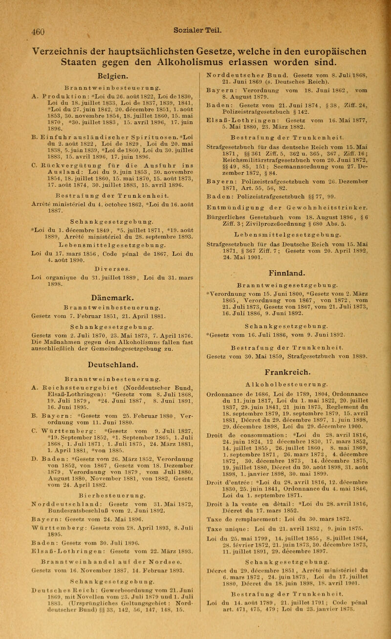 Verzeichnis der hauptsächlichsten Gesetze, welche in den europäischen Staaten gegen den Alkoholismus erlassen worden sind. Belgien. Branntwein besteueiung. A. Produktion: *Loi du 26. aoütl822, Loidel830, Loi du 18. jnillet 1833, Lei de 1837, 1839, 1841, *Loi du 27. jnin 1842, 20. decembre 1851, 1. aoüt 1853, 30. novembre 1854, 18. juillet 1860, 15. mai 1870, *30. juillet 1883, 15. avril 1896, 17. juin 1896. B. Einfuhr ausländischer Spi ri tuos en. *Loi du 2. aoüt 1822 , Loi de 1829 , Loi du 20. mai 1838, 5.juinl839, *Loi del860, Loi du 30. juillet 1883, 15. avril 1896, 17. juin 1896. C. Kückvergü tun g für die Ausfuhr ins Ausland: Loi du 9. juin 1853, 30. novembre 1854, 18. juillet 1860, 15. raai 1870, 15. aoüt 1873, 17. aoüt 1874, 30. juillet 1883, 15. avril 1896. Bestrafung der Trunkenheit. Arrete ministeriel du 4. octobre 1862, *Loi du 16. aoüt 1887. Schankgesetzgebung. *Loi du 1. decembre 1849 , *5. juillet 1871, *19. aoüt 1889, Arrete ministerier du 28. septembre 1893. Lebensmittelgesetzgebung. Loi du 17. mars 1856 , Code penal de 1867. Loi du 4. aoüt 1890. Diverses. Loi organique du 3]. juillet 1889 , Loi du 31. mars 1898. Dänemark. Branntweinbesteuerung. Gesetz vom 7. Februar 18-51, 21. April 1881. Seh ankgesetzgebung. Gesetz vom 2. Juli 1870, 23. Mai 1873, 7. April 1876. Die Maßnahmen gegen den Alkoholismus fallen fast ausschliejälioh der Gemeindegesetzgebung zu. Deutschland. Branntweinbesteuerung. A. Reichssteuergebiet (Norddeutscher Bund, Elsaß-Lothringen): *Gesetz vom 8. Juli 1868, 19. Juli 1879, *24. Juni 1887, 8. Juni 1891, 16. Juni 1895. B. Bayern: *Gesetz vom 25. Februar 1880 , Ver- ordnung vom 11. Juni 1880, C. Württemberg: *Ge8etz vom O.Juli 1827, *I9. September 1852, *1. September 1865, I.Juli 1868, I.Juli 1871, I.Juli 1875, 24. März 1881, 1. April 1881, *von 1885. D. Baden: »Gesetz vom 26. März 1852, Verordnung von 1852, von 1867 , Gesetz vom 18. Dezember 1879, Verordnung von 1879, vom Juli 1880, August 1880, November 1881, von 1882, Gesetz vom 24. April 1882. Hierbesteuerung. N ordd (!U ts chland : Gesetz vom 31. Mai 1872, Bundesratsbeschluß vom 2. Juni 1892. Bayern: Gesetz vom 24. Mai 1896. Württemberg: Gesetz vom 28. April 1893, S.Juli 1895. Baden: Gesetz vom 30. Juli 1896. Elsaß-Lothringen: Gesetz vom 22. März 1893. Brann t wei nb andel auf der Nordsee. Gesetz vom 1«. November 1887, 14. Februar 1893. SchankgoBotzgebiing. Deu ts ch 08 Jt e i ch : Geworbeordnung vom 21..)uni 186», mit Novfillon vom 23. Juli 1K79 und 1. .Juli 1883. (UrHpriUiKliches (ieltungsg(^biot : Nord- deutscher Bund) Sä 33, 142, 56, 147, 148, 15. Norddeutscher Bund. Gesetz vom 8. Juli 1868, 21. .Juni 1869 (s. Deutsches Eeich). Bayern: Verordnung vom 18. Juni 1862, vom 8. August 1879. Baden: Gesetz vom 21. Juni 1874, §38, Ziff. 24, Polizeistrafgesetzbuch § 142. Elsaß-Lothringen: Gesetz vom IG. Mai 1877, 5. Mai 1880, 23. März 1882. Bestrafung der Trunkenheit. Strafgesetzbuch für das deutsche Reich vom 15. Mai 1871, §§361 Ziff. 5, 362 u. 365, 367. Ziff. 16 ; Reichsmilitärstrafgesetzbuch vom 20. Juni 1872, §§49, 85, 151; Seemannsordnung vom 27. De- zember 1872, § 84. Bayern: Polizeistrafgesetzbuch vom 26. Dezember 1871, Art. 55, 56, 82. Baden: Polizeistrafgesetzbuch §§77, 99. Entmündigung der Gewohnheitstrinker. Bürgerliches Gesetzbuch vom 18. August 1896 , § 6 Ziff. 3 ; Zivilprozeßordnung § 680 Abs. 5. Lebensmittelgesetzgebung. Strafgesetzbuch für das Deutsche Eeich vom 15. Mai 1871, § 367 Ziff. 7 ; Gesetz vom 20. April 1892, 24. Mai 1901. Finnland. Branntweingesetzgebuug. *Vei'ordnung vom 15. Juni 1800, *Gesetz vom 2. März 1865 , Verordnung von 1867, von 1872 , vom 21. Juli 1873, Gesetz von 1867, vom 21. Juli 1873, 16. Juli 1886, 9. Juni 1892. Schankgesetzgebung. *Gesetz vom 16. Juli 1886, vom 9. Juni 1892. Bestrafung der Trunkenheit. Gesetz vom 30. Mai 1859, Strafgesetzbuch von 1889. Frankreich. Alkoholbesteuerung. Ordonnance de 1686, Loi de 1789, 1804, Ordonnance du 11. juin 1817, Loi du 1. mai 1822, 20. juillet 1837, 29. juin 1841, 21 juin 1873, Reglement du 18. septembre 1879, 19. septembre 1879, 15. avril 1881, Döcret du 29. decembre 1897, 1. juin 1898, 29. decembre 1898, Loi du 29. deci^mbre 1900. Droit de consommation : *Loi du 28. avril 1816, 24. juin 1824, 12 decembre 1830, 17. mars 1852, 14. juillet 1855, 26. juillet 1860, 8. mai 1869, I. septembre 1871 , 26. mars 1872 , 4. decembre 1872, 30. decembre 1873, 14. decembre 1875, 19. juillet 1880, Decrot du 30. aoüt 1898, 31. aoüt 1898, 1. janvier 1898, 30. mai 1899. Droit d'entree : *Loi du 28. avril 1816, 12. decembre 1830, 25. juin 1841, Ordonnance du 4. mai 1846, Loi du 1. septembre 1871. Droit ä la vonte on dO-tail : *Loi du 28. aviil 181G, Jjecret du 17. mars 1852. Taxe de rcmplaeement: Loi du 30. mars 1872. Taxe unique: Loi du 21. avril 1832 , 9. juin 1875. Loi du 25. mai 1799, 14. juillet 1855, S.juillet 1864, 28. fevrier 1872, 21. juin 1873, 30. dt}cembre 1873, II. juillet 1891, 29. decembre 1897. Schankgesetzgebung. Döcret du 29. decembre 1851 , Arretü mini.itöriel du 0. mars 1872 , 24. juin 1873 , Loi du 17. juillet 1880, Decret du 18. juin 1898, 18. avril 1901. Bestrafung der Trunkenheit. Loi du 14. aoüt 1789, 21. juillet 1791 ; Code penal art. 471, 475, 479; Loi du 23.junvior 1873.