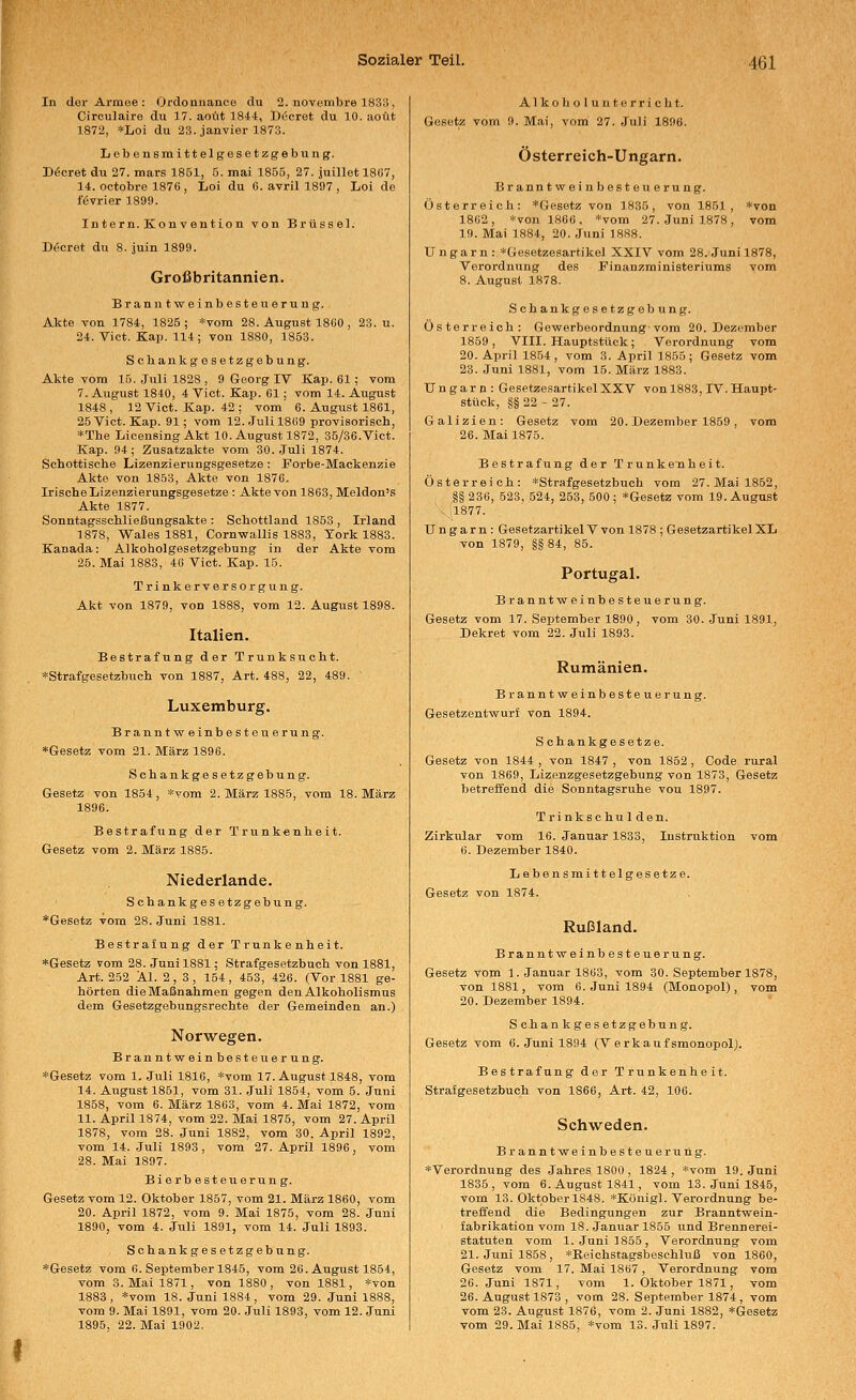In dar Armee : Ordonnance du 2. novembre 1833, Circulaire du 17. aoüt 1844, D^^cret du 10. aoüt 1872, *Loi du 23. janvier 1873. Lebeusmittelgesetzgebung. Dßcret du 27. mars 1851, 5. mai 1855, 27. juillet 1867, 14. ootobre 1876 , Loi du 6. avrill897, Loi de f6vrier 1899. Intern.Konvention von Brüssel. Decret du 8. juin 1899. Großbritannien. Branntweinbesteuerung. Akte von 1784, 1825 ; *voin 28. August 1860 , 23. u. 24. Vict. Kap. 114; von 1880, 1853. Scbankgesetzgebung. Akte vom 15. Juli 1828 , 9 Georg IV Kap. 61 ; vom 7. August 1840, 4 Viot. Kap. 61; vom 14. August 1848 , 12 Vict. Kap. 42 ; vom 6. August 1861, 25 Vict. Kap. 91; vom 12. Juli 1869 provisorisch, *The LicensingAkt 10. August 1872, 35/36.Vict. Kap. 94; Zusatzakte vom 30. Juli 1874. Schottische Lizenzierungsgesetze : Forbe-Mackenzie Akte von 1853, Akte von 1876. Irische Lizenzierungsgesetze: Akte von 1863, Meldon's Akte 1877. Sonntagsschließungsakte : Schottland 1853 , Irland 1878, Wales 1881, Cornwallis 1883, York 1883. Kanada: Alkoholgesetzgebnng in der Akte vom 25. Mai 1883, 46 Vict. Kap. 15. Trinkerversorgung. Akt von 1879, von 1888, vom 12. August 1898. Italien. Bestrafung der Trunksucht. *Strafgesetzbuch von 1887, Art. 488, 22, 489. Luxemburg. Brauntweinbesteuerung. »Gesetz vom 21. März 1896. Schankgesetzgebung. Gesetz von 1854, *vom 2. März 1885, vom 18. März 1896. Bestrafung der Trunkenheit. Gesetz vom 2. März 1885. Niederlande. Schankgesetzgebung. *Gesetz vom 28. Juni 1881. Bestra£ung der Trunkenheit. »Gesetz vom 28. Juni 1881; Strafgesetzbuch von 1881, Art. 252 Äl. 2, 3, 154, 453, 426. (Vor 1881 ge- hörten die Maßnahmen gegen den Alkoholismus dem Gesetzgebungsrechte der Gemeinden an.) Norwegen. Branntvreinbesteuerung. »Gesetz vom 1. Juli 1816, *vom 17. August 1848, vom 14. August 1851, vom 31. Juli 1854, vom 5. Juni 1858, vom 6. März 1863, vom 4. Mai 1872, vom 11. April 1874, vom 22. Mai 1875, vom 27. April 1878, vom 28. Juni 1882, vom 30. April 1892, vom 14. Juli 1893, vom 27. April 1896, vom 28. Mai 1897. Bierbesteuerung. Gesetz vom 12. Oktober 1857, vom 21. März 1860, vom 20. April 1872, vom 9. Mai 1875, vom 28. Juni 1890, vom 4. Juli 1891, vom 14. Juli 1893. Schankgesetzgebung. »Gesetz vom 6. September 1845, vom 26. August 1854, vom 3. Mai 1871, von 1880, von 1881, »von 1883, »vom 18. Juni 1884, vom 29. Juni 1888, vom 9. Mai 1891, vom 20. Juli 1893, vom 12. Juni 1895, 22. Mai 1902. A1 k o li o 1 u n t e r r i c h t. Gesetz vom 9. Mai, vom 27. Juli 1896. Österreich-Ungarn. Branntweinb Beteuerung. Österreich: »Gesetz von 1835, von 1851, »von 1862, »von 1866. »vom 27. Juni 1878, vom 19. Mai 1884, 20. Juni 1888. Ungarn : »Gesetzesartikel XXIV vom 28. Juni 1878, Verordnung des Finanzministeriums vom 8. August 1878. Schankgesetzgebung. Österreich: Gewerbeordnung vom 20. Dezember 1859, VIII. Hauptstück; Verordnung vom 20. April 1854, vom 3. April 1855; Gesetz vom 23. Juni 1881, vom 15. März 1883. Ungarn: Gesetzesartikel XXV von 1883, IV. Haupt- stück, §§ 22 - 27. Galizien: Gesetz vom 20. Dezember 1859, vom 26. Mai 1875. Bestrafung der Trunkenheit. Österreich: »Strafgesetzbuch vom 27. Mai 1852, |§ 236, 523, 524, 253, 500 ; »Gesetz vom 19. August ' - il877. Ungarn: Gesetzartikel V von 1878 ; Gesetzartikel XL von 1879, §§ 84, 85. Portugal. Branntweinbesteuerung. Gesetz vom 17. September 1890, vom 30. Juni 1891, Dekret vom 22. Juli 1893. Rumänien. Branntweinbesteuerung. Gesetzentwurf von 1894. Sohankgesetze. Gesetz von 1844 , von 1847 , von 1852 , Code rural von 1869, Lizenzgesetzgebung von 1873, Gesetz betreffend die Sonntagsruhe vou 1897. Trinkschulden. Zirkular vom 16. Januar 1833, Instruktion vom 6. Dezember 1840. Lebensmittelgesetze. Gesetz von 1874. Rußland. Branntweinbesteuerung. Gesetz vom 1. Januar 1863, vom 30. September 1878, von 1881, vom 6. Juni 1894 (Monopol) , vom 20. Dezember 1894. Schankgesetzgebung. Gesetz vom 6. Juni 1894 (Verkaufsmonopol}. Bestrafung der Trunkenheit. Strafgesetzbuch von 1866, Art. 42, 106. Schweden. Branntweinbesteuerxing. »Verordnung des Jahres 1800 , 1824 , »vom 19. Juni 1835, vom 6. August 1841, vom 13. Juni 1845, vom 13. Oktober 1848. »Königl. Verordnung be- treffend die Bedingungen zur Branntwein- fabrikation vom 18. Januar 1855 und Brennerei- Statuten vom I.Juni 1855, Verordnung vom 21. Juni 1858, »Keichstagsbeschluß von 1860, Gesetz vom 17. Mai 1867, Verordnung vom 26. Juni 1871, vom 1. Oktober 1871, vom 26. August 1873 , vom 28. September 1874, vom vom 23. August 1876, vom 2. Juni 1882, »Gesetz vom 29. Mai 1885, »vom 13. Juli 1897.