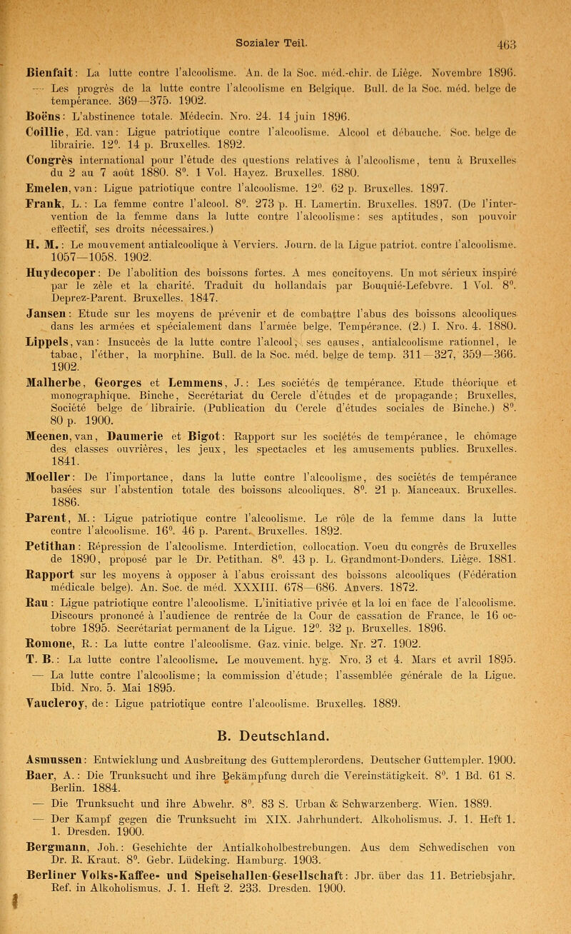 I ßienfait: La lutte contre l'alcoolisme. An. de la Soc. med.-chir. de Liege. Novembre 1896. — ■ Les progres de la lutte contre l'alcoolisme en Belgique. Bull, de la Soc. med. beige de temperance. 369—375. 1902. Boens: L'abstinence totale. Medecin. Nro. 24. 14juin 1896. Coillie, Ed. van: Ligue patriotique contre l'alcoolisme. Alcool et debauche. Soc. beige de Congres international pour l'etude des questions relatives ä l'alcoolisme, tenu ä Bruxelles Emeleii, van: Ligue patriotique contre l'alcoolisme. 12°. 62 p. Bruxelles. 1897. Frank, L.: La femme contre 1'alcool. 8°. 273 p. H. Lamertin. Bruxelles. 1897. (De l'inter- vention de la femme dans la lutte contre l'alcoolisme: ses aptitudes, son pouvoir effectif, ses droits necessaires.) H. M.: Le mouvement antialcoolique ä Verviers. Journ. de la Ligue patriot. contre l'alcoolisme. 1057—1058. 1902. Huydecoper: De l'abolition des boissons fortes. A mes concitoyens. Un mot serieux inspire par le zele et la charite. Traduit du hollandais par Bouquie-Lefebvre. 1 Vol. 8. Jansen: Etüde sur les moyens de prevenir et de combattre Tabus des boissons alcooliques dans les armees et specialement dans l'armee beige. Temperance. (2.) L Nro. 4. 1880, Lippeis, van: Insucces de la lutte contre l'alcool;', ses oauses, antialcoolisme rationnel, le tabac, l'ether, la morphine. Bull, de la Soc. med. beige de temp. 311—327, 359—366, 1902. Malherlbe, Georges et Lemmens, J.: Les societes de temperance. Etüde theorique et monographique. Binche, Secretariat du Cercle d'etudes et de propagande; Bruxelles, Societe beige de librairie. (Publication du Cercle d'etudes sociales de Binche.) 8°. 80 p. 1900. Meeneii,van, Daumerie et Bigot: Eapport sui- les societes de temperance, le chomage des classes ouvrieres, les jeux, les spectacles et les amusements publlcs. Bruxelles. 1841. Moeller: De l'importance, dans la lutte contre l'alcoolisme, des societes de temperance basees sui' l'abstention totale des boissons alcooliques. 8°. 21 p. Manceaux. Bruxelles. 1886. Parent, M.: Ligue patriotique contre l'alcoolisme. Le role de la femme dans la lutte contre l'alcoolisme. 16. 46 p. Parent. Bruxelles. 1892. Petithan : Repression de l'alcoolisme. Interdiction, collocatioji. Voeu du congres de Bruxelles de 1890, propose par le Dr. Petithan. 8°. 43 p. L. Grandmont-Donders. Liege. 1881. Rapport sur les moj'-ens ä opposer ä Tabus croissant des boissons alcooliques (Federation medicale beige). Ab. Soc. de med. XXXIII. 678—686. Anvers. 1872. Kau: Ligue patriotique contre l'alcoolisme. L'initiative privee et la loi en face de l'alcoolisme. Discours prononce ä Taudience de rentree de la Cour de Cassation de France, le 16 oc- tobre 1895. Secretariat permanent de la Ligue. 12°. 32 p. Bruxelles. 1896. Ronione, E.: La lutte contre l'alcoolisme. Gaz. vinic. beige. Nr. 27. 1902. T. B.: La lutte contre l'alcoolisme. Le mouvement. hyg. Nro. 3 et 4. Mars et avril 1895. — La lutte contre l'alcoolisme; la commission d'etude; Tassemblee generale de la Ligue. Ibid. Nro. 5. Mai 1895. Vaucleroy, de: Ligue patriotique contre l'alcoolisme. Bruxelles. 1889. B. Deutschland. Asmussen: Entwicklung und Ausbreitung des Guttemplerordens. Deutscher Guttempler. 1900. Baer, A.: Die Trunksucht und ihre Bekämpfung durch die Vereinstätigkeit. 8°. 1 Bd. 61 S. Berlin. 1884. — Die Trunksucht und ihre Abwehr. 8. 83 S. Urban & Schwarzenberg. Wien. 1889. — Der Kampf gegen die Trunksucht im XIX. Jahrhundert. Alkoholismus. J. 1. Heft 1. 1. Dresden. 1900. Bergmann, Joh.: Geschichte der Antialkoholbestrebungen. Aus dem Schwedischen von Dr. E. Kraut. 8. Gebr. Lüdeking. Hamburg. 1903. Berliner Volks-Kaffee- und Speiseliallen-Gresellschaft: Jbr. über das 11. Betriebsjahr. Eef. in Alkoholismus. J. 1. Heft 2. 233. Dresden. 1900.