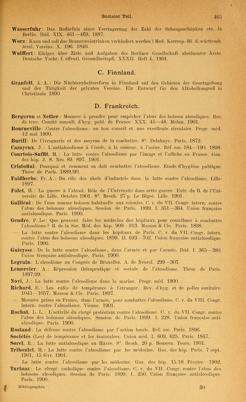 Wasserfuhr: Das Bedürfnis einer Verringerung der Zahl der Schnapsschänken etc. in Berlin. Ibid. XIX. 461—469. 1887. Worz : Kann und soll das Branntweintrinken verhindert werden V Med. Korresp.-Bl. d. wiirttemb. ärztl. Vereins. X. 196. 1840. Wulftert: Einiges über Ziele und Aufgaben der Berliner Gesellschaft abstinenter Ärzte. Deutsche Vschr. f. ölfentl. Gesundheitspfl. XXXll. Heft 4. 1901. C. Finnland. CrVanfelt, A. A. : Die Nüchternheitsreform in Finnland auf den Gebieten der Gesetzgebung und der Tätigkeit der privaten Vereine. Ein Entwurf für den Alkoholkongreß in Christiania 1890. D. Frankreich. Bergeron et Netter: Mesures ä prendre pour empecher Tabus des boisson alcooliques. Eec. de trav. Comite consult. d'hyg. publ. de France. XXX. 45—48. Melun. 1901. Bourneville: Contre l'alcoolisme: un bon conseil et une excellente circulaire. Progr. med. 12 mai 1900. Burill: De l'ivrognerie et des moyens de la comba^tre. 8°. Delahaye. Paris. 1872. Cazayeux, J.: L'antialcoolisme ä l'ecole, ä la caserne, ä l'usine. Ref. soc. 184—190. 1898. Courtois-Snffit, M.: La lutte contre l'alcoolisme par l'image et l'affiche en France. Gaz. des hup. J. 8. Nro. 89. 897. 1901. Cristoflni: Pourquoi et comment on doit combattre l'alcoolisme. Etüde d'hvgiene publique. These de Paris. 1889/90. Faidlierbe, Fr. A.: Du role des chefs d'indnstrie dans la lutte contre l'alcoolisme. Lille- 1897. Folet, H.: La guerre ä l'alcool. Role de l'Universite dans cette guerre. Extr. du B. de l'Uni- versite de Lille. Octobre 1901. 8. Broch. 27 p. Le Bigot. Lille. 1901. Gallieni: De l'eau comme boisson habituelle aus colonies. C. r. du VII. Congr. intern, contre Tabus des boissons alcooliques. Session de Paris. 1899. I. 351—364. Union franpaise antialcoolique. Paris. 1900. Gendre, P. Le: Que peuvent faire les medecins des höpitaux pour contribuer ä combattre l'alcoolisme? B. de la Soc. Med. des höp. 909—913. Massen & Cie. Paris. 1898. — La lutte contre TalcooUsme dans les höpitaux de Paris. C. r. du VII. Congr. intern, contre Tabus des boissons alcooliques. 1899. IL 693—702. Union fran^aise antialcoolique. Paris. 1900. Gruieysse: De la lutte contre l'alcoolisme, dans Tarmee et par Tarmee. Ibid. I. 365—380. Union francaise antialcoolique. Paris. 1900. Legrain: L'alcoolisme au Congres de Bruxelles. A. de Neurol. 299—307. Leniercier, A.: Repression therapeutique et sociale de l'alcoolisme. These de Paris. 1897/99. Noyi, J.: La lutte contre l'alcoolisme dans la marine. Progr. med. 1900. Richard, E.: Les cafes de temperance ä Tetranger. Rev. d'hyg. et de police sanitaire. 1041—1057. Masson & Cie. Paris. 1897. -^ Mesures prises en France, dans Tarmee, pour combattre l'alcoolisme. C. r. du VIII. Congr. intern, contre l'alcoolisme. Vienne. 1901. Rochat, L. L.: L'activite du clerge protestant contre l'alcoolisme. 0. r. du VII. Congr. contre Tabus des boissons alcooliques. Session de Paris. 1899. I. 228. Union francaise anti- alcoolique. Paris. 1900. Rostand: La defense contre Talcooüsme par Taction locale. Ref. soc. Paris. 1896. Societes (Les) de temperance et les teatotalers. Union med. I. 609, 625. Paris. 1847. Sorel, R.: La lutte antialcoolique au Hävre. 8. Broch. 20 p. Bousrez. Toiu's. 1901. Trihoulet, H.: La lutte contre l'alcoolisme par les medecins. Gaz. des höp. Paris. 7 sept. 1901, 15 fevi-. 1901. — La lutte contre l'alcoolisme par les medecins. Gaz. des höp. 15/18 Fevi'ier. 1902. Turinaz: Le clerge catholique contre l'alcoolisme. C. r. du VII. Congr. contre Tabus des boissons alcooliques. Session de Paris. 1899. I. 250. Union francaise antialcoolique. Paris. 1900. Bibliographie. 30