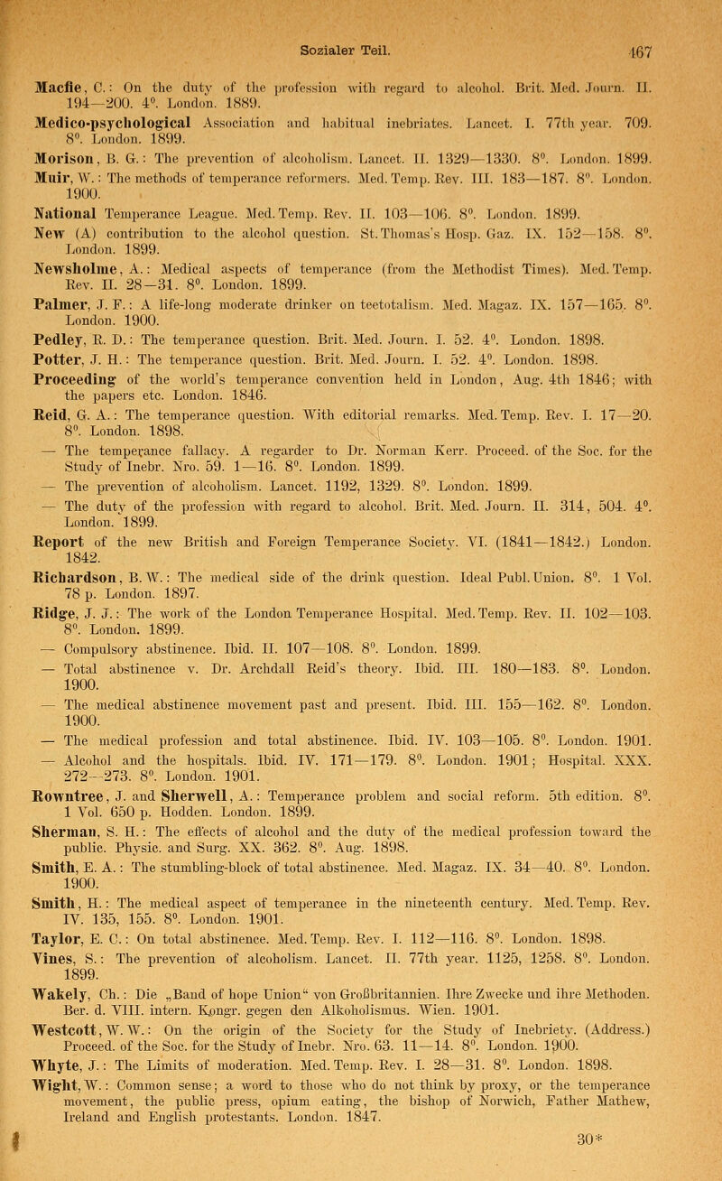 Macfle,C.: On the duty of tlie profession witli regard to iilcohol. Brit. Med. Journ. 11. 194—200. 4°. London. 1889. Medico-psycliological Association and liabitual inebriates. Lancet. I. 77tli yeai-. 709. 8. London. 1899. Morison,B. G.: The prevention of alcoliolisni. Lancet. IL 1329—1330. 8^ London. 1899. Muir, W.: The methods of temperance reformers. Med. Temp. Eev. III. 183—187. 8. London. 1900. National Temperance League. Med. Temp. Rev. IL 103—106. 8. London. 1899. New (Ä) contribution to the alcohol question. St.Thomas's Hosp. Gaz. IX. 152—158. 8. London. 1899. Newsholme, A.: Medical aspects of temperance (from the Methodist Times). Med. Temp. Rev. IL 28-31. 8». London. 1899. Palmer, J. F.: A life-long moderate drinker on teetotalism. Med. Magaz. IX. 157—165. 8. London. 1900. Pedley, R. D.: The temperance question. Brit. Med. Journ. I. 52. 4. London. 1898. Potter, .1. H.: The temperance question. Brit. Med. Journ. I. 52. 4°. London. 1898. Proceeding of the world's temperance Convention held in London, Aug. 4th 1846; with the papers etc. London. 1846. Reld, G. A.: The temperance question. With editorial remarks. Med. Temp. Rev. I. 17—20. 8°. London. 1898. -( — The temperance fal]ac3^ A regarder to Dr. Norman Kerr. Proceed. of the Soc. for the Study of Inebr. Nro. 59. 1—16. 8°. London. 1899. — The prevention of alcohoUsm. Lancet. 1192, 1329. 8. London. 1899. — The dutv of the profession with regard to alcohol. Bi'it. Med. Journ. IL 314, 504. 4. London.-1899. Report of the new British and Foreign Temperance Societv. VI. (1841—1842.) London. 1842. Richardson, B.W.: The medical side of the drink question. Ideal Publ.Union. 8°. 1 Vol. 78 p. London. 1897. Ridge, J. J.: The work of the London Temperance Hospital. Med. Temp. Rev. IL 102—103. 8°. London. 1899. — Compulsory abstinence. Ibid. IL 107—108. 8°. London. 1899. — Total abstinence v. Dr. Archdali Reid's theory. Ibid. III. 180—183. 8°. London. 1900. — The medical abstinence movement past and present. Ibid. III. 155—162. 8. London. 1900. — The medical profession and total abstinence. Ibid. IV. 103—105. 8°. London. 1901. — Alcohol and the hospitals. Ibid. IV. 171—179. 8°. London. 1901; Hospital. XXX. 272—273. 8°. London. 1901. Rowntree, J. and Sherwell, A.: Temperance problem and social reform. 5th edition. 8. 1 Vol. 650 p. Hodden. London. 1899. Shermaii, S. H.: The effects of alcohol and the duty of the medical profession toward the public. Physic. and Surg. XX. 362. S''. Aug. 1898. Smith, E. A.: The stumbling-block of total abstinence. Med. Magaz. IX. 34—40. 8. London. 1900. Smith, H.: The medical aspect of temperance in the nineteenth Century. Med. Temp. Rev. IV. 135, 155. 8». London. 1901. Taylor, E. C.: On total abstinence. Med. Temp. Rev. I. 112—116. 8'^. London. 1898. Yines, S.: The prevention of alcoholism. Lancet. IL 77th year. 1125, 1258. 8°. London. 1899. Wakely, Ch.: Die „Band of hope Union von Großbritannien. Ihi'e Zwecke und ihre Methoden. Ber. d. VIII. intern. K^ngr. gegen den Alkoliolismus. Wien. 1901. Westcott, W. W.: On the origin of the Society for the Study of Inebriety. (Address.) Proceed. of the Soc. for the Study of Inebr. Nro'. 63. 11—14. 8. London. I9ÖO. Whyte, J.: The Limits of moderation. Med. Temp. Rev. L 28—31. 8. London. 1898. Wight, W.: Common sense; a word to those who do not think by proxy, or the temperance movement, the public press, opium eating, the bishop of Norwich, Father Mathew, Ireland and English protestants. London. 1847. 30*
