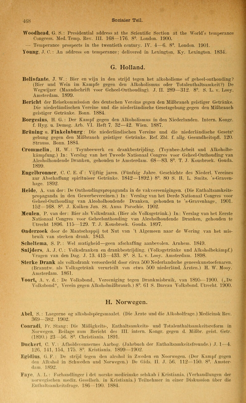 Woodhead, G. S.: Presidential addi-ess at the Scientific Sectiou at the World's temperance Congress. Med. Temp. Eev. in. 168—176. 8. London. 1900. — Temperance prospects in the twentieth Century. IV. 4—6. 8. London. 1901. Toung, J. C.: An addi'ess on temperance; delivered in Lexington, Ky. Lexington. 1834. G. Holland. Belinfante, J. AV.: Bier en wijn in den strijd tegen het alkoholisme of geheel-onthouding ? (Bier und AYein im Kampfe gegen den Alkoholismus oder Totaleuthaltsamkeit?) De AYegwijzer (Maandschrift voor Geheel-Onthouding). J. IL 289—312. 8°. S. L. v. Looy. Amsterdam. 1899. Bericht der Eeisekommission des deutschen Vereins gegen den IVIißbrauch geistiger Getränke. Die niederländischen Vereine und die niederländische Gesetzgebung gegen den Mißbrauch geistiger Getränke. Bonn. 1884. Borgesius, H. G.: Der Kampf gegen den Alkoholismus in den Niederlanden. Intern. Kongr. f. Hyg. u. Demog. Arb. VI. Heft 7. 32—42. Wien. 1887. Briining' u. Finkeinburg: Die niederländischen Vereine und die niederländische Gesetz gebung gegen den ]\Iißbrauch geistiger Getränke. Eef. Zbl. f. aUg. Gesundheitspfl. 120. Strauss. Bonn. 1884. Cromnielin, H. W.: Toynbeewerk en drankbestrijding. (Toynbee-Arbeit und Alkoholbe- kämpfung.) In: Verslag van het Tweede Nationaal Congres voor Geheel-Onthouding van Alcoholhoudende Dranken, gehouden te Amsterdam. 68—83. 8°. T. J. Kousbroek. Gouda. 1899. Engelbronner, C. C. E. d': A^ijftig jaren. (Fünfzig Jahre. Geschichte des Niederl. Vereines zm- Abschaffung spirituöser Getränke. 1842—1892.) 8». 80 S. H. L. Smits. 's-Graven- hage. 1892. Heide, A. van der: De Onthoudingspropaganda in de vakvereenigingen. (Die Enthaltsamkeits- propaganda in den Gewerbevereinen.) In : Verslag van het Derde Nationaal Congres voor Geheel-Onthouding van Alcoholhoudende Dranken, gehouden te 's-Gravenhage, 1901. 152—168. 8«. .1. Kuiken Jzn. St. Anna Parochie. 1902. Meulen, P. van der: Bier als Volksdrank. (Bier als Volksgetränk.) In: Verslag van het Eerste Nationaal Congres voor Geheelonthouding van Alcoholhoudende Dranken, gehouden te Utrecht 1896. 115—129. T. J. Kousbroek. Gouda. 1897. Onderzoelt door de Maatschappij tot Nut van 't Algemeen naar de Wering van het mis- bruik van sterken drank. 1843. Scheltema, S. P. : Wel matigheid—geen afschaffing aanbevolen. Arnhem. 1849. Snijders, A. J. C.: A^olksdranken en drankbestrijding. (Volksgetränke und Alkoholbekämpf.) Vragen van den Dag. J. 13. 413—433. 8. S. L. v. Looy. Amsterdam. 1898. Sterke Drank als volksdrank veroordeeld door circa 500 Nederlandsche geneeskiuistoefenaren. (Branntw. als Volksgetränk verurteilt von etwa 500 niederländ. Ärzten.) H. W. Mooy. Amsterdam. 1861. Voort, A. V. d.: De Volksbond, Vereeniging tegen Drankmisbruik, van 1895—1900. („De Volksbond, A''erein gegen Alkoholmißbrauch.) 8''. 61 S. Bureau Volksbond. Utrecht. 1900. H. Norwegen. Abel, S.: Laegerne og alkoholspörgsmaalet. (Die Ärzte und die Alkoholfrage.) Medicinsk Eev. 369-382. 1902. Conradi, Fr. Stang: Die Mäßigkeits-, Enthaltsamkeits- und Totalenthaltsamkoilsrcform in Norwegen. Bcsilage zum Bericht des III. intern. Kongr. gegen d. Mißl)r. geist. Getr. (1890.) 23 56. 8. Christiania. 1891. Duckert, C. V.: Afholdsvennernes Aarbog. (Jahrbuch dei' Kiithalts;iinkci(stVeiiiid(\) .T. 1—4. 126, 141, 154, 175. 8. Kristiania. 1899—1902. Egidius, (j. F.: De strijd tegen den alcohol in Zwoden en Noorwegen. (Der Kampf gegen den Alkohol in Schweden und Norwegen.) D(( (lids. II. .1. 5(). 112—150. 8. Amster- diiin. 1892. Faye, ;\. L.: Forhandlinger i det norske medicinske selskab i Kristiania. (Verhandlungen der norwegisclien niediz. (iesellsch. in Kristiania.) Teilnehmer in einer Diskussion über die Kiil]i;ilts:.nikcitsrrage. 186 190. 1884.