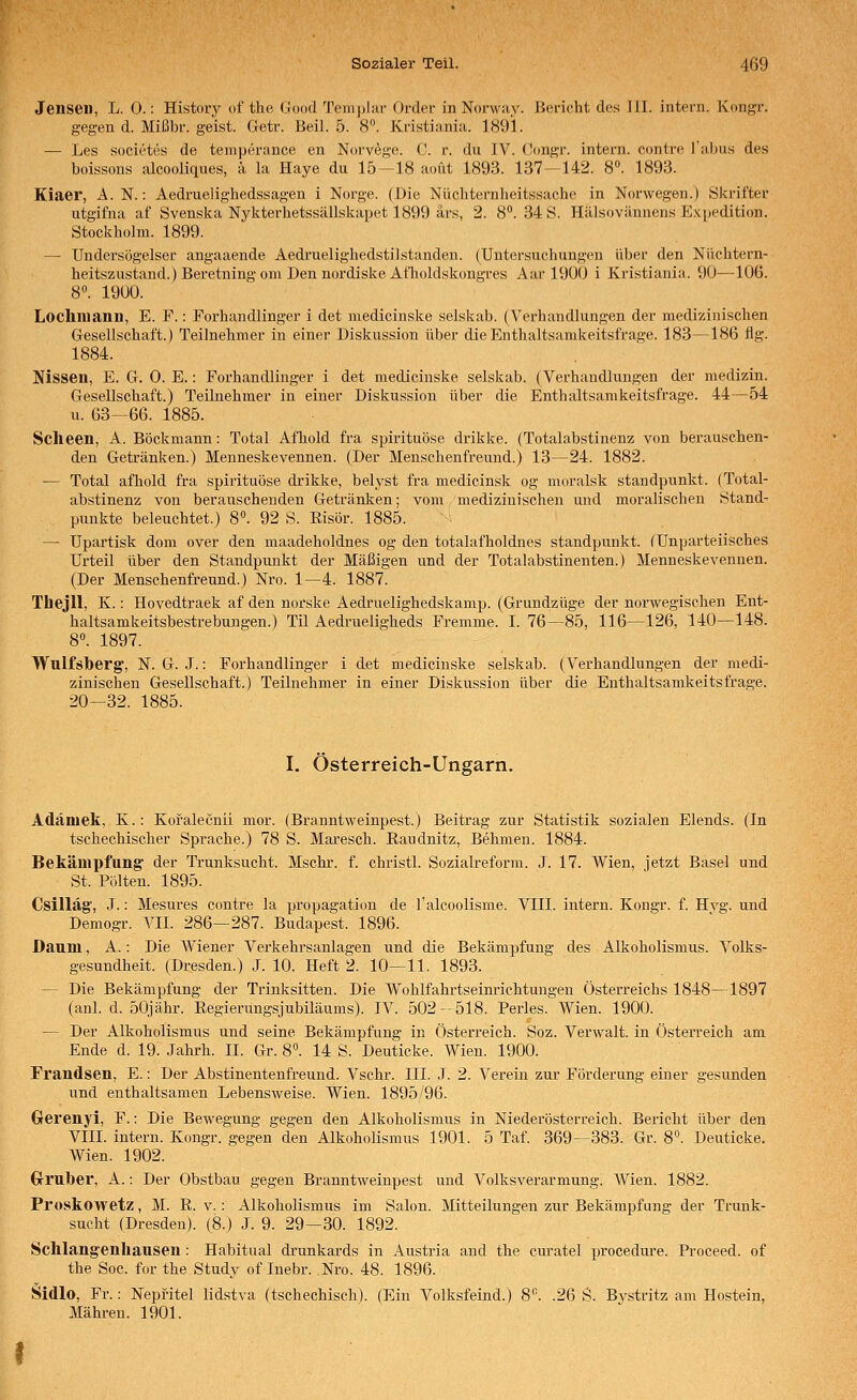 Jenseil, L. 0.: History of the (Jood Temj)]iU' Order in Norway. Bericht des III. intern. Kongr. gegen d. Mißbr. geist. Getr. Beil. 5. 8. Kristiania. 1891. — Les societes de temperance en Norvi^ge. C. r. du IV. (Jongr. intern, contre Tabus des boissons alcooliques, ii la Haye du 15—18 aoüt 1893. 137—142. 8°. 1893. Kiaer, A.N.: Aedruelighedssagen i Norge. (Die Nücliternheitssache in Norwegen.) Ökrifter utgifna af Svenska Nykterhetssällskapet 1899 ärs, 2. 8^.34 8. Hälsovännens Ex|)Pdition. Stockholm. 1899. — Undersögelser angaaende Aedruelighedstilstanden. (Untersuchungen über den Nüchtern- heitszustand.) Beretning oni Den nordiskeAt'holdskongres Aar 1900 i Kristiania. 90—106. 8». 1900. Lochniaun, E. F.: Forhandlinger i det medicinske selskab. (Verhandlungen der medizinischen Gesellschaft.) Teilnehmer in einer Diskussion über die Enthaltsamkeitsfrage. 183—186 flg. 1884. Nissen, E. G. 0. E.: Forhandlinger i det medicinske selskab. (Verhandlungen der medizin. Gesellschaft.) Teilnehmer in einer Diskussion über die Enthaltsamkeitsfrage. 44—54 u. 63-66. 1885. Sclieen, A. Böckmann: Total Afhold fra spirituöse drikke. (Totalabstinenz von berauschen- den Getränken.) Menneskevennen. (Der Menschenfreund.) 13—24. 1882. — Total afhold fra spirituöse drikke, belyst fra medicinsk og moralsk Standpunkt. (Total- abstinenz von berauschenden Getränken; vom medizinischen und moralischen Stand- punkte beleuchtet.) 8. 92 S. Eisör. 1885. — Upartisk dom over den maadeholdnes og den totalafholdnes Standpunkt. (Unparteiisches Urteil über den Standpunkt der Mäßigen und der Totalabstinenten.) Menneskevennen. (Der Menschenfreund.) Nro. 1—4. 1887. Thejll, K.: Hovedtraek af den norske Aedruelighedskamp. (Grundzüge der norwegischen Ent- haltsamkeitsbestrebungen.) Til Aedrueligheds Fremme. I. 76—85, 116—126, 140—148. 8«. 1897. Wulfsberg, N. G. J.: Forhandlinger i det medicinske selskab. (Verhandlungen der medi- zinischen Gesellschaft.) Teilnehmer in einer Diskvission über die Enthaltsamkeitsfrage. 20-32. 1885. I. Österreich-Ungarn. Adämek, K. : Kofalecnii mor. (Branntweinpest.) Beitrag zur Statistik sozialen Elends. (In tschechischer Sprache.) 78 S. Maresch. Raudnitz, Behmen. 1884. Bekämpfung^ der Trunksucht. Mschr. f. christl. Sozialreform. J. 17. Wien, jetzt Basel und St. Polten. 1895. Csilläg, J.: Mesures contre la propagation de l'alcoolisme. VIII. intern. Kongr. f. Hvg. und Demogr. VII. 286—287. Budapest. 1896. Daum, A.: Die Wiener Verkehrsanlagen und die Bekämpfung des Alkoholismus. Volks- gesundheit. (Dresden.) J. 10. Heft 2. 10—11. 1893. — Die Bekämpfung der Trinksitten. Die Wohlfahrtseinrichtungen Österreichs 1848—1897 (anl. d. 50jähr. Eegierungsjubiläums). IV. 502 — 518. Perles. Wien. 1900. — Der Alkoholismus und seine Bekämpfung in Österreich. Soz. Verwalt. in Österreich am Ende d. 19. Jahrh. II. Gr. 8°. 14 S. Deuticke. Wien. 1900. Frandsen, E.: Der Abstinentenfreund. Vschr. III. J. 2. Verein zur Förderung einer gesunden und enthaltsamen Lebensweise. Wien. 1895/96. Gerenyi, F.: Die Bewegung gegen den Alkoholismus in Niedei'österreich. Bericht über den VIII. intern. Kongr. gegen den Alkoholismus 1901. 5 Taf. 369—383. Gr. 8°. Deuticke. AVien. 1902. Gruber, A.: Der Obstbau gegen Branntweinpest und Volksverarmung. Wien. 1882. Proskowetz, M. E. v. : Alkohoüsmus im Salon. Mitteilungen zur Bekämpfung der Trunk- sucht (Dresden). (8.) J. 9. 29—30. 1892. Schlangenhausen: Habitual drunkards in Austria and the cm-atel procedure. Proceed. of the Soc. for the Study of Inebr. Nro. 48. 1896. Sidlo, Fr.: Nepfitel lidstva (tschechisch). (Ein Volksfeind.) 8^ .26 S. Bystritz am Hostein, Mähren. 1901.