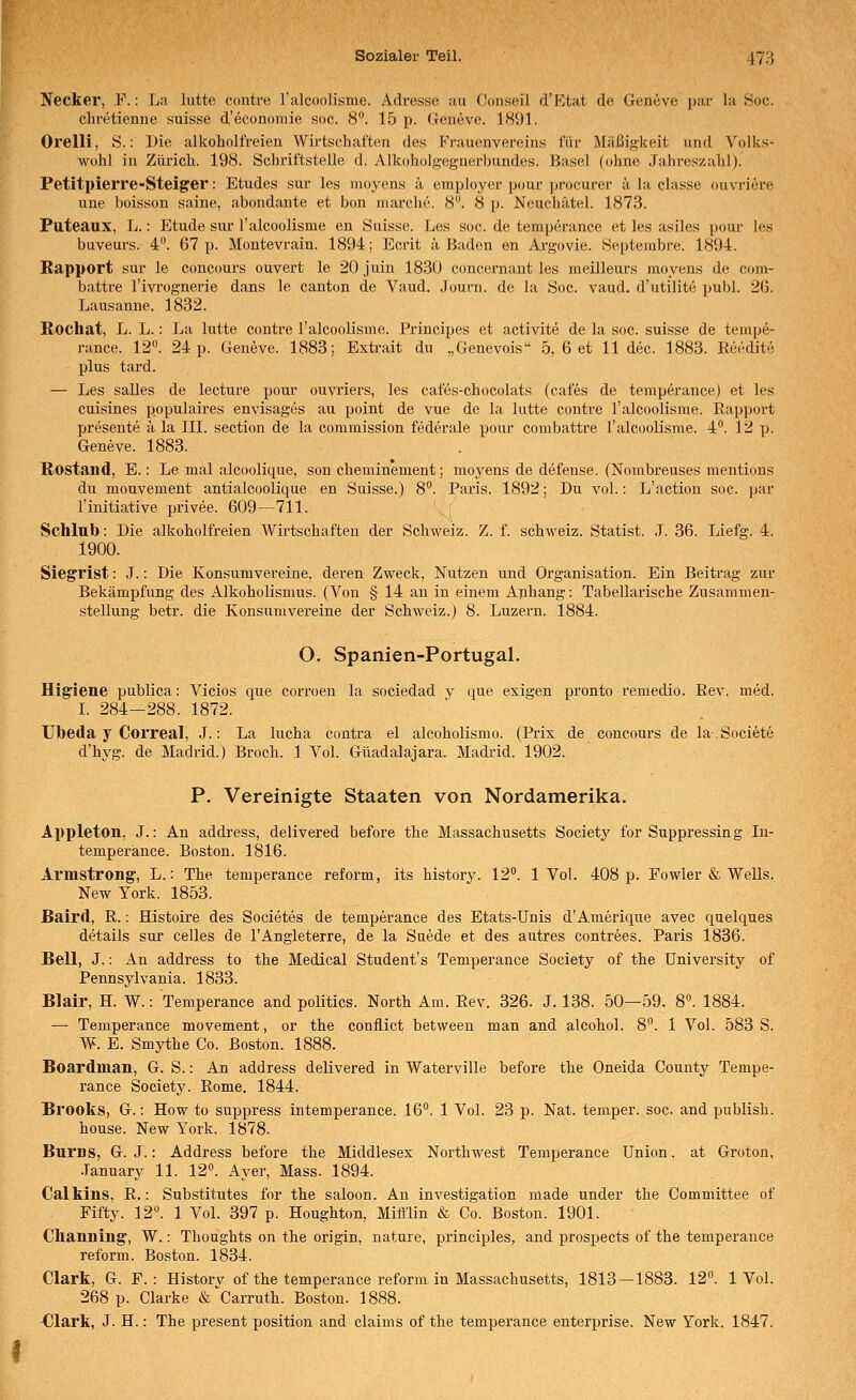 Necker, F.: La lutte contre l'alcoolisme. Adresse au Conseil d'Etat de Geneve i)ar la 80c. chretienne suisse d'economie soc. 8. 15 p. Geneve. 1891. Orelli, S.: Die alkoholfreien Wirtschaften des Frauenverein.s für Mäßigkeit und Voiks- wohl in Zürich. 198. Schriftstelle d. Alkoholg-egnerbundes. Basel (ohne Jahreszahl). Petitpierre-Steiger: Etudes sur les moyens ä employer pour procurer ä la classe ouvriere une boisson saine, abondante et bon marche. 8. 8 p. Neuchätel. 1873. Puteaux, L.: Etüde sur ralcoolisme en Suisse. Les soc. de temperance et les asiles pour les buveurs. 4°. 67 p. Montevrain. 1894; Ecrit ;i Baden en Argovie. Septembre. 1894. Rapport sur le concours ouvert le 20juin 1830 concernant les meilleurs moyens de com- battre l'ivrognerie dans le canton de Vaud. Journ. de la Soc. vaud. d'utilite publ. 26. Lausanne. 1832. Rochat, L. L.: La lutte contre l'alcoolisme. Principes et activite de la soc. suisse de tempe- rance. 12. 24 p. Geneve. 1883; Extrait du „Genevois 5, 6 et 11 dec. 1883. Keedit« plus tard. — Les salles de lecture pour ouvriers, les cafes-chocolats (cafes de temperance) et les cuisines populaires envisages au point de vue de la lutte contre l'alcoolisme. Rapport presente ä la III. section de la commission federale pour combattre l'alcoolisme. 4°. 12 p. Geneve. 1883. Rostand, E.: Le mal alcoolique, son cheminement; moyens de defense. (Nombreuses mentions du monvement antialcoolique en Suisse.) 8. Paris. 1892; Du vol.: L'action soc. par l'initiative privee. 609—711. • Schlub: Die alkoholfreien Wirtschaften der Schweiz. Z. f. Schweiz. Statist. J. 36. Liefg. 4. 1900. Siegrist: J.: Die Konsumvereine, deren Zweck, Nutzen und Organisation. Ein Beitrag zur Bekämpfung des Alkoholismus. (Von § 14 an in einem Anhang: Tabellarische Zusammen- stellung betr. die Konsumvereine der Schweiz.) 8. Luzern. 1884. O. Spanien-Portugal. Higiene publica: Vicios que corroen la sociedad y que exigen pronto remedio. Rev. med. I. 284-288. 1872. TJbeda y Correal, J.: La lucha contra el alcoholismo. (Prix de concours de la.Societe d'hyg. de Madrid.) Broch. 1 Vol. Guadalajara. Madrid. 1902. P. Vereinigte Staaten von Nordamerika. Appleton, J.: An address, delivered before the Massachusetts Society for Suppressing In- temperance. Boston. 1816. Armstrong, L.: The temperance reform, its history. 12. 1 Vol. 408 p. Fowler & Wells. New York. 1853. Baird, R.: Histoire des Societes de temperance des Etats-Unis d'Ameriqne avec quelques details sur Celles de l'Angleterre, de la Suede et des autres contrees. Paris 1836. Bell, J.: An address to the Medical Student's Temperance Society of the University of Pennsylvania. 1833. Blair, H. W.: Temperance and politics. North Am. Rev. 326. J. 138. 50—59. 8. 1884. — Temperance movement, or the conflict between man and alcohol. 8. 1 Vol. 583 S. W. E. Smythe Co. Boston. 1888. Boardman, G. S.: An address delivered in Waterville before the Oneida County Tempe- rance Society. Rome. 1844. Brooks, G.: How to suppress intemperance. 16. 1 Vol. 23 p. Nat. temper. soc. and publish. house. New York. 1878. Burns, G. J.: Address before the Middlesex Northwest Temperance Union, at Groton, •lanuary 11. 12. Ayer, Mass. 1894. Calkins, R.: Substitutes for the saloon. An investigation made under the Committee of Fifty. 12. 1 Vol. 397 p. Houghton, MiMin & Co. Boston. 1901. Clianning, W.: Thoughts on the origin, nature, principles, and prospects of the temperance reform. Boston. 1834. Clark, G. F. : History of the temperance reform in Massachusetts, 1813—1883. 12. 1 Vol. 268 p. Clarke (.^Carruth. Boston. 1888. •Clark, J. H.: The present position and claims of the temperance enterprise. New York. 1847.