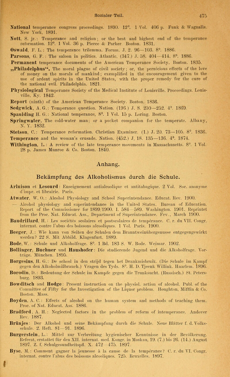 National temperance congress proceedings. 1890. 12. 1 Vol. 40G p. Funk & Wagnalls. New York. 1891. Nott, S. jr.: Temperance and religion ; or the best and Inghest end of the temperance reformation. 12°. 1 Vol. 36 p. Pierce & Parker. Boston. 1831. Oswald, F. L.: The temperance trilemma. Forum. ,T. 2. 96—103. 8. 1886. Parsons, G. F. : The saloon in politics. Atlantic. (347.) .7. 58. 404—414. 8. 1886. Permanent temperance documents of the American Temperance Society. Boston. 1835. „Philatlelplius. The moral plague of civil society; or, the pernicious eifects of the love of money on the morals of mankind; exemplified in the encouragement given to the use of ardent spirits in the United States, with the proper remedj' for the eure of the national evil. Philadelphia. 1821. Physiolog'ical Temperance Society of the Medical Institute of Louisville. Proceedings. Louis- ville, Ky. 1842. Report (ninth) of the American Temperance Society. Boston. 1836. Sedg'wick, A.G.: Temperance question. Nation. (196) J. 8. 250—2.52. 4°. 1869. Sl)aulding' H. G.: National temperance, 8. 1 Vol. 15 p. Loring. Boston. Spring'water. The cold-water man; or a pocket companion for the temperate. Albany, N. y. 1832. Stetson, C.: Temperance reformation. Christian Es;aminer. (1.) J. 20. 73—105. 8°. 1836. Temperance and the woman's Crusade. Nation. (4;fe2.) J. 18. 135—136. 4°. 1874. Withington, L.: A review of the late temperance movements in Massachusetts. 8°. 1 Vol. 28 p. James Munroe «& Co. Boston. 1840. Anhang. Bekämpfung des Alkoholismus durch die Schule. Arluison et Lesourd: Enseignement antialcoolique et antitabagique. 2 Vol. Soc. anonyme d'impr. et librairie. Paris. Atwater, W. 0.: Alcohol Physiology and School Superintendance. Educat. Eev. 1900. — Alcohol phj'siology and superintendance in the United States. Bureau of Education. Eeport of the Commissioner for 1899/1900. I. 584—589. Washington. 1901. Reprintet from the Proc. Nat. Educat. Ass., Department of Superintendance. Fev., March 1900. Baudrillard, H.: Les societes scolaires et postscolaires de temperance. C. r. du VII. Congr. Internat, contre Tabus des boissons alcooliques. 1 Vol. Paris. 1900. Beeger, J.: Wie kann von Seiten der Schulen dem Branutweinübergenusse entgegengewirkt werden? 22 S. Mit Abbild. Klagenfurt. 1889. Bode,W.: Schule und Alkoholfrage. 8. 1 Bd. 183 S. W. Bode. Weimar. 1902. Bollinger, Büchner und Haushofer: Die studierende Jugend und die Alkoholfrage. Vor- träge. München. 1895. Borgesius, H. G.: De school in den strijd tegen het Drankmisbruik. (Die Schule im Kampf gegen den Alkoholmißbrauch.) Vragen des Tyds. 8. H. D. Tjeenk Willink. Haarlem. 1896. Borodin, D.: Bedeutung der Schule im Kampfe gegen die Trunksucht. (Russisch.) St. Peters- burg. 1893. Bowditsch and Hodge: Present instruction on the physiol. action of alcohol. Publ. of the Committee of Fifty for the Investigation of the Liquor problem. Houghton, Mifflin & Co. Boston. Mass. Boyden, A. C.: Effects of alcohol on the human system and methods of teaching them. Proc. of Nat. Educat. Ass. 1886. Bradford, A. H.: Neglected factors in the problem of reform of intemperance. Andover Rev. 1887. Brünjes: Der Alkohol und seine Bekämpfung durch die Schule. Neue Blätter f. d. Volks- schule. 2. Heft. 81—91. 1896. Burgerstein, L.: Mittel zur Verbreitung hygienischer Kenntnisse in der Bevölkerung. Referat, erstattet für den XII. internat. med. Kongr. in Moskau, 19. (7.) bis 26. (14.) August 1897. Z. f. Schulgesundheitspfl. X. 472—475. 1897. Byse, M.: Comment gagner la jeunesse ä la cause de la temperance'? C. r. du VI. Congr. internat. contre Tabus des boissons alcooliques. 725. Bruxelles. 1897.