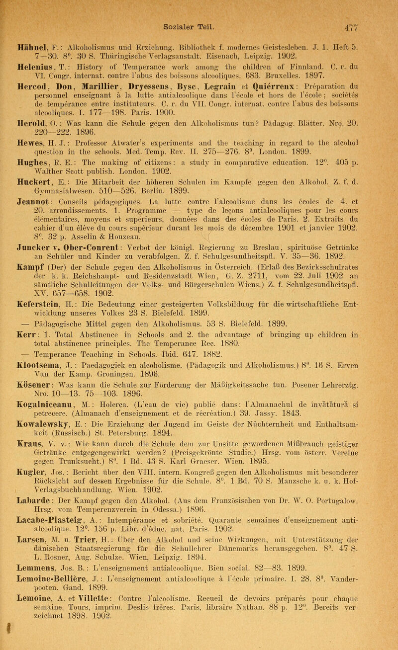 Hähnel, F.: Alkoholismus und Erziehung. Bibliothek f. modernes G-eistesleben. J. 1. Heft 5. 7—30. 8«. 30 S. Thüringische Verlagsanstfilt. Eisenach, Leipzig. 1902. Helenilis, T.: History of Temperance work among the children of Finnland. C. r. du VI. Congr. internal, contre Tabus des boissons alcooliques. G83. Bruxelles. 1897. Hercod, Don, Mariliier, Dryessens, Bysc, Legrain et Quierrenx: Preparation du personnel enseignant ä la kitte antialcooli(iiie dans l'ecole et hors de l'ecole; societ6s de temperance entre instituteurs. C. r. du VII. Oongr. Internat, contre Tabus des boissons alcooliques. I. 177—198. Paris. 1900. Herold, (>.: Was kann die Schule gegen den Alkoholismus tunV Pädagog. Blätter. Nro. 20. 220—222. 1896. Hewes, H. J.: Professor Atwater's experiments and the teaching in regard to the alcohol question in the schools. Med. Temp. Rev. II. 275—276. 8. London. 1899. Hughes, R. E.: The making of Citizens: a study in comparative education. 12. 405 p. Walther Scott publish. London. 1902. Huckert, E.: Die Mitarbeit der höheren Schulen im Kampfe gegen den Alkohol. Z. f. d. Gymnasialwesen. 510—526. Berlin. 1899. Jeannot: Conseils pedagogiques. La lutte contre Talcoolisme dans les ecoles de 4. et 20. arrondissements. 1. Programme — type de le9ons antialcooliques pour les cours elementaires, moyens et superieurs, donnees dans des ecoles de Paris. 2. Extraits du cahier d'un eleve du cours superieur durant les mois de decembre 1901 et janvier 1902. 8. 32 p. Asselin & Houzeau. ( Juncker y. Ober-Conrent: Verbot der königl. Regierung zu Breslau, spirituöse Getränke an Schüler und Kinder zu verabfolgen. Z. f. Schulgesundheitspfl. V. 35—36. 1892. Kampf (Der) der Schule gegen den Alkoholismus in Österreich. (Erlaß des Bezirksschulrates der k. k. Reichshaupt- und Residenzstadt Wien, G. Z. 2711, vom 22. .Juli 1902 an sämtliche Schulleitungen der Volks- und Bürgerschulen Wiens.) Z. f. Schulgesundheitspfl. XV. 657—658. 1902. Keferstein, H.: Die Bedeutung einer gesteigerten Volksbildung für die wirtschaftliche Ent- wicklung unseres Volkes 23 S. Bielefeld. 1899. — Pädagogische Mittel gegen den Alkoholismus. 53 S. Bielefeld. 1899. Kern 1. Total Abstineuce in Schools and 2. the advantage of bringing up children in total abstinence principles. The Temperance Rec. 1880. — Temperance Teaching in Schools. Ibid. 647. 1882. Klootseiua, J. : Paedagogiek en alcoholisme. (Pädagogik und Alkoholismus.) 8. 16 S. Erven Van der Kamp. Groningen. 1896. KÖsener: Was kann die Schule zur Förderung der Mäßigkeitssache tun. Posener Lehrerztg. Nro. 10—13. 75—103. 1896. Kogalniceanu, M. : Holerca. (L'eau de vie) publie dans: TAlmanachul de invätaturä si petrecere. (Almanach d'enseignement et de recreation.) 39. Jassy. 1843. Kowalewsky, E.: Die Erziehung der Jugend im Geiste der Nüchternheit und Enthaltsam- keit (Russisch.) St. Petersburg. 1894. Kraus, V. v.: Wie kann durch die Schule dem zur Unsitte gewordenen Mißbrauch geistiger Geti'änke entgegengewirkt werden? (Preisgekrönte Studie.) Hrsg. vom österr. Vereine gegen Trunksucht.) 8°. 1 Bd. 43 S. Karl Graeser. Wien. 1895. Kugler, Jos.: Bericht über den VlII. intern. Kongreß gegen den Alkoholismus mit besonderer Rücksicht auf dessen Ergebnisse für die Schule. 8. 1 Bd. 70 S. Manzsche k. u. k. Hof- Verlagsbuchhandlung. Wien. 1902. Labarde: Der Kampf gegen den Alkohol. (Aus dem Französischen von Dr. ^Y. 0. Portugalow. Hrsg. vom Temperenzverein in Odessa.) 1896. Lacabe-Plasteig, A.: Intemperance et sobriete. Quarante semaines d'enseignement anti- alcoolique. 12. 156 p. Libr. d'educ. nat. Paris. 1902. Larsen, M. u. Trier, H.: Über den Alkohol und seine Wirkungen, mit Unterstützung der dänischen Staatsregierung für die Schullehrer Dänemarks herausgegeben. 8°. 47 S. L. Rosner, Aug. Schulze. Wien, Leipzig. 1894. Lemniens, Jos. B.: L'enseignement antialcoolique. Bien social. 82—83. 1899. Lemoine-Belliere, J.: L'enseignement antialcoolique ä l'ecole primaire. I. 28. 8. Vander- pooten. Gand. 1899. Lemoine, A. et Villelte: Contre Talcoolisme. Recueil de devoirs prepares pour chaque semaine. Tours, imprim. Deslis freres. Paris, libraire Nathan. 88 p. 12. Bereits ver- zeichnet 1898. 1902.