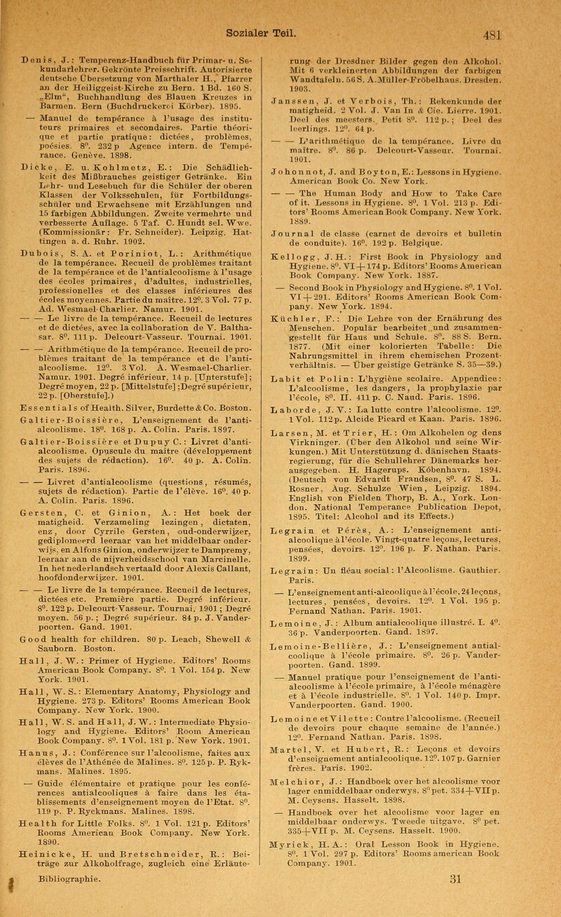 Banis, J.: Temperenz-Handbuch für Primär-ii. Se- kundarlehrer. Gekrönte Proisschrift. Autorisierte deutsche Übersetzung von Marthaler H., Pfarrer an der HeiliggeistKirche zu Bern. 1 Bd. 160 S. „Ehn, Buchhandlung des Blauen Kreuzes in Barmen. Bern (Buchdrücken i Körber). 1895. —■ Manuel de tempßrancc fi l'usago des institu- teurs primaires et secondaires. Partie thöori- que et pai'tie pratique: dictees, problömes, poösies. 8. 232 p Agence intern, de Tempe- rance. Geneve. 1898. Dicke, E. u. Kohlmetz, E.: Die Schädlich- keit des Mißbrauches geistiger Getränke. Ein Lphr- und Lesebuch für die Schüler der oberen Klassen der Volksschulen, für Fortbildungs- schüler und Erwachsene mit Erzählungen und 15 farbigen Abbildungen. Zweite vermehrte und verbesserte Auflage. 5 Taf. C. Hundt sei. Wwe. (Kommissionär: Fr. Schneider). Leipzig. Hat- tingen a. d. Kuhr. 1902. Dubois, S.A. et Poriniot, L.: Arithmetique de la tempörance. Kecueil de problömes traitant de la temperance et de l'antialcoolisme k l'usage des ecoles primaires, d'adultes, industrielles, professionelles et des classes infßrieures des ^coles moyennes. Partie du maitre. 12. 3 Vol. 77 p. Ad. WesmaelCharlier. Namur. 1901. — — Le livre de la temperance. Recueil de lectures et de diot(5es, avec la collaboration de V. Baltha- sar. 8. 111p. Delcourt-Vasseur. Tournai. 1901. — — Arithmetique de la temperance. Recueil depro- blemes traitant de la temperance et de l'anti- alcoolisme. 12. 3 Vol. A. Wesmael-Charlier. Namur. 1901. Degre inferieur, 14p. [Unterstufe]; Degremoyen, 22 p. [Mittelstufe] ;Degre superienr, 22 p. [Oberstufe].) Essentials of Health. Silver,Burdette&Co. Boston. Galtier-Boissiere, L'enseignement de l'anti- alcoolisme. 18°. 168p. A.Colin. Paris. 1897. Galtier-Boissiere etDupuyC. : Livret d'anti- alcoolisme. Opuscule du maitre (d^veloppement des Sujets de rödaction). 16. 40 p. A. Colin. Paris. 1896. Livret d'antialcoolisme (questions, r6sum6s, snjets de rödaction), Partie de l'eleve. 16. 40 p. A. Colin. Paris. 1896. Gersten, C. et Ginion, A. : Het boek der matigheid. Verzameling lezingen, dictaten enz, door Cyrrile Gersten, oud-onderwijzer, gediplomeerd leeraar van het middelbaar onder wijs, en Alfons Ginion, onderwijzer teDampremy leeraar aan de nijvei-heidsscliool van Marcinelle In hetnederlandsch vertaald door Alexis Callant hoofdonderwijzer. 1901. — — Le livre de la temperance. Recueil de lectures, dictees etc. Premiere partie. Degr6 inf6rieur. 8°. 122 p. Delcourt-Vasseur. Tournai. 1901; Degrö moyen. 56 p. ; Degr6 superieur. 84 p. J. Vander- poorten. Gand. 1901. Good health. for children. 80 p. Leach, Shewell & Sauborn. Boston. Hall, J. W. : Primer of Hygiene. Editors' Rooms American Book Company. 8. 1 Vol. 164 p. New York. 1901. Hall, W. S.: Elementary Anatomy, Physiology and Hygiene. 273 p. Editors' Rooms American Book Company. New York. 1900. Hall, W. S. and Hall, J.W.: Intermediate Physio- logy and Hygiene. Editors' Boom American Book Company. 8°. IVol. 181p.'New York. 1901. Hanns, J. : Conference sur l'alcoolisme, faites aus eleves de l'Athönee de Malines. 8. 125 p. P. Ryk- mans. Malines. 1895. — Guide elementaire et pratique pour les Confe- rences antialcooliques ä faire dans les Eta- blissements d'enseignement moyen de l'Etat. 8. 119 p. P. Ryckmans. Malines. 1898. Health for Little Eolks. 8. 1 Vol. 121p. Editors' Rooms American Book Company. New York. 1890. Heinicke, H. und Bret sehn eider, E.: Bei- träge zur Alkoholfrage, zugleich eine Erläute- Bibliographie. rung der Dresdner Bilder gegen den Alkohol. Mit 6 verkleinerten Abbildungen der farbigen Wandtafeln. 56S. A.Mtiller-Fröbelhaus. Dresden. 1903. Janssen, J. et Verbois, Th.: Eekenkunde der matigheid. 2 Vol. J. Van In & Cie. Lierre. 1901. Deel des meosters. Petit 8. 112 p.; Deel des leerlings. 12. 64 p. — — L'arithmetique de la temperance. Livre du maitre. 8. 86 p. Delcourt-Vasseur. Tournai. 1901. Jo hon not, J. and Boy ton, E.: Lessons in Hygiene. American Book Co. New York. — — The Human Body and How to Take Care of it. Lessons in Hygiene. 8. 1 Vol. 213 p. Edi- tors' Rooms American Book Company. New York. 1889. Journal de classe (carnet de devoirs et bullet!n de couduite). 16. 192 p. Belgique. Kellogg, J. H.: First Book in Physiology and Hygiene. 8. VI + 174 p. Editors'Rooms American Book Company. New York. 1887. — Second Book in Physiology andHygiene. 8. 1 Vol. VI-|-291. Editors' Rooms American Book Com- pany. New York. 1894. Küchler, F.: Die Lehre von der Ernährung des . Menschen. Populär bearbeitet und zusammen- gestellt für Haus und Schule. 8. 88 S. Bern. 1877. (Mit einer kolorierten Tabelle: Die Nahrungsmittel in ihrem chemischen Prozent- verhältnis. — Über geistige Getränke S. 35—39.) Labit et Polin: L'hygifene scolaire. Appendice: L'alcoolisme, les dangers, la prophylaxie par l'ecole, 8. II. 411p. C. Naud. Paris. 1896. Laborde, J. V.: La lutte contre l'alcoolisme. 12. iVol. 112p. Aleide Picard et Kaan. Paris. 1896. L a r s e n , M. et T r i e r, H. : Om Alkohelen og dens Virkninger. (Über den Alkohol und seine Wir- kungen.) Mit Unterstützung d. dänischen Staats- regierung, für die Schullehrer Dänemarks her- ausgegeben. H. Hagerups. Köbenhavn. 1894. (Deutsch von Edvardt Frandsen, 8. 47 S. L. Rosner, Aug. Schulze Wien, Leipzig. 1894. English von Pielden Thorp, B. A., York. Lon- don. National Temperance Publication Depot, 1895. Titel: Alcohol and its Effects.) Legrain et Per&s, A. : L'enseignement anti- alcoolique äl'öcole. Vingt-quatre legons, lectures, pensees, devoirs. 12. 196 p. F. Nathan. Paris. 1899. Legrain: Un fleau social: l'Aleoolisme. Gauthier. Paris. — L'enseignement anti-alcooliqueäl'ecole,241e(3ons, lectures, pensees, devoirs. 12. IVol. 195p. Fernand Nathan. Paris. 1901. Lemoine, J. : Album antialcoolique illustre. I. 4. 36 p. Vanderpoorten. Gand. 1897. Lemoine-Bellifere, J. : L'enseignement antial- coolique k l'ecole primaire. 8. 20 p. Vander- poorten. Gand. 1899. — Manuel pratique pour l'enseignement de l'anti- alcoolisme k l'ecole xjrimaire, k l'ecole meuagere et k l'ecole industrielle. 8. 1 Vol. 140 p. Impr. Vanderpoorten. Gand. 1900. Lemoine etVilette: Contre l'alcoolisme. (Recueil de devoirs pour chaque semaine de l'annee.) 12. Fernand Nathan. Paris. 1898. Martel, V. et Hubert, R. : Lecons et devoirs d'enseignement antialcoolique. 12. 107 p. Garnier fröres. Paris. 1902. Melchior, J. : Handboek over het alcoolisme voor lager enmiddelbaar onderwys. Spet. 334-(-VIIp. M. Ceysens. Hasselt. 1898. — Handboek over het alcoolisme voor lager en middelbaar onderwys. Tweede uitgave. 8 pet. 335-f VII p. M. Ceysens. Hasselt. 1900. Myrick, H.A.: Oral Lesson Book in Hygiene. 8. 1 Vol. 297 p. Editors' Booms american Book Company. 1901. 31