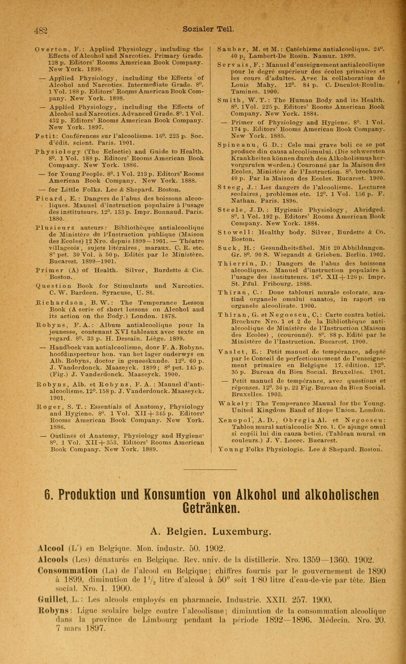 Overton, F.: Applied Physiology, inclnding the Effects of Alcohol and Narcotics. Primary Grade. 128 p. Editors Eooms American Book Company. New York. 1898. — Applied Physiology, including the Effects of Alcohol and Narcotics. Intermediate Grade. 8. IVol. 188 p. Editors' Eoqms American Book Com- pany. New Tork. 1898. — Applied Physiology, including the Effects of Alcohol and Narcotics. Advanced Grade. 8. 1 Vol. 432 p. Editors' Eooms American Book Company. New Tork. 1897. Petit: Couf^rences sur l'alcoolisme. 16. 223 p. Soc. d'6dit. scient. Paris. 1901. Physiology (The Eclectic) and Guide to Health. 8. 1 Vol. 188 p. Editors'Eooms American Book Company. New Tork. 1886. — for ToungPeople. 8. 1 Vol. 213 p. Editors'Eooms American Book Company. New Tork. 1888. — for Little Folks. Lee & Shepard. Boston. Picard , E. : Dangers de l'abus des boissons alcoo- liques. Manuel d'instruction populaire ä l'usage des instituteurs. 12. 133 p. Impr. Bonnaud. Paris. 1880. Plusieurs auteurs: Bibliotheque antialcoolique de jNIinistfere de l'Instruction publique (Maisou desEcoles) 12Nro. depuis 1899 —1901. — Theatre YiUageois , sujets littSraires, maraux. C. K. etc. 8''pet. 30 Vol. ä 50p. Edites par le Ministfere. Bucarest. 1899—1901. Primer (A) of Health. Silver, Burdette & Cie. Boston. Question Book for Stimulants and Narcotics. C. W. Bardeen. Syracuse, U. St. Eichardson, B.W.: The Temperance Lesson Book (A Serie of Short lessons on Alcohol and its action on the Body.) London. 1878. Eobyns, F. A.: Album antialcoolique pour la jeunesse, contenant XVI tableaux avec teste en regard. 8°. 33 p. H. Dessain. Liöge. 1899. — Handboekvan antialeoolisme, door F. A. Eobyns. hoofdinspecteur hon. van het lager onderwys en Alb. Eobyns, doctor in geneeskunde. 12. 60 p. J. Vanderdonck. Maaseyck. 1899; 8 pet. 145 p. (Fig.) J. Vanderdonck. Maaseyck. 1900. Eobyns, Alb. et Eobyns, F. A. : Manuel d'anti- alooolisme. 12. 158 p. J. Vanderdonck. Maaseyck. 1901. Roger, S. T. : Essentials oJ Anatomy, Physiology and Hygiene. 8. 1 Vol. XII + 845 p. Editors' Eooms American Book Company. New Tork. 1886. — Outlines oJ Anatomy, Physiology and Hygiene' 8. 1 Vol. XII + 3.)3. Editors'Eooms American Book Company. New Tork. 1889. Sauber, M. et M.: Cat^chisme antialcoolique. 24. 40 p. Lambert-De Eosin. Namur. 1899. Servais,F.: Manueld'enseignementantialcoolique pour le degre superieur des öcoles primaires et les cours d'adnltes. A^ec la collaboration de Louis Mahy. 12. 84 p. C. Duculot-Eoulin. Tamines. 1900. Smith, W. T. : The Human Body and its Health. 8. IVol. 225 p. Editors' Eooms American Book Comiiany. New Tork. 1884. — Primer of Physiology and Hygiene. 8. 1 Vol. 174 p. Editors' Eooms American Book Company. New Tork. 1885. Spineanu, G. D. : Cele mai grave boli ce se jjot produce din causa alcoolismului. (Die schwersten Krankheitenkönnen durch den Alkoholismusher- vorgerufen werden.) Couronne par la Maison des Ecoles, Ministere de ^Instruction. 8. brochure. 40 p. Par Ja Maison des Ecoles. Bucarest. 1900. Steeg, J. : Les dangers de Falcoolisrae. Lectures scolaires, problemes etc. 12. 1 Vol. 156 p. F. Nathan. Paris. 1896. Steele, J.D. : Hygienic Physiology, Abridged. 8. 1 Vol. 192 p. Editors' Eooms American Book Company. New York. 1884. Stowell: Healthy body. Silver, Burdette & Co. Boston. Suck,H. : Gesundheitsfibel. Mit 20 Abbildungen. Gr. 8. 90 S. Wiegandt & Grieben. Berlin. 1902. Thierrin, D. : Dangers de l'abus des boissons alcooliques. Manuel d'instruction populaire ä. l'usage des instituteurs. 16. Xn + 12üii. Imi3r. St. Paul. Fribourg. 1888. Thiran, C. : Doue tablouri murale colorate, ara- tind organele omului sanatos, in raport en organele alcoolisate. 1900. Thiran, G. et Negoescu, C.: Carte contra betiei. Brochure Nro. 1 et 2 de la Bibliotheque anti- alcoolique de Ministere de l'Instruction (Maison des Ecoles) , (couronn(5). 8. 88 p. Edite par le Ministöre de l'Instruction. Bucarest. 1900. Vaslet, E.: Petit manxiel de temperance, adopte par le Conseil de perfeotionuemeut de l'enseigne- ment primaire en Belgique 17. edition. 12. 35 p. Bureau du Bien Social. Bruxelles. 1901. — Petit manuel de temptSrance, avec questious et reponses. 12. 30 p. 22 Fig. Bureau du Bien Social. Bruxelles. 1903. Wakely: The Temperance Manual for the Yonng. United Kingdnm Band of Hope Union. London. Xenopol', A.D., ObregiaAl. et Negooscu: Tablou mural antialcoolic Nro. 1. Ce ajunge omul si copiii lui din cauza betiei. (Tableau mural en Couleurs.) J. V. Locec. Bucarest. Young Folks Physiologie. Lee & Shepard. Boston. 6. Produktion und Konsumtion von Alkohol und alkoholischen Getränken. A. Belgien. Luxemburg. Alcool (L') en Belgique. Mon. indusir. 50. 1902. Alcools (liCs) denatiir6s en Belgique. Rev. univ. de la distillorie. Nro. 1359—13G0. 1902. Consoiiiiiiatioii (La) de Talcool en Belgique; chitt'res fournis par le gouvernemcnt de 1890 ä 1899, diminution de 1'/2 'itre d'alcool ä 50 soit TSO Iure d'eau-de-vie par tele. Bien social. Nro. 1. 1900. Ouillet, L. ■ Les alcools employ6s en pharmacie. Industrie. XXII. 257. 1900. K/Obyns: Ligue scolaire beige contre ralcoolisme; diminution de la consonnnation alcoolique dans la province de Iviinboiirg pondant la ])rri(ide 1892—1896. Medeciu. Nro. 20. 7 mars 1897.