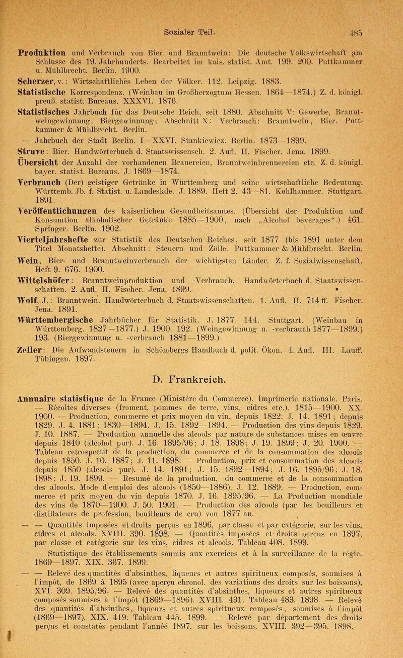 Produktion imd Verbrauch von l}ier und Branntwein: i^ie deutsche Volkswirtscliaft am Schlüsse des 19. Jahrhunderts. Bearbeitet im kais. statist. Amt. 199. 200. Puttkammer u. Miihlbrecht. Berlin. 1900. Scherzer, V.: Wirtschaftliches Leben der Völker. 112. Leipzig. 1883. Statistische Korrespondenz. (Weinbau im Großherzogtum Hessen. 1864—1874.) Z. d. königl. preuß. Statist. Bureaus. XXXVI. 187ü. Statistisches Jahrbuch für das Deutsche Eeich, seit 1880. Abschnitt V: Gewerbe, Branut- weingewinnung, Biergewinnung; Abschnitt X: Verbrauch: Branntwein, Bier. Putt- kammer & Mühlbrecht. Berlin. — Jahrbuch der Stadt Berlin. I—XXVI. Stankiewicz. Berlin. 1873—1899. Struve: Bier. Handwörterbuch d. Staatswissensch. 2. Auti. IL Fischer. .Jena. 1899. Übersicht der Anzahl der vorhandenen Brauei'eien, BranntAveinbrennereien etc. Z. d. königl. bayer. statist. Bureaus. J. 1869—1874. Verbrauch (Der) geistiger Getränke in Württemberg und seine wirtschaftliche Bedeutung. AVürttemb. Jb. f. Statist, u. Landeskde. J. 1889. Heft 2. 43—81. Kohlhammer. Stuttgart. 1891. Veröffentlichungen des kaiserlichen Gesundheitsamtes. (Übersicht der Produktion und Konsumtion alkoholischer Getränke 1885—1900, nach „Alcohol beverages'.) 461. Springer. Berlin. 1902. Vierteljahrshefte zur Statistik des Deutschen I|eiches, seit 1877 (bis 1891 unter dem Titel Monatshefte). Abschnitt: Steuern und 2ölle. Puttkammer & Mühlbrecht. Berlin. Wein, Bier- und Branntweinverbrauch der wichtigsten Länder. Z. f. Sozialwissenschaft. Heft 9. 676. 1900. Wittelshöfer: Branntweinproduktion und -Verbrauch. Handwörterbuch d. Staatswissen- schaften. 2. Aufl. IL Fischer. Jena. 1899. Wolf, J.: Branntwein. Handwörterbuch d. Staats Wissenschaften. 1. Aufl. IL 714 fl'. Fischer. Jena. 1891. Württembergisclie Jahrbücher für Statistik. J. 1877. 144. Stuttgart. (Weinbau in Württemberg. 1827-1877.) J. 1900. 192. (Weingewinnung u. -verbrauch 1877—1899.) 193. (Biergewinnung u. -verbrauch 1881—^1899.) Zeller: Die Aufwandsteuern in Schömbergs Handbuch d. polit. Ökon. 4. Aufl. III. Laulf. Tübingen. 1897. D. Frankreich. Annuaire statistique de la France (Ministere du Commerce). Imprimerie nationale. Paris. — Eecoltes diverses (froment, pommes de terre, vins, cidres etc.). 1815—1900. XX. 1900. — Production, commerce et prix moyen du vin, depuis 1822. J. 14. 1891; depuis 1829. J. 4. 1881; 1830—1894. J. 15. 1892—1894. — Production des vins depuis 1829. .T. 10. 1887. — Production annuelle des alcools par nature de substances mises en ceuvre depuis 1840 (alcohol pur). J. 16. 1895/96; J. 18. 1898; J. 19. 1899; J. 20. 1900. — Tableau retrospectit de la production, du commerce et de la consommation des alcools depuis 1850. J. 10. 1887; J. 11. 1898. — Production, prix et consommation des alcools depuis 1850 (alcools pur). J. 14. 1891; J. 15. 1892—1894; J. 16. 1895/96; J. 18. 1898; J. 19. 1899. — Resume de la production, du commerce et de la consommation des alcools. Mode d'emploi des alcools (1850—1886). J. 12. 1889. — Production, com- merce et prix moyen du vin depuis 1870. J. 16. 1895/96. — La Production mondiale des vins de 1870—1900. J. 50. 1901. — Production des alcools (par les bouilleurs et distiilateurs de profession, bouilleurs de cru) von 1877 an. — — Quantites imposees et di-oits percus en 1896, par classe et par categoi'ie, sur les vins, cidres et alcools. XVIII. 390. 1898. — Quantites imposees et droits per9us en 1897, par classe et categorie sur les vins, cidx'es et alcools. Tableau 408. 1899. — — Statistique des etablissements soumis aux exercices et ä la surveillance de la regle. 1869—1897. XIX. 367. 1899. — — Releve des quantites d'absinthes, liqueurs et autres spiritueux composes, soumises ä l'impot, de 1869 ä 1895 (avec aperen chronol. des variations des droits siu- les boissons), XVI. 309. 1895/96. — Eeleve des quantites d'absinthes, liqueurs et autres spiritueux composes soumises ä l'impot (1869—1896). XVIII. 431. Tableau 483. 1898. — Releve des quantites d'absinthes, liqueurs et autres spiritueux composes, soumises ä l'inipöt (1869—1897). XIX. 419. Tableau 445. 1899. — Releve par departement des di'oits pergus et constates pendant l'annee 1897, sur les boissons. XVIII. 392—395. 1898.