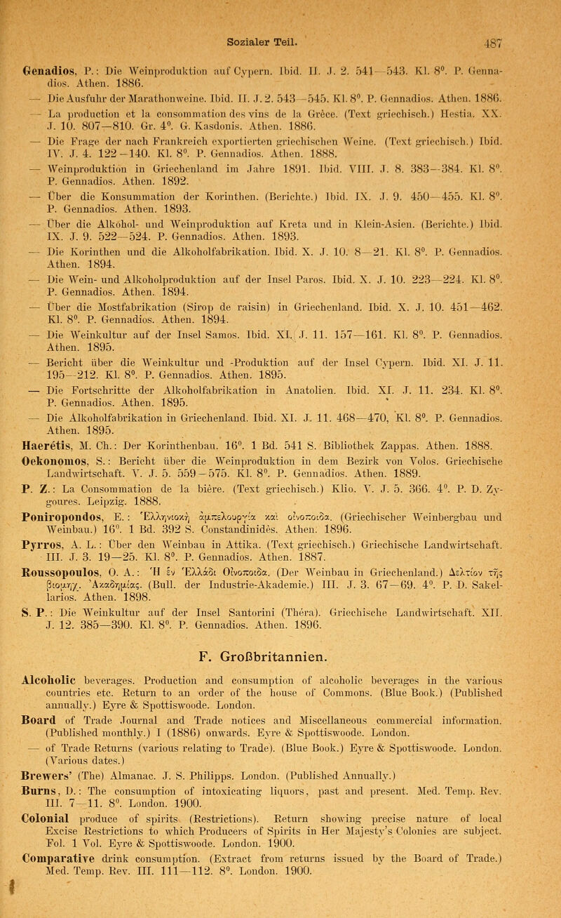 Crenadios, P.: Die Weinproduktion :iuf Cypern. Ibid. li. J. 2. 541-543. Kl. 8. i'. Genna- dios. Athen. 1886. -- Die Ausfulir der Manithonweine. Ibid. 11. J. 2. 543 -545. Kl. 8. P. Gennadios. Athen. 1886. — La production et la consommation des vins de la Gröce. (Text griechisch.) Hestia. XX. J. 10. 807—810. Gr. 4. G. Kasdonis. Athen. 1886. — Die Frage der nach Prankreich exportierten griechischen Weine. (Text griechisch.) Ibid. IV. J. 4. 122-140. Kl. 8«. P. Gennadios. Athen. 1888. — Weinproduktion in Griechenland im Jahre 1891. Ibid. VIII. .1. 8. 383—384. Kl. 8. P. Gennadios. Athen. 1892. — Über die Konsummation der Korinthen. (Berichte.) Ibid. IX. .1. 9. 450—455. Kl. 8. P. Gennadios. Athen. 1893. — Über die Alkohol- und AVeinpi-oduktion auf Kreta und in Klein-Asien. (Berichte.) Ibid. IX. J. 9. 522—524. P. Gennadios. Athen. 1893. — Die Korinthen und die Alkoholfabrikation. Ibid. X. .T. 10. 8—21. Kl. 8. P. Gennadios. Athen. 1894. — Die Wein- und Alkoholproduktion auf der Insel Paros. Ibid. X. J. 10. 223—224. Kl. 8°. P. Gennadios. Athen. 1894. — Über die Mostfabrikation (Sirop de raisin) in Griechenland. Ibid. X. .J. 10. 451—462. Kl. 8. P. Gennadios. Athen. 1894. — Die Weinkultur auf der Insel Samos. Ibid. X:i.i.T. 11. 157—161. Kl. 8°. P. Gennadios. Athen. 1895. — Bericht über die Weinkultur und -Produktion auf der Insel Cj-pern. Ibid. XL J. 11. 195—212. Kl. 8. P. Gennadios. Athen. 1895. — Die Fortschritte der Alkoholfabrikation in Anatolien. Ibid. XL .T. 11. 234. Kl. 8. P. Gennadios. Athen. 1895. — Die Alkoholfabrikation in Griechenland. Ibid. XL J. 11. 468—470, Kl. 8». P. Gennadios. Athen. 1895. Haeretis, M. Gh.: Der Korinthenbau. 16. 1 Bd. 541 S. Bibliothek Zappas. Athen. 1888. Oekonomos, S.: Bericht über die Weinproduktion in dem Bezirk von Volos. Griechische Landwirtschaft. V. J. 5. 559-575. Kl. 8°. P. Gennadios. Athen. 1889. P. Z.: La Consommation de la biere. (Text griechisch.) Klio. V. J. 5. 366. 4°. P. D. Zy- goures. Leipzig. 1888. Poniropondos, E. : 'EXXrivtoxrj afjLraXoupy'a y.a\ ohor.oi^a. (Griechischer Weinbergbau und Weinbau.) 16^ 1 Bd. 392 S. Constandinides. Athen. 1896. Pyrros, A. L.: Über den Weinbau in Attika. (Text griechisch.) Griechische Landwirtschaft. III. J. 3. 19—25. Kl. 8. P. Gennadios. Athen. 1887. Roussopoulos, 0. A.: 'H Ev 'EXXaSt OtvoratSa. (Der Weinbau in Griechenland.) Asatiov t% ßiofxrj-/. 'Aza8ri[i.['a?. (Bull, der Industrie-Akademie.) III. J. 3. 67 — 69. 4^ P. D. SakeL larios.' Athen. 1898. S. P.: Die Weinkultur auf der Insel Santorini (Thera). Griechische Landwirtschaft. XII. J. 12. 385—390. Kl. 8. P. Gennadios. Athen. 1896. F. Großbritannien. Alcoliolic beverages. Production and consumption of alcoholic beverages in the various countries etc. ßeturn to an order of the house of Commons. (Blue Book.) (Published aunually.) Eyre & Spottiswoode. London. Board of Trade .Journal and Trade notices and Miscellaneous commercial Information. (Published monthly.) I (1886) onwards. Eyre & Spottiswoode. London. — of Trade Eeturns (various relating to Trade). (Blue Book.) Eyre & Spottiswoode. London. (Various dates.) Brewers' (The) Almanac. J. S. Philipps. London. (Published Aunually.) Burns, D.: The consumption of intoxicating liquors, past and present. Med. Temp. Eev. III. 7—11. 8. London. 1900. Colonial produce of spirits (Eestrictions). Eeturn shoAving precise nature of local Excise Eestrictions to which Producers of Spirits in Her Majestv's Colonies are subject. Fol. 1 Vol. Eyre & Spottiswoode. London. 1900. Comparative drink consumption. (Extract from retui-ns issued bv the Board of Trade.) Med. Temp. Eev. III. 111—112. 8°. London. 1900.