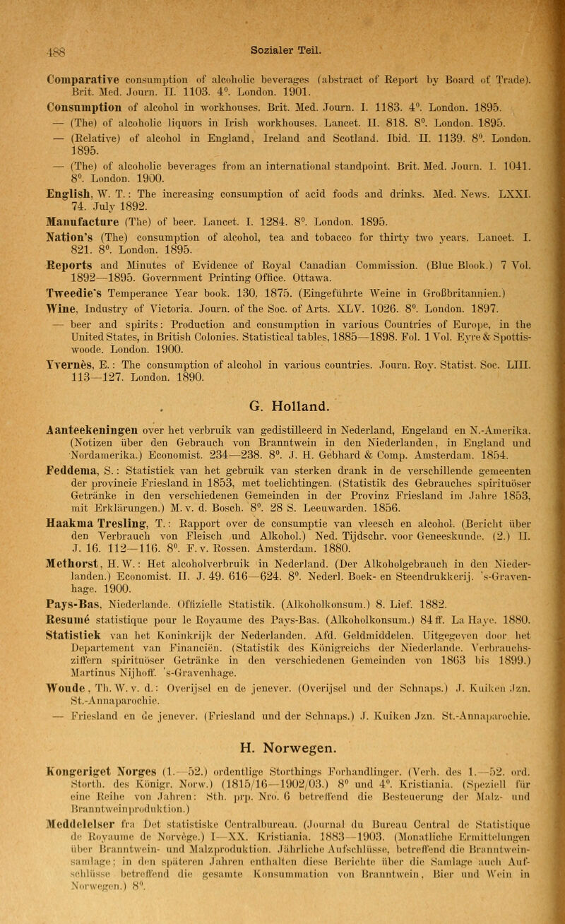 Comparative consumption of alcoliolic beverages (abstract of Report bv Board of Trade). Brit. Med. .Journ. II. 1103. 4. London. 1901. Consumption of alcohol in workhouses. Brit. Med. Journ. I. 1183. 4°. London. 1895. — (The) of alcoliolic liquors in Ii'ish workhouses. Lancet. II. 818. 8. London. 1895. — (Relative) of alcohol in England, Irelaud and Scotland. Ibid. 11. 1139. 8'^. London. 1895. — (The) of alcoliolic beverages from an international standpoint. Brit. Med. Journ. I. 1041. 8°. London. 1900. En^lisll, W. T.: The increasing consumption of acid foods and drinks. Med. Xews. LXXI. 74. July 1892. Manufacture (The) of beer. Lancet. I. 1284. 8. London. 1895. Nation's (The) consumption of alcohol, tea and tobacco for thirtv two vears. Lanoet. I. 821. 8°. London. 1895. Reports and Minutes of Evidence of Royal Canadian Commission. (Blue Blook.) 7 Vol. 1892—1895. Government Printing Oflice. Ottawa. Tweedie'S Temperance Year book. 130. 1875. (Eingeführte Weine in Großbritannien.) Wine, Industry of Victoria. Journ. of the Soc. of Arts. XLV. 1026. 8. London. 1897. — beer and spirits: Production and consumption in various Countries of Eui'ope, in the United States, in British Colonies. Statistical tables, 1885—1898. Fol. 1 Vol. Eyre & Spottis- woode. London. 1900. Tvernes, E.: The consumption of alcohol in various countries. Journ. Rov. Statist. Soc. LIII. 113—127. London. 1890. G. Holland. Aanteekening'en over het verbruik van gedistilleerd in Nederland, Engeland en N.-ximerika. (X^otizen über den Gebrauch von Branntwein in den Niederlanden, in England und Nordamerika.) Economist. 234—238. 8». J. H. Gebhard & Comp. Amsterdam. 1854. Feddenia, S.: Statistiek van het gebruik van sterken drank in de verschillende gemeenten der provincie Friesland in 1853, met toelichtingen. (Statistik des Gebrauches spirituöser Getränke in den verschiedenen Gemeinden in der Provinz Friesland im Jahre 1853, mit Erklärungen.) M.v. d. Bosch. 8. 28 S. Leeuwarden. 1856. Uaaknia Tresling', T.: Rapport over de consumptie van vleesch en alcohol. (Bericht über den Verbrauch von Fleisch und Alkohol.) Ned. Tijdschr. voor Geneeskunde. (2.) II. J. 16. 112—116. 8°. F. V. Rossen. Amsterdam. 1880. Methorst, H. W.: Het alcoholverbruik in Nederland. (Der Alkoholgebrauch in den Nieder- landen.) Economist. II. J. 49. 616—624. 8. Nederl. Boek- en Steendrukkerij. 's-Graven- hage. 1900. Pays-Bas, Niederlande. Offizielle Statistik. (Alkoholkonsum.) 8. Lief. 1882. Resume statistique pour le Royaume des Pays-Bas. (Alkoholkonsum.) 84ff. La Haye. 1880. Statistiek van het Koninkrijk der Nederlanden. Afd. Geldmiddelen. Uitgegeven door liet Departement van Financien. (Statistik des Königreichs der Niederlande. Verbrauchs- ziffern spirituöser Getränke in den verschiedenen Gemeinden von 18()3 bis 1899.) Martinus Nijhoff. s-Gravenhage. Woude , Th.W. V. d.: Overijsel en de Jenever. ((Jverijsel und dei' Schnaps.) J. Kuikeu .Izn. St.-Annaparochie. — Friesland en de jenever. (Friesland und der Schnaps.) .1. Kuiken .Izn. St.-Anna|iar(icliie. H. Norwegen. Kongeriget Norges (1.-52.) ordentlige Storthings Forhandlinger. (Verh. des 1. 52. ord. Storth. des Königr. Norw.) (1815/16—1902/03.) 8» und 4». Kristiania. (Speziell für eine Reilie von .lahnm: Sth. prp. Nm. 6 betreffend die Besteuerung der Malz- und Branntwein |)roduktion.) Meddelelser fra Det statistiske Cciitialhureau. (.idiirnal du Bureau Central de Statisticiuo de Royauine de Norv^ge.) L XX. Kristiania. 1S83 -1903. (Monatliche Kriuiilclmigen iil)er Branntwein- und Malzproduktion. Jährliche Aufschlii.sse, betreffend die Brannlwein- samlage; in den späteren Jahren enthalten diese Berichte über die Sainlage auch Auf- schlüsse betreffend die gesamte Konsunimation von Branntwein, Bier und Wein in Norwegen.) 8.