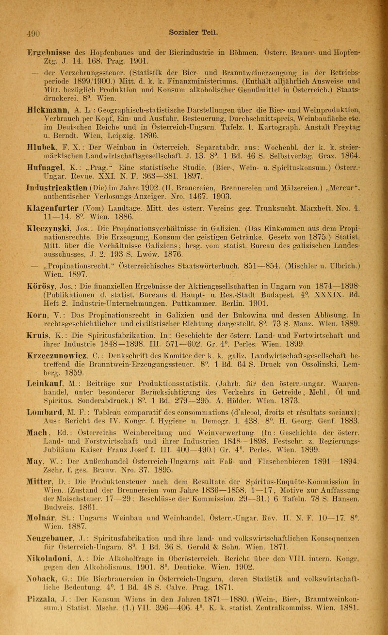 Erg'ebnisse des Hopfenbaues und der Bierindustrie in Bölimen. Österr. Brauer- und Hopfen- Ztg. J. 14. 168. Prag. 1901. — der Verzelirungssteuer. (Statistik der Bier- und Branntweinerzeugung in der Betriebs- periode 1899/1900.) Mitt. d. k. k. Finanzministeriums. (Enthält alljälirlich Ausweise und ^litt. bezüglich Produktion und Konsum alkoholischer Genußmittel in Österreich.) Staats- druckerei. 8. Wien. Hickmanu, A. L.: Geographisch-statistische Darstellungen über die Bier- und Weinproduktion, Verbrauch per Kopf, Ein- und Ausfuhr, Besteuerung, Durchschnittspreis, Weinbaufläche etc. im Deutschen Eeiche und in Österreich-Ungarn. Tafelz. 1. Kartograph. Anstalt Frey tag u. Berndt. Wien, Leipzig. 1896. Hlubek, F. X.: Der Weinbau in Österreich. Separatabdr. aus: Wochenbl. der k. k. steier- märkischen Landwirtschaftsgesellschaft. .T. 13. 8. 1 Bd. 46 S. Selbstverlag. Graz. 1864. Hilfnagel, K.: .,Prag.'• Eine statistische Studie. (Bier-, Wein- u. Sptrituskonsum.) Österr.- Ungar. Revue. XXI. N. F. 363—381. 1897. Industrieaktien (Die) im Jahre 1902. (II. Brauereien, Brennereien und Mälzereien.) .,Mercur. authentischer Verlosangs-Anzeiger. Nro. 1467. 1903. Klag'enfurter (Vom) Landtage. Mitt. des österr. Vereins geg. Trunksucht. Märzheft. Nro. 4. 11—14. 8. Wien. 1886. Kleczynski, Jos.: Die Propinationsverhältnisse in Galizien. (Das Einkommen aus dem Propi- nationsrechte. Die Erzeugung, Konsum der geistigen Getränke. Gesetz von 1875.) Statist. Mitt. über die Verhältnisse Galiziens; hrsg. vom statist. Bureau des galizischen Landes- ausschusses, J. 2. 193 S. Lwöw. 1876. — .,Propinationsrecht. Östei-reichisches Staatswörterbuch. 851—854. (Mischler u. Ulbrich.) Wien. 1897. KÖl'Ösy, Jos.: Die finanziellen Ergebnisse der Aktiengesellschaften in Ungarn von 1874—1898- (Publikationen d. statist. Bureaus d. Haupt- u. Ees.-Stadt Budapest. 4. XXXIX. Bd. Heft 2. Industrie-Unternehmungen. Puttkammer. Berlin. 1901. Korn, V.: Das Propinationsrecht in Galizien und der Bukowina und dessen Ablösung. In rechtsgeschichtliclier und civilistischer Richtung dargestellt. 8. 73 S. Manz. Wien. 1889. Kruis, K.: Die Spiritusfabrikation. In: Geschichte der östeiT. Land- und Fortwirtschaft und ihrer Industrie 1848-1898. III. 571—602. Gr. 4. Perles. Wien. 1899. Kvzeczunowicz, C.: Denkschrift des Komitee der k. k. galiz. LandAvirtschaftsgesellschaft be- treffend die Branntwein-Erzeugungssteuer. 8°. 1 Bd. 64 S. Druck von Ossolinski. Leni- berg. 1859. Leinkauf, M.: Beiträge zur Produktionsstatistik. (Jahrb. für den österr.-ungar. Waaren- handel, unter besonderer Berücksichtigung des Verkehrs in Getreide, Mehl. Öl und Spiritus. Sonderabdruck.) 8. 1 Bd. 279—295. A. Holder. Wien. 1873. Lombard, M. F.: Tableau comparatif des consommations (d'alcool, droits et resulfats sociaux); Aus: Bericht des IV. Kongr. f. Hygiene u. Demogr. I. 438. 8. H. Georg. Genf. 1883! Mach, Ed.: Österreichs Weinbereitung und Weinvei'wertung. (In: Geschichte der österr. Land- und Forstwirtschaft und ihrer Industrien 1848-1898. Festschr. z. Regierungs- .Jubiläum Kaiser Franz Josef I. III. 400—490.) Gr. 4». Perles. Wien. 1899. May, W.: Der Außenhandel Österreich-Ungarns niit Faß- und Flaschenbieren 1891—1894. Zschr. f. ges. Braiiw. Nro. 37. 1895. Mitter, D. : \)u; Produktensteuer nach dem Resultate der Spiritus-EnquCte-Kommission in Wien. (Zustand der Brennereien vom Jahre 1836—1858. 1—17, Motive zur Auffassung der Maischsteuei'. 17-29; Beschlüsse der Kommission. 29—31.) 6 Tafeln. 78 S. Hansen. Hudweis. 1861. Molnär, St.: Ungarns Weinbau und Weinliandel. Österr.-Ungar. Rev. 11. N. F. 10—17. 8. Wien. 1887. Neugebauer, .7.: Spiritusfabrikation und ihre land- und volkswirtschaftlichen Konsc^quenzen für (Österreich-Ungarn. 8°. 1 Bd. 36 S. Gerold & Sohn. Wien. 1871. Nikoladoni, A.: Die Alkoholfrage in Oberösterreich. Bericht über den \'lll. intern. Kongr. gegen den Alkoholisnius. 1901. 8». Deuticke. AVien. 1902. Noback, (i.: Die Bierbrauereien in Österreich-Ungarn, ilercn Statistik und volkswirlscliafl- liehe Bedeutung. 4. 1 Bd. 48 S. Calve. Prag. 1871. Pizzala, .!.: Der K<insuin Wiens in den Jahren 1871— 1880. (Wein-, Bier-, Branniweinkon- ^uni.) Sialist. Msehr. (l.)Vil. 396—406.4». K. k. staust. Zentralkonimiss. Wien. 1881.