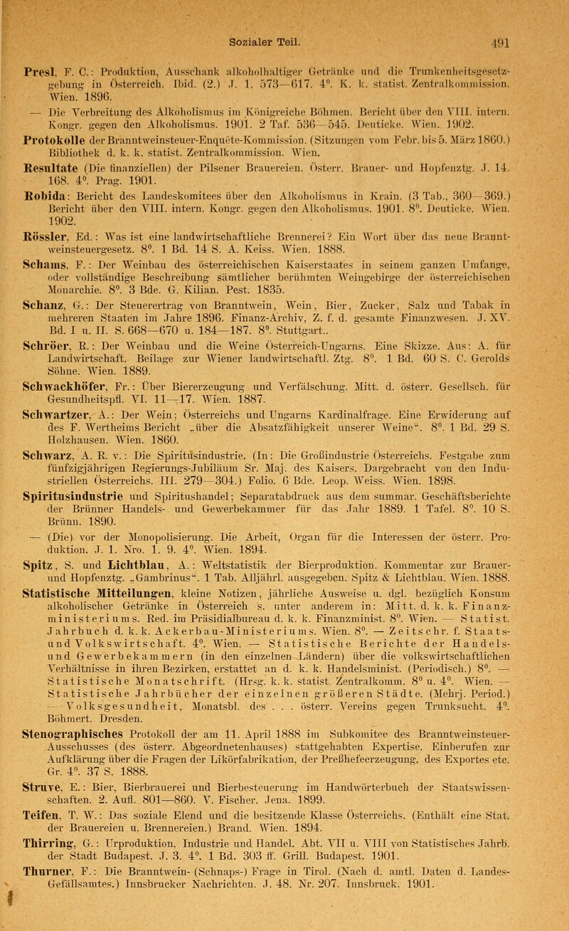 Presl, F. C.: Produktion, Ausschank alkoholhaltiger üetränke und die Trunkenheitsgesetz- gebung in Österreich. Ibid. (2.) .f. 1. 573—G17. 4. K. k. statist. Zentralkoniniission. Wien. 1896. — Die Verbreitung des Alkoholismus im Königreiche Böhmen. Bericht über den VIII. intern. Kongr. gegen den Alkoholismus. 1901. 2 Taf. 536—545. Deuticke. Wien. 1902. Protokolle der Branntweinsteuer-Enquete-Kommission. (Sitzungen vom Febr. bis 5. März 1860.) Bibliothek d. k. k. statist. Zentralkommission. Wien. Resultate (Die finanziellen) der Pilsener Brauereien. Österr. Brauer- und Hopfenztg. J. 14. 168. 4. Prag. 1901. Robida: Bericht des Laudeskomitees über den Alkoholismus in Krain. (3 Tab., 360—369.) Bericht über den VIII. intern. Kongr. gegen den Alkoholismus. 1901. 8. Deuticke. Wien. 1902. RÖSSler, Ed.: Was ist eine landwirtschaftliche Brennerei'? Ein Wort über das neue Brannt- weinsteuergesetz. 8. 1 Bd. 14 S. A. Keiss. Wien. 1888. Schams, F.: Der Weinbau des österreichischen Kaiserstaates in seinem ganzen Umfange, oder vollständige Beschreibung sämtlicher berühmten Weingebirge der österreichischen Monarchie. 8. 3 Bde. G. Kilian. Pest. 1835. Schanz, G.: Der Steuerertrag von Branntwein, Wein, Bier, Zucker, Salz und Tabak in mehreren Staaten im Jahre 1896. Finanz-Archiv, Z. f. d. gesamte Finanzwesen. .1. XV. Bd. I u. 11. S. 668—670 u. 184—187. 8°. Stuttgart.. Schröer, R.: Der Weinbau und die Weine Österreich-Ungarns. Eine Skizze. Aus: A. für Landwirtschaft. Beilage zur Wiener landwirtschaftl. Ztg. 8. 1 Bd. 60 S. C. Gerolds Söhne. Wien. 1889. Schwackhöfer, Fr.: Über Biererzeugung und Verfälschung. Mitt. d. österr. Gesellsch. für Gesundheitspfl. VI. 11—17. Wien. 1887. Scliwartzer, A.: Der Wein; Österreichs und Ungarns Kardinalfrage. Eine Erwiderung auf des F. Wertheims Bericht „über die Absatzfähigkeit unserer AVeine. 8°. 1 Bd. 29 S. Holzhausen. Wien. 1860. Schwarz, A. ß. v.: Die Spiritiisindustrie. (In: Die Großindustrie Österreichs. Festgabe zum fünfzigjäkrigen Eegierungs-Jubüäum Sr. Maj. des Kaisers. Dargebracht von den Indu- striellen Österreichs. III. 279—304.) Folio. 6 Bde. Leop. Weiss. Wien. 1898. Splritusindnstrie und Spiritushandel; Separatabdi-uck aus dem summar. Geschäftsberichte der Brünner Handels- und Gewerbekammer für das Jahr 1889. 1 Tafel. 8. 10 S. Brunn. 1890. — (Die) vor der Monopolisierung. Die Arbeit, Organ für die Interessen der österr. Pro- duktion. J. 1. Nro. 1. 9. 4«. Wien. 1894. Spitz, S. und Lichtblau, A.: Weltstatistik der Bierproduktion. Kommentar zur Brauer- und Hopfenztg. „ Gambrinus. 1 Tab. Alljährl. ausgegeben. Spitz & Lichtblau. AVien. 1888. Statistische Mitteilungen, kleine Notizen, jährliche Ausweise u. dgl. bezüglich Konsum alkoholischer Getränke in Österreich s. unter anderem in: Mitt. d. k. k. Finanz- ministeriums. Eed. im Präsidialbureau d. k. k. Finanzminist. 8. Wien. — Statist. Jahrbuch d. k. k. Acker bau-Ministeriums. Wien. 8. — Z e i t s c h r. f. Staats- und Volkswirtschaft. 4. Wien. — Statistische Berichte der Handels- und Gewerbekammern (in den einzelnen Ländern) über die volkswii'tschaftlichen Verhältnisse in ihren Bezirken, erstattet an d. k. k. Haudelsminist. (Periodisch.) 8°. — Statistische Monatschrift. (Hr.-^g. k. k. statist. Zentralkomm. 8 u. 4°. Wien. — Statistische .Jahrbücher der einzelnen größeren Städte. (Mehrj. Period.) — Vülksgesundheit, Monatsbl. des . . . österr. Vereins gegen Trunksucht. 4. Böhmert. Dresden. Stenographisches Protokoll der am 11. April 1888 im Subkomitee des Branntweinsteuer- Ausschusses (des österr. Abgeordnetenhauses) stattgehabten Expertise. Einberufen ziu' Aufklärung über die Fragen der Likörfabrikation, der Preßhefeerzeugung, des Exportes etc. Gr. 4. 37 S. 1888. StruTe, E.: Bier, Bierbrauerei und Bierbesteuerimg im Handwörterbuch der Staatswissen- schaften. 2. Aiifl. 801—860. V. Fischer. Jena. 1899. Teifen, T. W.: Das soziale Elend und die besitzende Klasse Österreichs. (Enthält eine Stat. der Brauereien u. Brennereien.) Brand. Wien. 1894. Thirring, G.: Urproduktion. Industrie und Handel. Abt. VII u. VIII von Statistisches Jahrb. der Stadt Budapest. J. 3. 4. 1 Bd. 303 ff. Grül. Budapest. 1901. Thurner, F.: Die Branntwein- (Schnaps-) Frage in Tirol. (Nach d. amtl. Daten d. Landes- Gefällsamtes.) Innsbrucker Nachrichten. J. 48. Nr. 207. Innsbruck. 1901.