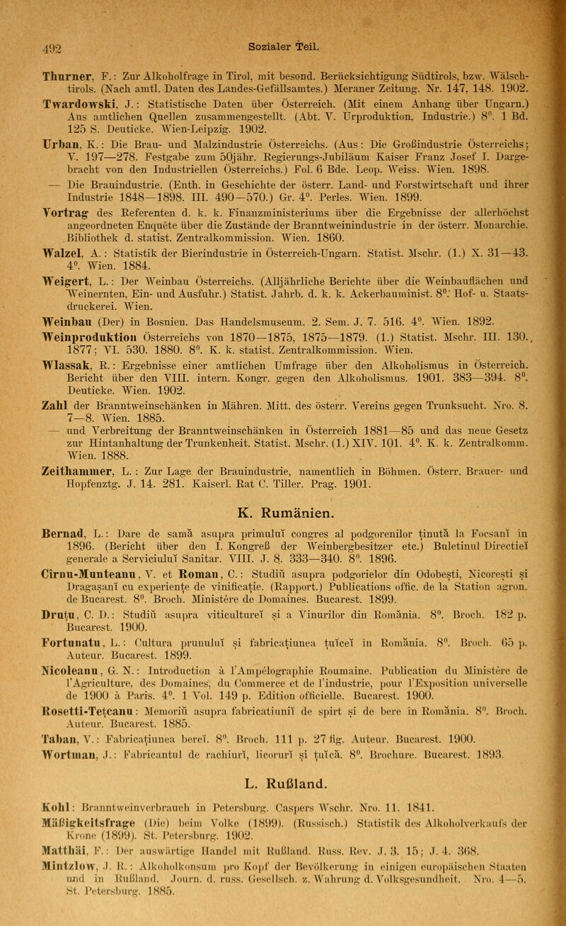Thurner, F.: Zm- Alkoholfrage in Tirol, mit besond. Berücksiclitigung Südtirols, bzw. Wälsch- tirols. (Nach amtl. Daten des Landes-Gefällsarates.) Meraner Zeitung. Nr. 147, 148. 1902. Twardowski, J.: Statistische Daten über Österreich. (Mit einem Anhang über Ungarn.) Aus amtlichen Quellen zusammengestellt. (Abt. V. Urproduktion, Industrie.) S''. 1 Bd. 125 S. Deuticke. Wien-Leipzig. 1902. ürban, K.: Die Brau- und Malzindustrie Österreichs. (Aus: Die Großindustrie Österreichs; Y. 197—278. Festgabe zum öOjähr. Eegierungs-Jubiläum Kaiser Franz Josef I. Darge- bracht von den Industriellen Österreichs.) Fol. 6 Bde. Leop. Weiss. Wien. 1898. — Die Brauindustrie. (Enth. in Geschichte der österr. Land- und Forstwirtschaft und ihrer Industrie 1848—1898. III. 490-570.) Gr. 4». Perles. AVien. 1899. Vortrag des Referenten d. k. k. Finanzministeriums über die Ergebnisse der allerhöchst angeordneten Enquete über die Zustände der Branntweinindustrie in der österr. Monarchie. Bibliothek d. statist. Zentralkommission. Wien. 1860. Walzel, A.: Statistik der Bierindustrie in Österreich-Ungarn. Statist. Mschr. (1.) X. 31—43. 4». Wien. 1884. Weigert, L.: Der Weinbau Österreichs. (Alljährliche Berichte über die Weinbauilächen und Weinernten, Ein- und Ausfuhr.) Statist. Jahrb. d. k. k. Ackerbauminist. 8'.' Hof- u. Staats- druckerei. Wien. Weinbau (Der) in Bosnien. Das Handelsmuseum. 2. Sem. J. 7. 516. 4°. Wien. 1892. Weinproduktioii Österreichs von 1870—1875, 1875—1879. (1.) Statist. Msclir. III. 130.. 1877; VI. 530. 1880. 8«. K. k. statist. Zentralkommission. Wien. Wlassak, R.: Ergebnisse einer amtlichen Umfrage über den Alkoholismus in Österreich. Bericht über den VIII. intern. Kongr. gegen den Alkoholismus. 1901. 383—394. 8°. Deuticke. Wien. 1902. Zahl der Branntweinschänken in Mähren. Mitt. des österr. Vereins gegen Trunksucht. Nro. 8. 7-8. Wien. 1885. — und Verbreitung der Branntweinschänken in Österreich 1881—85 und das neue Gesetz zur Hintanhaltung der Trunkenheit. Statist. Mschr. (l.)XIV. 101. 4. K. k. Zentralkomm. Wien. 1888. Zeithammer, L. : Zur Lage der Brauindustrie, namentlich in Böhmen. Österr. Brauer- und Hopfenztg. J. 14. 281. Kaiserl. Rat C. Tiller. Prag. 1901. K. Rumänien. Bernad, L.: Dare de samä asupra primuluT congres al podgorenilor tinuta la Focsani in 1896. (Bericht über den I. Kongreß der Weinbergbesitzer etc.) Buletinul Directiei generale a Serviciului Sanitär. VIII. J. 8. 333—340. 8. 1896. Cirnu-Munteanu, V. et Roman, C.: Studiü asupra podgorielor diu Odobesti, Nicoresti si Dragasani cu experiente de viniiieatie. (Rapport.) Publications offic. de la Station agi'on. de Bucarest. 8°. Broch. Ministere de Domaines. Bucarest. 1899. Dratu, C. D.: Studiü asupra viticulturei si a Vinurilor din Romänia. 8. Broch. 182 p. Bucarest. 1900. Fortnnatu, L.: Cultura prunului si fabricatiunea tuicei in Romania. 8. Broch. (55 p. Auteur. Bucarest. 1899. Nicoleanu, G. N.: Introduction ä l'Ampelographie Roumaine. Publication du Ministere de l'Agriculture, des Domaines, du Commerce et de l'industrie, pour l'Exposition universelle de 1900 ä Paris. 4. 1 Vol. 149 p. Edition ofticiolle. Bucarest. 1900. Rosetti-Tetcanu : Memoriü asupra fabricatiiinii de spirt si de bere in Romänia. 8. Broch. Auteur. Bucarest. 1885. Taban, V.: Fabricatiunea beret. 8. Broch. 111 j). 27 fig. Auteur. Bucarest. 1900. Wortman, J.-. Fabricantul de rachiurt, licorurf si tutcä. 8°. Brochure. Bucarest. 1893. L. Rußland. Kohl: Branntweinverbrauch in Petersbui'g. Casjiers Wschr. Nro. 11. 1841. Mäßigkeitäfrage (Die) beim Volke (1899). (Russisch.) Statistik des AlkoholverUaul's der Krone (1899). St. Petersburg. 1902. Matthäi, F.: Der auswärtige Handel mit Rnl.iland. Kuss. Rev. J. 3. 15; .1.4. 3(58. Mintzlow, J. R.: Alkoholi<(msum pro Kopf der Bevölkerung in einigen eurojjäischen Staaten iiiid in Rußland. Journ. d. russ. Gesellsch. z. Wahrung d. Volksgesundlieit. Nro. 4—5. St. Petersburg. 1885.