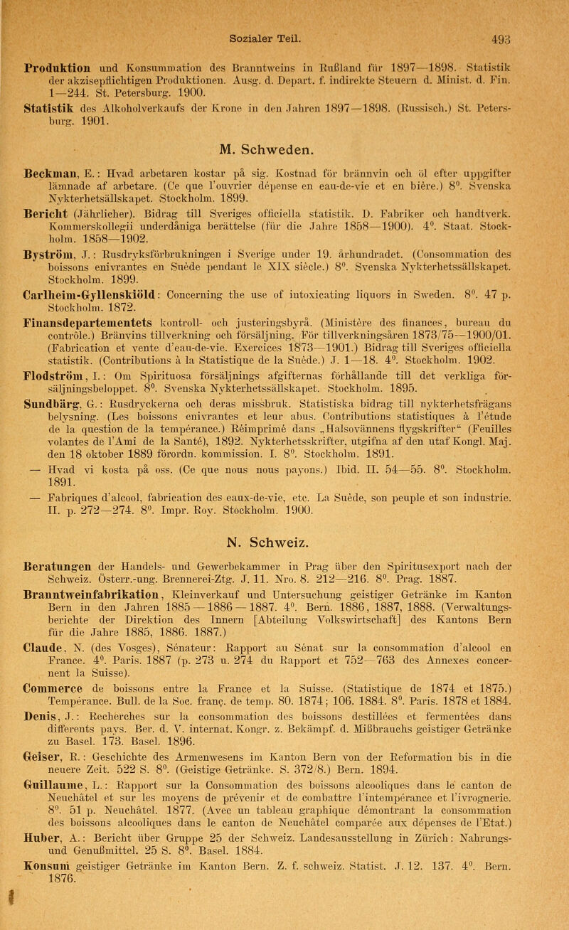 Produktion und Konsummation des Branntweins in Rußland für 1897—1898. Statistik der akzisepiiiclitigen Produktionen. Ausg. d. Depart. f. indirekte Steuern d. Minist, d. Fin. 1—244. St. Petersburg. 1900. Statistik des Alkoholverkaufs der Krone in den .Tahren 1897 — 1898. (Russisch.) St. Peters- burg. 1901. M. Schweden. Beckman, E.: Hvad arbetaren kostar pä sig. Xostnad für brilnnvin och öl efter up])gifter lämnade af arbetare. (Ce que l'ouvrier depense en eau-de-vie et en biere.) 8. Svenska Nykterhetsällskapet. Stockholm. 1899. Bericht (.Tährlicher). Bidrag tili Sveriges ofticiella Statistik. D. Fabriker och handtverk. Kommerskollegii underdäniga berättelse (für die .Tahre 1858—1900). 4. Staat. Stock- holm. 1858—1902. Byström, J.: Rusdryksförbrukningen i Sverige under 19. ärhundradet. (Consoramation des boissons enivrantes en Suede jjendant le XIX siecle.) 8. Svenska Nykterhetssällskapet. Stockholm. 1899. Carlheim-Gryllenskiöld: Conceming the use of intoxicating liquors in Sweden. 8. 47 p. Stockholm. 1872. Finansdeparteuientets kontroll- och justeringsbyrä. (Ministere des finances, biu-eau du contröle.) Bränvins tillverkning och försäljning. För tillverkningsären 1873/75—1900/01. (Fabrication et vente d'eau-de-vie. Exercices 1873—1901.) Bidrag tili Sveriges ofticiella Statistik. (Contributions ä la Statistique de la Suede.) J. 1—18. 4. Stockholm. 1902. Flodström, I.: Om Spii'ituosa försäljnings afgifternas förhällande tili det verkliga för- säljningsbeloppet. 8**. Svenska Nykterhetssällskapet. Stockholm. 1895. Sundbärg, G.: Rusdi-yckerna och deras missbruk. Statistiska bidrag tili nykterhetsfrägans belysning. (Les boissons enivrantes et leur abus. Contributions statistiques ä l'etude de la question de la temperance.) Reimprime dans „Halsovännens fl-jj^gskrifter (Feuilles volantes de l'Ami de la Sante), 1892. Nj^kterhetsskrifter, utgifna af den utaf Kongl. Maj. den 18 Oktober 1889 förordn. kommission. I. 8°. Stockholm. 1891. — Hvad vi kosta pä oss. (Ce que nous nous paj'ons.) Ibid. II. 54—55. 8. Stockholm. 1891. — Fabriques d'alcool, fabrication des eaux-de-vie, etc. La Suede, son peuple et son Industrie. II. p. 272—274. 8°. Impr. Roy. Stockholm. 1900. N. Schweiz. Berattmg'en der Handels- und Gewerbekammer in Prag über den Spiritusexport nach der Schweiz. Österr.-ung. Brennerei-Ztg. J. 11. Nro. 8. 212—216. 8«. Prag. 1887. Branntweinfabrikation, Kleinverkauf und Untersuchung geistiger Getränke im Kanton Bern in den Jahren 1885 — 1886 — 1887. 4«. Bern. 1886, 1887, 1888. (Verwaltungs- berichte der Direktion des Innern [Abteilung Volkswirtschaft] des Kantons Bern für die Jahre 1885, 1886. 1887.) Claude, N. (des Vosges), Senateur: Rapport au Senat sui- la consommation d'alcool en France. 4. Paris. 1887 (p. 273 u. 274 du Rapport et 752—763 des Annexes concer- nent la Suisse). Commerce de boissons entre la France et la Suisse. (Statistique de 1874 et 1875.) Temperance. Bull, de la Soc. fran?. de temp. 80. 1874; 106. 1884. 8». Paris. 1878 et 1884. Denis, J.: Recherches sur la consommation des boissons destillees et fermentees dans diiferents pavs. Ber. d. V. internat. Kongr. z. Bekämpf, d. Mißbrauchs geistiger Getränke zu Basel. 173. Basel. 1896. Geiser, R.: Geschichte des Armenwesens im Kanton Bern von der Reformation bis in die neuere Zeit. 522 S. 8. (Geistige Getränke. S. 372/8.) Bern. 1894. Cruillaume, L.: Rapport sur la Consommation des boissons alcooliques dans le canton de Neuchätel et sur les moyens de prevenir et de combattre l'intemperance et l'ivrog-nerie. 8. 51 p. Neuchätel. 1877. (Avec un tableau graphique demontrant la consommation des boissons alcooliques dans le canton de Neuchätel comparee aux depenses de l'Etat.) Huber, A.: Bericht über Gruppe 25 der Schweiz. Landesausstellung in Zürich: Nahrungs- und Genußmittel. 25 S. 8«. Basel. 1884. Konsum geistiger Getränke im Kanton Bern. Z. f. Schweiz. Statist. J. 12. 137. 4. Bern. 1876.