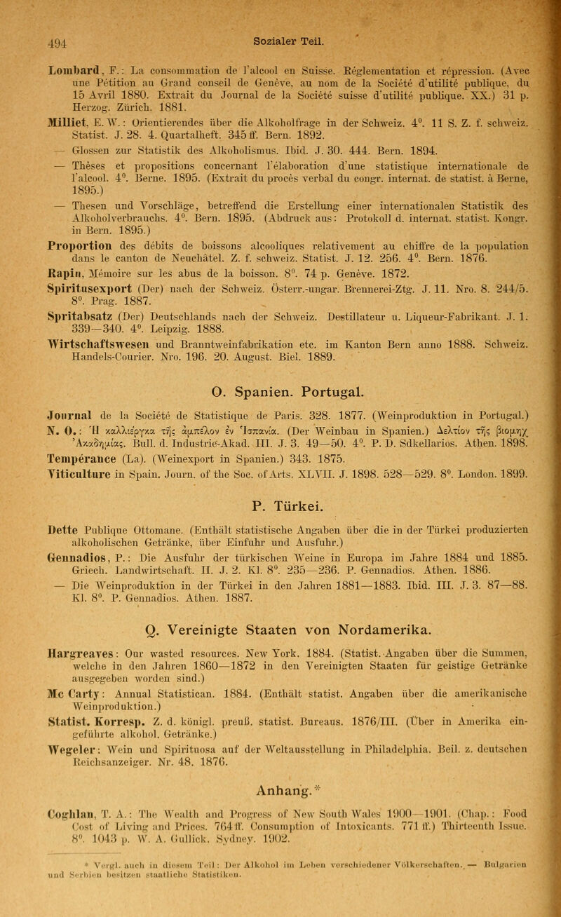 Lom1)ar(l, F.: La consommation de l'alcool eu Suisse. Reglementation et repression. (Avec une Petition au Grand conseil de Geneve, au nom de la Societe d'utilite publique, du 15 Avril 1880. Extrait du Journal de la Societe suisse d'utilite publique. XX.) 31 p. Herzog. Züricb. 1881. Milliet, E. W.: Orientierendes über die Alkoholfrage in der Schweiz. 4. 11 S. Z. f. Schweiz. Statist. J. 28. 4. Quartalheft. 345 tf. Bern. 1892. — Glossen zur Statistik des Alkoholismus. Ibid. J. 30. 444. Bern. 1894. — Theses et propositions concernant Telaboration d'une statistique internationale de l'alcool. 4**. Berne. 1895. (Extrait du proces verbal du congr. Internat, de statist. ä Berne, 1895.) — Thesen und Vorschläge, betreifend die Erstellung einer internationalen Statistik des Alkoholverbrauchs. 4°. Bern. 1895. (Abdruck aus: Protokoll d. Internat, statist. Kongr. in Bern. 1895.) Proportion des debits de boissons alcooliques relativement au chiftre de la population dans le canton de Neuchätel. Z. f. Schweiz. Statist. J. 12. 256. 4°. Bern. 1876. Rapiii, Memoire sur les abus de la boisson. 8°. 74 p. Geneve. 1872. Spiritusexport (Der) nach der Schweiz. Österr.-ungar. Brennerei-Ztg. J. 11. Nro. 8. 244/5. 8«. Prag. 1887. Spritabsatz (Der) Deutschlands nach der SchAveiz. Destülateur u. Liqueur-Fabrikaut. .T. 1. 339-340. 4«. Leipzig. 1888. Wirtschaftsweseii und Branntweinfabrikation etc. im Kanton Bern anno 1888. Schweiz. Handels-Courier. Nro. 196. 20. August. Biel. 1889. O. Spanien. Portugal. Journal de la Societe de Statistique de Paris. 328. 1877. (Weinproduktion in Portugal.) N. 0.: 'H xaXXte'pyxa t% afjiraXov ev 'IcjTravta. (Der Weinbau in Spanien.) AeXti'ov xrfi ßtop-v)/^ 'AxxSrjijLia?. Bull. d. Industrie-Akad. III. J. 3. 49—50. 4°. P. D. Sdkellarios. Athen. 1898. Temperance (La). (Weinexport in Spanien.) 343. 1875. Viticulture in Spain. Journ. of the Soc. of Ai'ts. XLVII. J. 1898. 528—529. 8». London. 1899. P. Türkei. Dette Publique Ottomane. (Enthält statistische Angaben über die in der Türkei produzierten alkoholischen Getränke, über Einfuhr und Ausfuhr.) Grennadios, P.: Die Ausfuhr der türkischen Weine in Europa im Jahre 1884 und 1885. Griech. Landwirtschaft. II. J. 2. Kl. 8°. 235—236. P. Gennadios. Athen. 1886. — Die AVeinproduktion in der Türkei in den Jahren 1881—1883. Ibid. III. J. 3. 87—88. Kl. 8. P. Gennadios. Athen. 1887. Q. Vereinigte Staaten von Nordamerika. Harg'reaves: Our wasted resources. New York. 1884. (Statist. Angaben über die Summen, welche in den Jahren 1860—1872 in den Vereinigten Staaten für geistige Getränke ausgegeben worden sind.) Mc Carty: Annual Statistican. 1884. (Enthält statist. Angaben über die amerikanische Weinjjroduktion.) Statist. Korresp. Z. d. königl. preuß. statist. Bureaus. 1876/III. (Über in Amerika ein- geführte alkohol. Getränke.) Wegeier: Wein und Spirituosa auf der Weltausstellung in Philadelphia. Beil. z. deutschen Reichsanzeiger. Nr. 48. 1876. Anhang. * Cog-hlan, T. A.: The Wealth and Progress of New South W:dcs 1900—1901. ((Miap.: Food Cost of Living and J'rices. 76411. Consumption of Intoxicants. 771 ff.) Thirtceuth Issuo. 8°. 1043 p. W. A. (iullick. Sydney. 1902. * Vorgl. auch in dioBoin Tnil : Dor Alkdliol im liclu'ii viM'scIiicduiicr Vülkrrsclmt'tcn. — HuIj^mi irii und Scr))ieii beeitzon Htaatlichu Statistikoii.