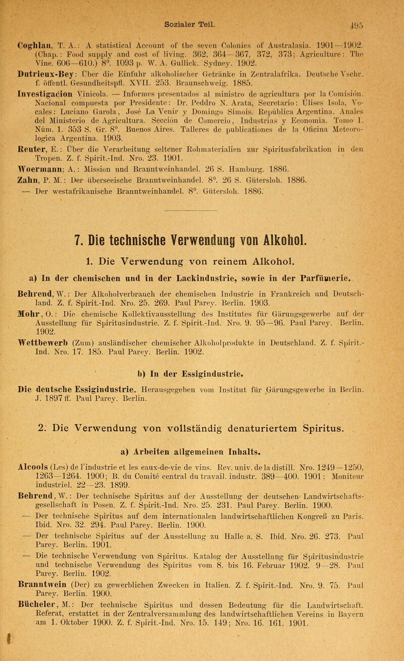 Coghlan, T. A.: A Statistical Account of the seven Colonies «f Australasia. 1901—1902. (Chap.: Food supply and cost of living. 362, 364—367, 372, 373; Agriculture: The Vine. 606—610.) 8. 1093 p. W. A. Gullick. Sydney. 1902. Dutrieux-Bey: Über die Einfuhr alkoholischer Getränke in Zentralafrika. Deutsche ^'schr. f. ötfentl. Gesundheitspfl. XVII. 253. Braunschweig. 1885. Investigacion Vinicola. — Informes presentados al ministro de agricultura por la (Jomisiön. Nacional compuesta por Presidente: Dr. Peddro N. Ai-ata, Öecretario: Ülises Isola, Vo- cales: Luciano Garola, Jose La Venir y Domingo Siniois. Repüblica Argentina. Anales del Ministerio de Agricultura. Seccion de Comercio, Industrias y Economia. Tonio I. Nüm. 1. 353 Ö. Gr. 8. Buenos Aires. Talleres de publicationes de la Oficina Meteoi'o- logica Argentina. 1903. Reuter, E.: Über die Verarbeitung seltener Rohmaterialien zur Spiritusfabrikation in den Tropen. Z. f. Spirit.-Ind. Nro. 23. 1901. Woerinann; A.: Mission und Branntweinhandel. 26 S. Hamburg. 1886. Zahn, P. M.: Der überseeische Branntweinhandel. 8. 26 S. Gütersloh. 1886. — Der westafrikanische Branntweinhandel. 8. Gütersloh. 1886. 7. Die technische Verwendung von Alkohol. 1. Die Verwendung von reinem Alkohol, a) In der cliemisclien und in der Lackindustrie, sowie in der ParfüBierie. Behrend, W.: Der Alkoholverbrauch der chemischen Industrie in Frankreich und Deutsch- land. Z. f. Spirit-Ind. Nro. 25. 269. Paul Parey. Berlin. 1903. Mohr, 0.: Die chemische Kollektivausstellung des Institutes für Gärungsgewerbe auf der Ausstellung für Spiritusindustrie. Z. f. Spirit.-Ind. Nro. 9. 95—96. Paul Parey. Berlin. 1902. Wettbewerb (Zum) ausländischer chemischer Alkoholprodukte in Deutschland. Z. f. Spirit.- Ind. Nro. 17. 185. Paul Parey. Berlin. 1902. b) In der Essigindustrie. Die deutsche Essigindustrie. Herausgegeben vom Institut für Gärungsgewerbe in Berlin. J. 1897 ff. Paul Parey. Berlin. 2. Die Verwendung von vollständig denaturiertem Spiritus. a) Arbeiten allgemeinen Inhalts. Alcools (Les) de l'industrie et les eaux-de-vie de vins. ßev. univ. deladistill. Nro. 1249—1250, 1263—1264. 1900; B. du Comite central du travail. industr. 389—400. 1901; Moniteiu* industriel. 22—23. 1899. Behrend, W.: Der technische Spiritus auf der Ausstellung der deutschen Landwirtschafts- gesellschaft in Posen. Z. f. Spirit.-Ind. Nro. 25. 231. Paul Parey. Berlin. 1900. — Der technische Spiritus auf dem internationalen landwirtschaftlichen Kongreß zu Paris. Ibid. Nro. 32. 294. Paiü Parey. Berlin. 1900. — Der technische Spiritus auf der Ausstellung zu Halle a. S. Ibid. Nro. 26. 273. Paul Parey. Berlin. 1901. — Die technische Verwendung von Spiritus. Katalog der Ausstellung für Spiritusindustrie und technische Verwendung des Spiritus vom 8. bis 16. Februar 1902. 9—28. Paul Parey. Berlin. 1902. Branntwein (Der) zu gewerblichen Zwecken in Italien. Z. f. Spirit.-Ind. Nro. 9. 75. Paul Parey. Berlin. 1900. Bücheier, M.: Der technische Spiritus und dessen Bedeutung für die Landwirtschaft. Referat, erstattet in der Zentralversammlung des landwirtschaftlichen Vereins in Bavern