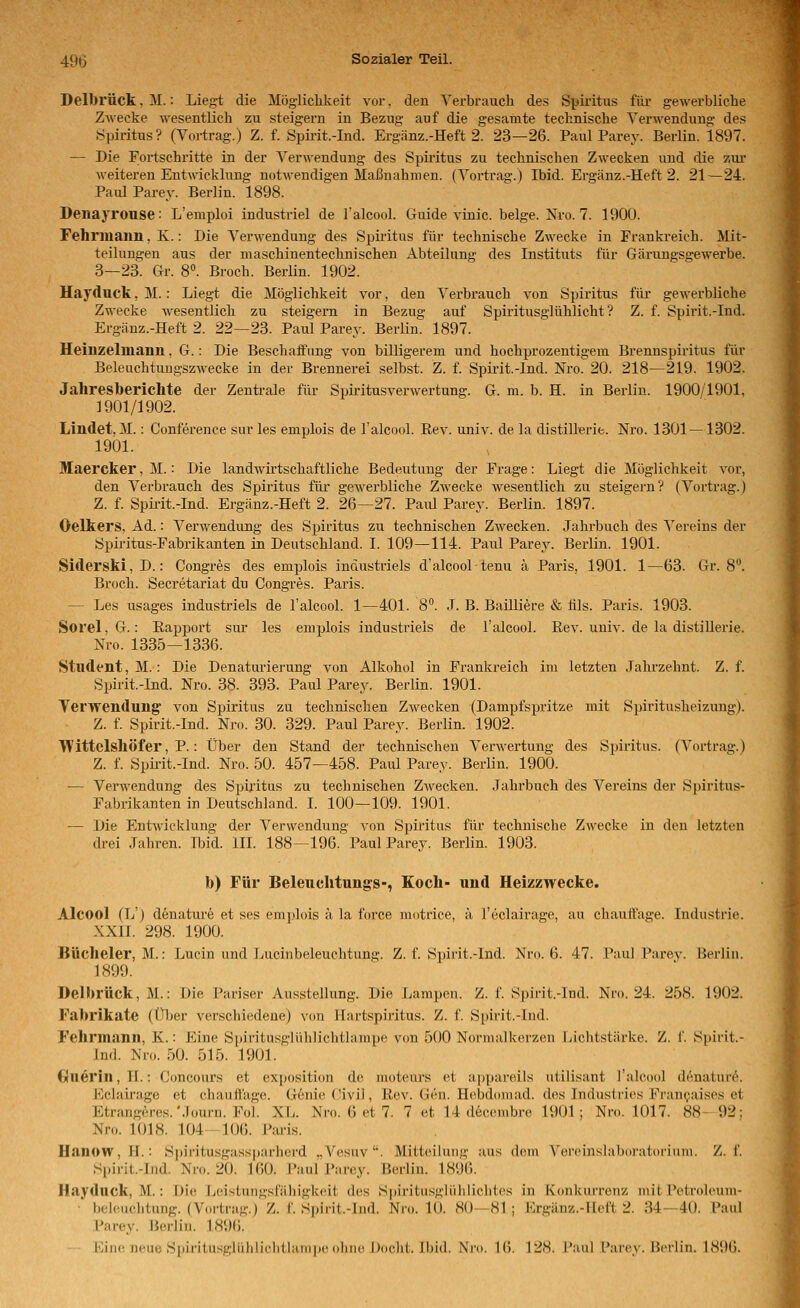 Delbrück, M.: Liegt die Möglichkeit vor. den Verbrauch des Spiritus für gewerbliche Zwecke wesentlich zu steigern in Bezug auf die gesamte technische Verwendung des Spiritus? (Vortrag.) Z. f. Spirit.-Ind. Ergänz.-Heft 2. 23—26. Paul Parey. Berlin. 1897. — Die Fortschritte in der Verwendung des Spiritus zu technischen Zwecken und die zur weiteren Entwicklung notwendigen Maßnahmen. (Vortrag.) Ibid. Ergänz.-Heft 2. 21—24. Paul Parey. Berlin. 1898. Denayrouse: L'emploi industriel de Talcool. Guide vinic. beige. Nro. 7. 1900. Fehrmann, K.: Die Verwendung des Spiritus für technische Zwecke in Frankreich. Mit- teilungen aus der maschinentechnischen Abteilung des Instituts für Gäruugsgewerbe. 3—23. Gr. 8». Broch. Berlin. 1902. Hayduck, M.: Liegt die Möglichkeit vor, den Verbrauch von Spiritus für gewerbliche Zwecke wesentlich zu steigern in Bezug auf Spiritusglühlicht? Z. f. Spirit.-Ind. Ergänz.-Heft 2. 22—23. Paul Parey. Berlin. 1897. Heinzelmann, G.: Die Beschaffung von billigerem und hochprozentigem Brennspiritus für Beleachtuugszwecke in der Brennerei selbst. Z. f. Spirit.-Ind. Nro. 20. 218—219. 1902. Jahresberichte der Zentrale für Spiritusverwertung. G. m. b. H. in Berlin. 1900/1901, 1901/1902. Lindet, M.: Conference sur les emplois de l'alcool. Eev. univ. de la distiUerie. Nro. 1301—1302. 1901. Maercker, M.: Die landwirtschaftliche Bedeutung der Frage: Liegt die Mögliclikeit vor, den Verbrauch des Spiritus für gewerbliche Zwecke wesentlich zu steigern? (Vortrag.) Z. f. Spkit.-Ind. Ergänz.-Heft 2. 26—27. Paiü Parey. Berlin. 1897. Oelkers, Ad.: Verwendung des Spiritus zu technischen Zwecken. Jahrbuch des Vereins der Spiritus-Fabrikanten in Deutschland. I. 109—-114. Paul Parey. Berlin. 1901. Siclerski, D.: Congres des emplois industriels d'alcooltenu ä Paris, 1901. 1—63. Gr. 8°. Broch. Secretariat du Congres. Paris. — Les usages industriels de l'alcool. 1—401. 8°. .1. B. Bailliere & lils. Paris. 1903. SoreljG.: Rapport sur les emplois industriels de l'alcool. Rev. univ. de la distillerie. Nro. 1335—1336. Student, M.: Die Denaturierung von Alkohol in Frankreich im letzten Jahrzehnt. Z. f. Spirit.-Ind. Nro. 38. 393. Paul Parey. Berlin. 1901. Verwendung' von Spiritus zu technischen Zwecken (Dampfspritze mit Spiritusheizuug). Z. f. Spirit.-Ind. Nro. 30. 329. Paul Parey. Berlin. 1902. TVittelshÖfer, P.: Über den Stand der technischen Verwei-tung des Spiritus. (Vortrag.) Z. f. Spii-it.-Ind. Nro. 50. 457—458. Paul Parey. Berlin. 1900. — Verwendung des Spiritus zu technischen ZAvecken. Jahrbuch des Vereins der Spiritus- Fabrikanten in Deutschland. L 100—109. 1901. — Die Entwicklung der Verwendung von Spiritus für technische Zwecke in den letzten drei Jahren. Ibid. III. 188—196.'Paul Parey. Berlin. 1903. b) Für Beleuchtungs-, Koch- und Heizzwecke. Alcool (L') denature et ses emplois a la force motrice, ä l'eclairage, au chauffage. Industrie. XXII. 298. 1900. Bücheier, M.: Lucin und lAicinbeleuchtung. Z. f. Spirit.-Ind. Nro. 6. 47. Paul Parev. Berlin. 1899. Delbrück, M.: Die Pariser Ausstellung. Die Lampen. Z. f. Spirit.-Ind. Nro. 24. 258. 1902. Fabrikate (Über verschiedene) von Hartspü'itus. Z. f. Spirit.-Ind. Fehrmann, K.: Eine S])iritusglühlichtlampe von 500 Normalkerzen Fjichtstärke. Z. f. Spirit.- Ind. Nro. 50. 515. 1901. C}tterin,II.: Concours et exposition de moteui's et appareils utilisant l'alcool denaturö. Kclairage et chauffage. Genie Civil, Rev. Gen. Hebdomad. des Industries Franijaises et Etrangeres.Müurn. Fol. XL. Nro. 6 et 7. 7 et 14 decenibre 1901; Nro. 1017. 88-92: Nro. 1018. 104 106. Paris. HanoWjH.; Spiritusgassparherd .,Vesuv. Mitteilung aus dem Vereinslaboratoriimi. Z. f. Spirit.-Ind. Nro. 20. 160. Paul Parey. Berlin. 1896. Hayduck, M.: Die Lcistungsfäliigkeit des Spiritusglüliiiclites in Konkurrenz mit Petroleum- * hcleuchtung. (Vortrag.) Z. f. Spirit.-Ind. Nro. 10. 80-81 ; Ergäir/,.-IIeft 2. 34—40. Paul Parey. Berlin. 189(). — Eine neue Spiritusglüliliclitlampe ohne Docht. Ibid. Nro. \(). 128. Paul Parey. Berlin. 1896.