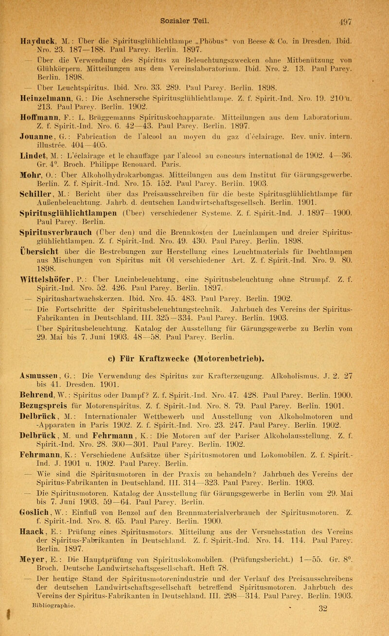Hayduck, M. : Über die Spiritusglühlichtlaiiipe „Phöbus von Beese & Vo. in IJresden, Ibid. ' Nr«. 23. 187—188. Paul Parey. Hcrliu. 1897. -- Über die Verweiidunj;, des Spiritus zu Heleuclitungszwecken ohne Mitbenutzung von Glühkörpern. Mitteilungen aus dem N'ereinslaboratoriuni. Ibid. Nro. 2. 13. I'aul Parev. Berlin. 1898. — Über Leuchtspiritus. Ibid. Nro. 33. 289. l'aul Parey. Berlin. 1898. Heinzelliiann, G.: Die Asclinersche Spiritusglühlichthunpe. Z. f. S])irit.-Ind. Nro. 19. 210 u. 213. Paul Parey. Berlin. 1902. Hoifmann, F.: L. Brüggemanns Spirituskochapparate. Mitteilungen aus dem Labnratorium. Z. f. Spirit.-Ind. Nro. (5. 42—43. Paul Parey. Berlin. 1897. Jouanne,G.: Fabrication de l'alcucd au moyen du gaz d'i'clairage. Rev. univ. intern. illustree. 404—405. Lindet, M.: L'eclairage et le chaurt'age par l'alcool au concours international de 1902. 4—3(5. Gr. 4. Broch. Philippe Renouard. Paris. Mohr, 0.: Über Alkoholhvdrokarbongas. Mitteilungen aus dem Institut für Giirungsgewerbe. Berlin. Z. f. Spirit.-Ind. Nro. 15. 152. Paul Parey. Berlin. 1903. Schiller, M.: Bericht über das Preisausschreiben für die beste Spiritusglühlichtlampe für Außenbeleuchtung. Jahrb. d. deutschen Landwirtschaftsgesellsch. Berlin. 1901. Spiritusglühlichtlampen (Über) verschiedener Systeme. Z. f. Spirit.-Ind. .1. 1897-1900. Paul Parey. Berlin. Spiritusverbrauch (Über den) und die Brennkos:^eu der Lucinlampen und dreier Spiritus- glühlichtlampen. Z. f. Spirit.-Ind. Nro. 49. 430. Paiü Pai'ey. Berlin. 1898. Übersicht über die Bestrebungen zur Herstellung eines Leuchtmaterials für Dochtlampen aus Mischungen von Spiritus mit ()1 verschiedener Art. Z. f. Spirit.-Ind. Nro. 9. 80. 1898. Wittelshöfer, P.: Über Lucinbeleuchtung, eine Spiritusbeleuchtung ohne Strumpf. Z. f. Spirit.-Ind. Nro. 52. 426. Paul Parey. Berlin. 1897. — Spiritushartwachskerzen. Ibid. Nro. 45. 483. Paul Parey. Berlin. 1902. — Die Fortschritte der Spiritusbeleuchtungstechnik. .Jahrbuch des A^'ereins der Spiritus- Fabrikanten in Deutsehland. III. 325-334. Paul Parey. Berlin. 1903. — Über Spiritusbeleuchtung. Katalog der Ausstellung für Gärungsgewerbe zu Berlin vom 29. Mai bis 7. Juni 1903. 48—58. Paiü Parey. Berlin. c) Für Kraftzwecke (Motorenbetrieb). Asmusseii, G.: Die Verwendung des Spiritus zur Krafterzeugung. Alkoholismus. .J. 2. 27 bis 41. Dresden. 1901. Behrend,W.: Spiritus oder Dampf ? Z. f. Spirit.-Ind. Nro. 47. 428. Paul Parej^. Berlin. 1900. Bezugspreis für Motorenspiritus. Z. f. Spirit.-Ind. Nro. 8. 79. Paul Parey. Berlin. 1901. Delbrück, M.: Internationaler Wettbewerb und Ausstellung von Alkoholmotoren und -Apparaten in Paris 1902. Z. f. Spii-it.-Ind. Nro. 23. 247. Paul Parey. Berlin. 1902. Delbrück. M. und Fehrmann, K.: Die Motoren auf der Pariser Alkoholausstellung. Z. f. Spirit.-Ind. Nro. 28. 300—301. Paul Parey. Berlin. 1902. Fehrmann, K.: Verschiedene Aufsätze über Spiritusmotoren und Lokomobilen. Z. f. Spirit.- Ind. J. 1901 u. 1902. Paul Parey. Berlin. — Wie sind die Spii'itusmotoren in der Praxis zu behandeln? Jahrbuch des Vereins der Spiritus-Fabrikanten in Deutschland. III. 314—323. Paul Parey. Berlin. 1903. — Die Spiritusmotoren. Katalog der Ausstellung für Gärungsgewerbe in Berlin vom 29. Mai bis 7. Juni 1903. 59—64. Paul Parey. Berlin. Gloslich, W.: Einfluß von Benzol auf den Brennmaterialverbrauch der Spiritusmotoren. Z. f. Spirit.-Ind. Nro. 8. 65. Paul Parey. BerUn. 1900. Haack, E.: Prüfung eines Spiritusmotors. Mitteilung aus der Versuchsstation des Vereins der Spiritus-Fabrikanten in Deutschland. Z. f. Spii'it.-Ind. Nro. 14. 114. Paul Parev. Berlin. 1897. Meyer, E.: Die Hauptprüfung von Spirituslokomobilen. (Prüfungsbericht.) 1—55. Gr. 8. Broch. Deutsche Landwirtschaftsgesellschaft. Heft 78. — Der heutige Stand der Spiritusmotorenindustrie und der Verlauf des Preisausschreibens der deutschen Landwirtschaftsgesellschaft betreffend Spiritusmotoren. Jahrbuch des Vereins der Spiritus-Fabrikanten in Deutschland. III. 298—314. Paul Parey. Berlin. 1903. Bibliographie. . qo