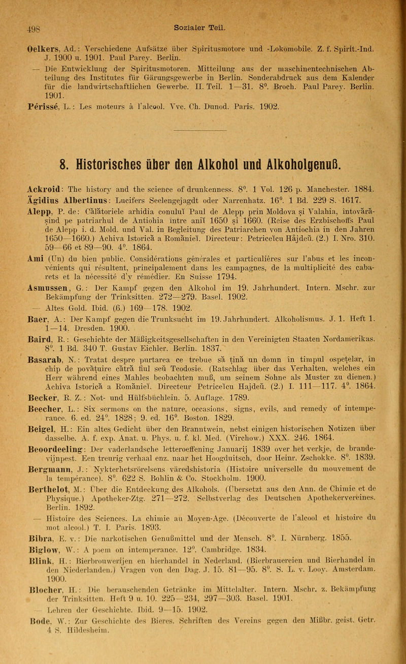 Oelkers, Ad.: Yerschiedene Aufsätze über Spiritusraotore und -Lokomobile. Z. f. Spirit.-Ind. J. 1900 u. 1901. Paul Parey. Berlin. — Die Entwicklung der Spiritusmotoren. Mitteilung aus der maschinentechnisclien Ab- teilung des Institutes für Gärungsgewerbe in Berlin. Sonderabdi-uck aus dem Kalender für die landmrtschaftlichen Gewerbe. II. Teil. 1—31. 8**. Broch. Paul Parej-. Berlin. 1901. Perisse. L.: Les moteurs ä l'alcool. A've. Ch. Dunod. Paris. 1902. 8. Historisches über den Alkohol und Alkoholgenuß. Ackroid: The history and tbe science of drunkenness. 8. 1 Vol. 126 p. Manchester. 1884. Äg'iduiS Albertinus: Lucifers Seelengejagdt oder Narrenbatz. 16°. 1 Bd. 229 S. 1617. Alepp, P. de: Cälätoriele arhidia conului Paul de AJepp prin Moldova si Valahia, intovärä- sind pe patriarhul de Antiohia intre anit 1650 si 1660. (Eeise des Erzbischoffs Paul de Alepp i. d. Mold. und Val. in Begleitung des Patriarchen von Antiochia in den Jahren 1650—1660.) Achiva Istoricä a Eomäniei. Directeur: Petriceicu Häjdeü. (2.) I. Nro. 310. 59—66 et 89—90. 4°. 1864. Aini (ün) du bien public. Considerations generales et pai'ticulieres sui- Tabus et les incon- venients qui resultent, principalement dans les campagnes, de la multiplicite des caba- rets et la necessite d'y remedier. En Suisse 1794. Asinussen, G.: Der Kampf gegen den Alkohol im 19. Jahrhundert. Intern. Mschr. zur Bekämpfung der Trinksitten^ 272—279. Basel. 1902. — Altes Gold. Ibid. (6.) 169—178. 1902. Baer, A.: Der Kampf gegen die Trunksucht im 19. Jahrhundert. Alkoholismus. J. 1. Heft 1. 1 — 14. Dresden. 1900. Baird, E.: Geschichte der Mäßigkeitsgesellschaften in den Vereinigten Staaten Nordamerikas. 8°. 1 Bd. 340 T. Gustav Eichler. Berlin. 1837. BasaraTt), N.: Tratat despre purtarea ce trebue sä tina un domn in timpul ospetelar, in Chip de povätuire cäträ iiul seil Teodosie. (Eatschlag über das Verhalten, welches ein Herr während eines Mahles beobachten muß, um seinem Sohne als Muster zu dienen.) Achiva Istoricä a EomänieT. Directeur Petricetcu Hajdeü. (2.) I. 111—117. 4°. 1864. Becker, E. Z.: Not- und Hülfsbüchlein. 5. Aufjage. 1789. Beecher, L.: Six sermons on the nature, occasions, signs, evils, and remedv of intempe- rance. 6. ed. 24°. 1828; 9. ed. 16°. Bo.ston. 1829. Beigel, H.: Ein altes Gedicht über den Branntwein, nebst einigen historischen Notizen über dasselbe. A. f. exp. Anat. u. Phys. u. f. kl. Med. (Virchow.) XXX. 246. 1864. Beoordeeling: Der vaderlandsche letteroeifening Januarij 1839 over het verkje, de brande- vijnpest. Een treurig verhaal enz. naar het Hoogduitsch, door Heinr. Zschokke. 8°. 1839. Bergmann, J.: Nykterhetsrörelsens väredshistoi-ia (Histoire universelle du mouvement de la temperance). 8°. 622 S. Bohlin & Co. Stockholm. 1900. Berthelot, M.: Über die Entdeckung des Alkohols, (t'^bersetzt aus den Ann. de Chimie et de Physiiiue.) Apotheker-Ztg. 271—272. Selbstverlag des Deutschen Apothekervereines. Berlin. 1892. — Histoire des Sciences. La chimie au Moven-Age. (Decouverte de l'aU'ool et liistoire du mot alcool.) T. I. Paris. 1893. Bibra, E. v.: Die narkotischen Genußmittel und der Mensch. 8. 1. Nürnberg. 1855. Biglow, W.: A poem on intemperance. 12°. Cambridge. 1834. Blink, H.: Bierbrouwerijen en hierhandel in Nederland. (Bierbrauereien und Bierhandel in den Niederlanden,) Vragen von den Dag. J. 15. 81—95. 8. S. L. v. Ijoov. Amsterdam. 1900. Blocher, IL: Die berauschenden Getränke im Mittelalter. Intern. Mselir. /.Bekämpfung der Trinksitten. Heft 9 u. 10. 225—234, 297-303. Basel. 1901. Lcliren der Geschichte. Ibid. 9—15. 1902. Bode, W.: Zur Geschiclite des Bieres. Schriften des Vereins gegen den Mißbr. giisi. Gelr.