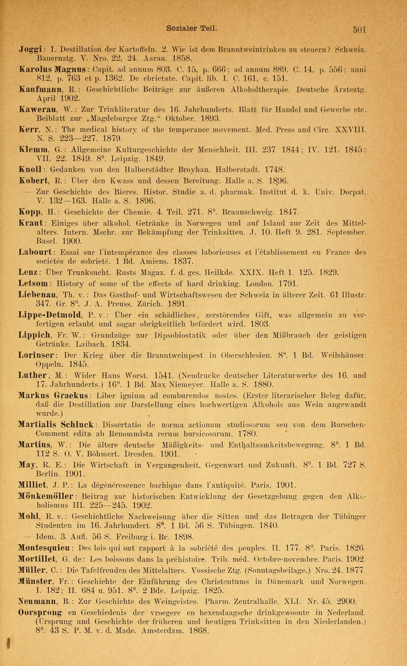 Joggi: 1. Destillation der ICai-toltehi. 2. Wie ist dem Branntweintrinken zu steuernV Schweiz. Bauernztg. V. Nro. 22, 24. Aarau. 185H. Karolus Mag'HUS: Capit. ad annum 803. C. 15, p. GGß; ad annuni 881). C. 14, p. 55G; anni 812, p. 763 et p. 1362. De cbrietate. (Japit. lib. 1. C. 161, c. 151. Kaiifiuaiin, E.: Geschichtliche Beiträge zur äußeren Alkolioltherapie. Deutsche Ärzteztg. April 1902. Kawerau, W.: Zur Trinkliteratur des 16. Jahrhunderts. Blatt für Handel und Gewerbe etc. Beiblatt zur „Magdeburger Ztg.'' Oktober. 1893. Kerr, N.: The medical historv of the temperance movement. Med. Press and ('irc. XXVIIl. N. S. 223—227. 1879. Klemm, G.: Allgemeine Kulturgeschichte der Menschheit. III. 237 1844; IV. 121. 1845: VII. 22. 1849. 8«. Leipzig. 1849. Knoll: Gedanken von den Halberstädter Broyhan. Halberstadt. 1748. Kobert, K.: Über den Kwass und dessen Bereitung. Halle a. S. 18.96. — Zur Geschichte des Bieres. Histor. Studie a. d. pharmak. Institut d. k. Univ. Dorpat. V. 132-163. Halle a. S. 1896. Kopp, H.: Geschichte der Chemie. 4. Teil. 271. 8. Braunschweig. 1847. Kraut: Einiges über alkohol. Getränke in Norwegen und auf Island zur Zeit des Mittel- alters. Intern. Mschr. zur Bekämpfung der Trinksitten. .1. 10. Heft 9. 281. September. Basel. 1900. Labourt: Essai sur l'intemperance des classes laborieuses et l'etablissement en France des societes de sobriete. 1 Bd. Amiens. 1837. Lenz: Über Trunksucht. Rusts Magaz. f. d. ges. Heilkde. XXIX. Heft 1. 125. 1829. Letsom: History of some of the effects of hard drinking. London. 1791. Liebenau, Th. v.: Das Gasthof- und Wirtschafts-wesen der SchAveiz in älterer Zeit. 61 Illustr. 347. Gr. 8°. J. A. Preuss. Zürich. 1891. Lippe-Detmold, P. v.: Über ein schädliches, zerstörendes Gift, was allgemein zu ver- fertigen erlaubt und sogar obrigkeitlich befördert wird. 1803. Lippicll, Fr. W.: Grundzüge zur Dipsobiostatik oder über den Mißbrauch der geistigen Getränke. Laibach. 1834. Lorinser: Der Krieg über die Branntweinpest in Oberschlesien. 8'^. 1 Bd. Weilshäuser. Oppeln. 1845. Luther, M.: Wider Hans Worst. 1541. (Neudrucke deutscher Literaturwerke des 16. und 17. Jahrhunderts.) 16^ 1 Bd. Max Niemeyer. Halle a. S. 1880. Markus Graekus: Liber ignium ad comburendos nostes. (Erster literarischer Beleg dafür, daß die Destillation zur Darstellung eines hochwertigen Alkohols aus Wein angewandt wurde.) Martialis Schluck: Dissertatio de norma actionum studiosorum seu von dem Burschen- Comment edita ab Renommista rerum bursicosarum. 1780. Mavtius, W.: Die ältere deutsche Mäßigkeits- und Entljaltsamkeitsbewegung. 8. 1 Bd. 112 S. 0. V. Böhmert. Dresden. 1901. May, R. E.: Die Wirtschaft in Vergangenheit, Gegenwart und Zukunft. 8°. 1 Bd. 727 S. Berlin. 1901. Milliet. J. P.: La degenerescence bachique dans l'antiquite. Paris. 1901. MÖnkemöller: Beitrag zur historischen Entwicklung der Gesetzgebung gegen den Alki.- holismus III. 225—245. 1902. Mohl, R. V.: Geschichtliche Nachweisung über die Sitten und das Betragen der Tübinger Studenten im 16. Jahrhundert. 8. 1 Bd. 56 S. Tübingen. 1840. — Idem. 3. Auii. 56 S. Freiburg i. Br. 1898. Montesquieu: Des lois qui ont rapport ä la sobriete des peuples. IL 177. 8. Paris. 1826. Mortillet, G. de: Les boissons dans la prehistoire. Trib. med. Octobre-novembre. Paris. 1902. Müller, C.: Die Tafelfreuden des Mittelalters. Vossische Ztg. (Sonntagsbeilage.) Nro. 24. 1877. Münster, Fr.: Geschichte der Einführung des Christentums in Dänemark und Norwegen. L 182; IL 684 u. 951. 8°. 2 Bde. Leipzig. 1825. Neumann, B.: Zur Geschichte des Weingeistes. Pharm. Zentralhalle. XLI. Nr. 45. 2900. Oorsproug en Geschiedenis der vroegere en hexendaagsche drinkgewoonte in Nederland. (Ursprung und Geschichte der früheren und heutigen Trinksitten in den Niederlanden.)