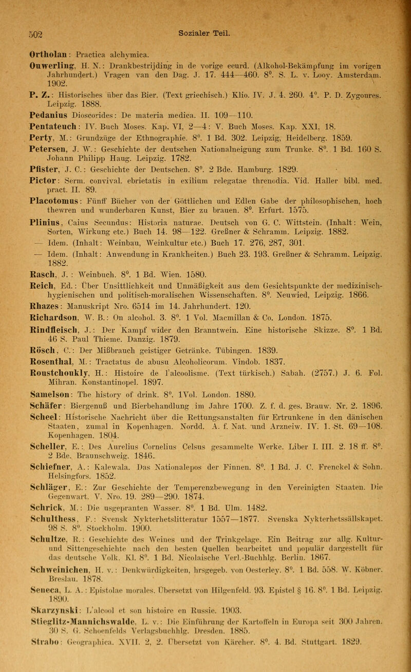 Ortholan: Practica alchymica. Ouwerling, H. X.: Drankbestrijding in de vorige eeurd. (Alkohol-Bekämpfung im vorigen Jahrhundert.) Tragen van den Dag. J. 17. 444—460. 8°. S. L. v. Loov. Amsterdam. 1902. P. Z.: Historisches über das Bier. (Text griechisch.) Klio. IV. J. 4. 260. 4°. P. D. Zvgonres. Leipzig. 1888. Pedanius Dioscorides: De materia medica. II. 109—110. Pentateuch: IV. Buch Moses. Kap. VI, 2—4: V. Buch Moses. Kap. XXI. 18. Perty, M.: Grundzüge der Ethnographie. 8. 1 Bd. 302. Leipzig, Heidelberg. 1859. Petersen, J. W.: Geschichte der deutschen Nationalneigung zum Trünke. 8°. 1 Bd. 160 S. Johann Philipp Hang. Leipzig. 1782. Pflster, J. C.: Geschichte der Deutschen. 8. 2 Bde. Hamburg. 1829. Pictor: Serm. convival. ebrietatis in exilium relegatae threnodia. Vid. Haller bibl. med. pract. II. 89. Placotomus: Füntf Bücher von der Göttlichen und Edlen Gabe der philosophischen, hoch thewren und wunderbaren Kunst, Bier zu brauen. 8°. Erfurt. 1575. Plinius, Caius Secundus: Historia naturae. Deutsch von G. C. Wittstein. (Inhalt: Wein, Sorten, Wirkung etc.) Buch 14. 98—122. Greßner & Schramm. Leipzig. 1882. — Idem. (Inhalt: Weinbau, Weinkultur etc.) Buch 17. 276, 287, 301. — Idem. (Inhalt: Anwendung in Krankheiten.) Buch 23. 193. Greßner «& Schramm. Leipzig. 1882. Rasch, J. : AVeinbuch. 8^ 1 Bd. Wien. 1580. Reich, Ed.: Über Unsittlichkeit und Unmäßigkeit aus dem Gesichtspunkte der medizinisch- hygienischen und politisch-moralischen AVissenschaften. 8°. Neuwied, Leipzig. 1866. Rhazes: Manuskript Nro. 6514 im 14. Jahrhundert. 120. Richardson, AV. B.: On alcohol. 3. 8°. 1 A^ol. Macmillan & Co. London. 1875. Rindfleisch, J.: Der Kampf wider den Branntwein. Eine historische Skizze. 8. 1 Bd. 46 S. Paul Thieme. Danzig. 1879. Rösch, C.: Der Mißbrauch geistiger Getränke. Tübingen. 1839. Rosenthal, M.: Tractatus de abusu Alcoholicorum. Vindob. 1837. Roustchoukly, H.: Histoire de l'alcoolisme. (Text türkisch.) Sabah. (2757.) J. 6. Fol. Mihran. Konstantinopel. 1897. Sanielson: The hist(n-y of drink. 8. IVol. London. 1880. Schäfer: Biergenuß und Bierbehandlung im Jahre 1700. Z. f. d. ges. Brauw. Nr. 2. 1896. Scheel: Historische Nachricht über die Eettungsanstalten für Ertrunkene in den dänischen Staaten, zumal in Kopenhagen. Nordd. A. f. Nat. und ArzneiAV. IV. I.-St. 69—108. Kopenhagen. 1804. Scheller, E.:, Des Aurelius Cornelius Celsus gesammelte AA^erke. Liber I. III. 2. 18 tf. 8. 2 Bde. Braunschweig. 1846- Schiefner, A.: Kalewala. Das Nationalepos der Finnen. 8°. 1 Bd. J. C. Frenckol <.*c Sohn. Helsingfors. 1852. Schläg'er, E.: Zur Geschichte der Temperenzbewegung in den A^'ereinigtcn Staaten. Die Gegenwart. V. Nro. 19. 289—290. 1874. Schrick, M.: Die usgepranten AVasser. 8. 1 Bd. Ulm. 1482. Schulthess, F.: Svensk Nykterhetslitteratur 1557—1877. Svenska Nvktorhetssällskapct. 98 S. 8. Stockiiolni. 1900. Schnitze. H.: Geschichte des AVeines und der Trinkgelage. Ein Beitrag zur allg. Kiiltur- imd Sittengeschichte nach den besten Quellen bearbeitet und populär dargestellt für das deutsche Volk. Kl. 8°. 1 Bd. Nicolaische Verl.-Buchhlg. Berlin. 1867. Schweinichen, II. v.: Denkwürdigkeiten, hrsgegeb. von Oesterlev. 8°. 1 Bd. 558. AV. KöbncM-. Breslau. 1878. Seiieca, L. A. : Eiiistolac nioralcs. Übersetzt von Hilgcufeld. 93. Epistel § 16. S. 1 Bd. Leijjzig. 1890. Skarzynski: l/alcool et son histoire en Russie. l'.K)3. Stiej?litz-Maniiich.swalde, L. v.: Die Hinführung der Kartoll'clii in Kiifoi)a seit 3()() .lalircn. 30 S. (i. Sclioenfelds Verlagsbuchhlg. Dresden. 1885. Straho: Geographica. XVII. 2, 2. (''hersetzt von Kärcher. 8. 4. M. Stuttgart. 1829.