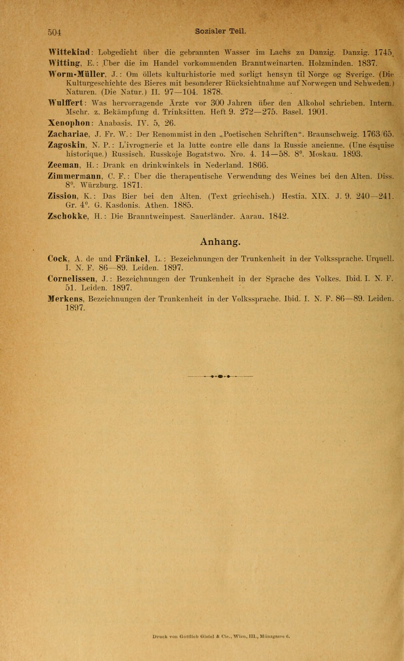 Wittekiad: Lobgedicht über die gebrannten Wasser im Lachs zu Danzig. Danzig. 1745. Witting, E.: il)er die im Handel vorkommenden Branntweinarten. Holzminden. 1837. Worm-MüUer, J.: Om öllets kulturhistorie med sorligt hensyn til Nörge og Sverige. (Die Kulturgeschichte des Bieres mit besonderer Rücksichtnabme auf Norwegen und Schweden.) Xatm-en. (Die Natur.) 11. 97—104. 1878. WulfiFert: Was hervorragende Ärzte vor 300 .Tabren über den Alkohol schrieben. Intern. Mschr. z. Bekämpfung d. Trinksitten. Heft 9. 272—275. Basel. 1901. Xenophon: Anabasis. IV. 5, 26. Zachariae, J. Fr. AV.: Der Renommist in den .,Poetischen Schriften. Braunschweig. 1763 65. Zagoskiii, N. P.: L'ivrognerie et ]a lutte contre eile dans la Russie ancienue. (Une esquise historique.) Russisch. Russkoje Bogatstwo. Nro. 4. 14—58. 8. Moskau. 1893. Zeeraan, H.: Drank en drinkwinkels in Nederland. 1866. Zimmermann, C. F.: Über die therapeutische Verwendung des Weines bei den Alten. Diss. 8. Würzburg. 1871. Zissioii, K.: Das Bier bei den Alten. (Text griechisch.) Hestia. XIX. .1.9. 240—241. Gr. 4°. G. Kasdonis. Athen. 1885. Zschokke, H.: Die Branntweinpest. Sauerländer. Aarau. 1842. Anhang. Cock, A. de und Fränkel, L.: Bezeichnungen der Trunkenheit in der Volkssprache. Urquell. I. N. F. 86—89. Leiden. 1897. Cornelissen, J.: Bezeichnungen der Trunkenheit in der Sprache des Volkes. Ibid. I. X. F. 51. Leiden. 1897. Merkens, Bezeichnungen der Trunkenheit in der Volkssprache. Ibid. I. X. F. 86—89. Leiden. 1897. I Gultllub Ulatol ft CIc'.., W'U-u, lU., Mtini'.tinixi t.