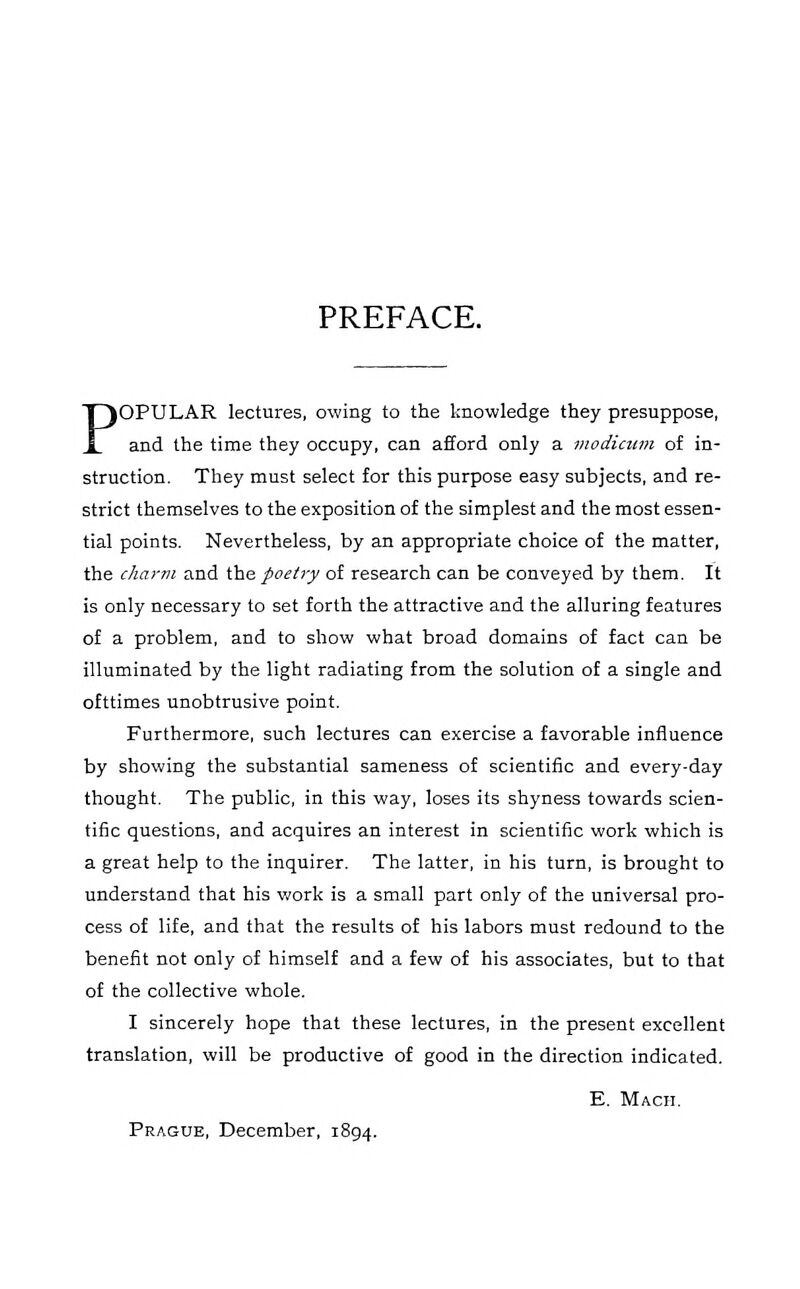 PREFACE. POPULAR lectures, owing to the knowledge they presuppose, and the time they occupy, can afford only a modicum of in- struction. They must select for this purpose easy subjects, and re- strict themselves to the exposition of the simplest and the most essen- tial points. Nevertheless, by an appropriate choice of the matter, the charm and ihe. poetry of research can be conveyed by them. It is only necessary to set forth the attractive and the alluring features of a problem, and to show what broad domains of fact can be illuminated by the light radiating from the solution of a single and ofttimes unobtrusive point. Furthermore, such lectures can exercise a favorable influence by showing the substantial sameness of scientific and every-day thought. The public, in this way, loses its shyness towards scien- tific questions, and acquires an interest in scientific work which is a great help to the inquirer. The latter, in his turn, is brought to understand that his work is a small part only of the universal pro- cess of life, and that the results of his labors must redound to the benefit not only of himself and a few of his associates, but to that of the collective whole. I sincerely hope that these lectures, in the present excellent translation, will be productive of good in the direction indicated. E. Mach. Prague, December, 1894.