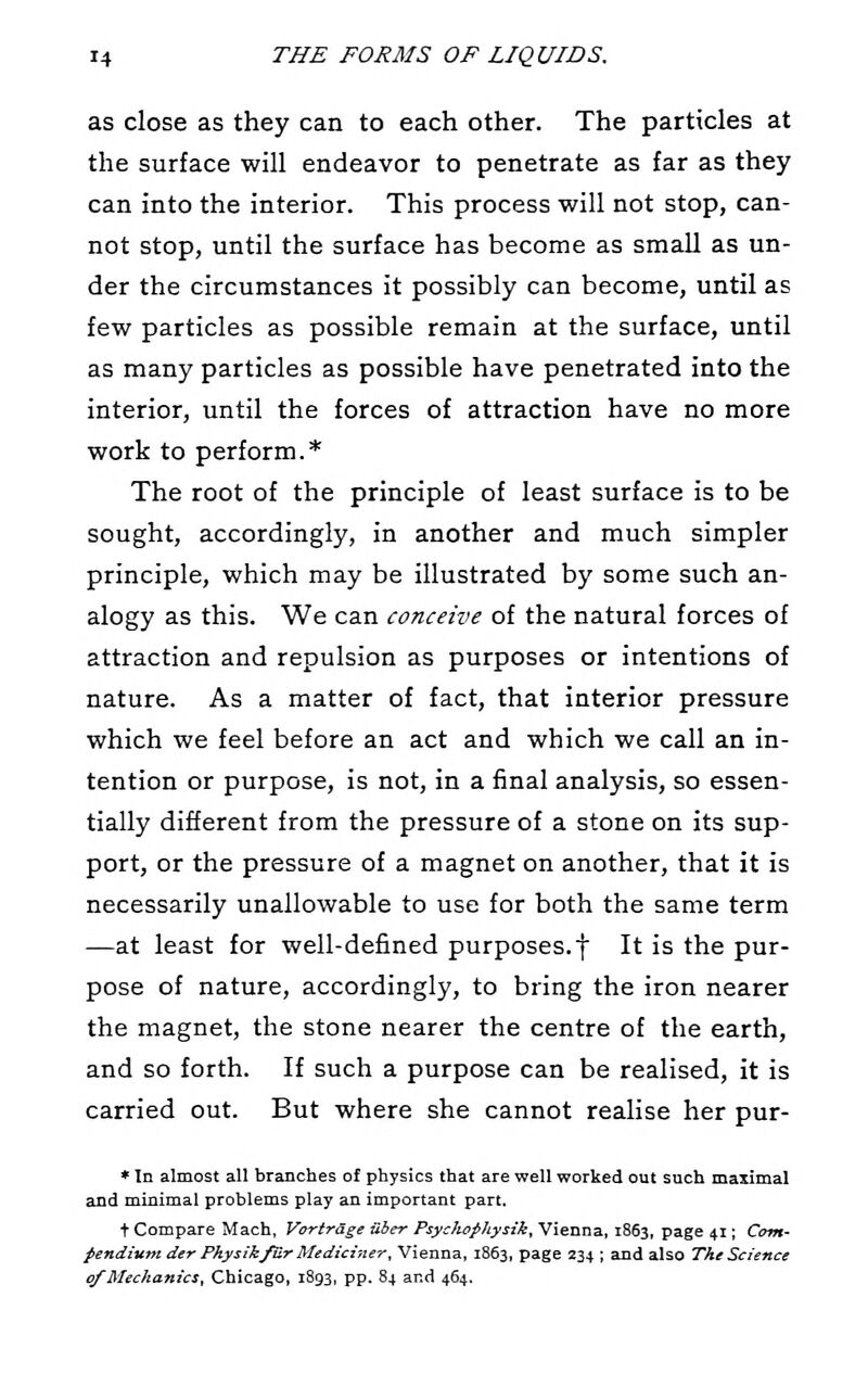 as close as they can to each other. The particles at the surface will endeavor to penetrate as far as they can into the interior. This process will not stop, can- not stop, until the surface has become as small as un- der the circumstances it possibly can become, until as few particles as possible remain at the surface, until as many particles as possible have penetrated into the interior, until the forces of attraction have no more work to perform.* The root of the principle of least surface is to be sought, accordingly, in another and much simpler principle, which may be illustrated by some such an- alogy as this. We can conceive of the natural forces of attraction and repulsion as purposes or intentions of nature. As a matter of fact, that interior pressure which we feel before an act and which we call an in- tention or purpose, is not, in a final analysis, so essen- tially different from the pressure of a stone on its sup- port, or the pressure of a magnet on another, that it is necessarily unallowable to use for both the same term —at least for well-defined purposes.f It is the pur- pose of nature, accordingly, to bring the iron nearer the magnet, the stone nearer the centre of the earth, and so forth. If such a purpose can be realised, it is carried out. But where she cannot realise her pur- * In almost all branches of physics that are well worked out such maximal and minimal problems play an important part. t Compare Mach, VorirSge aber PsycJtophysik. Vienna, 1863, page 41; Com- pendium der Pkysik/Ur Medichier, Vienna, 1863, page 234 ; and also The Science of Mechanics, Chicago, 1893, pp. 84 and 464.