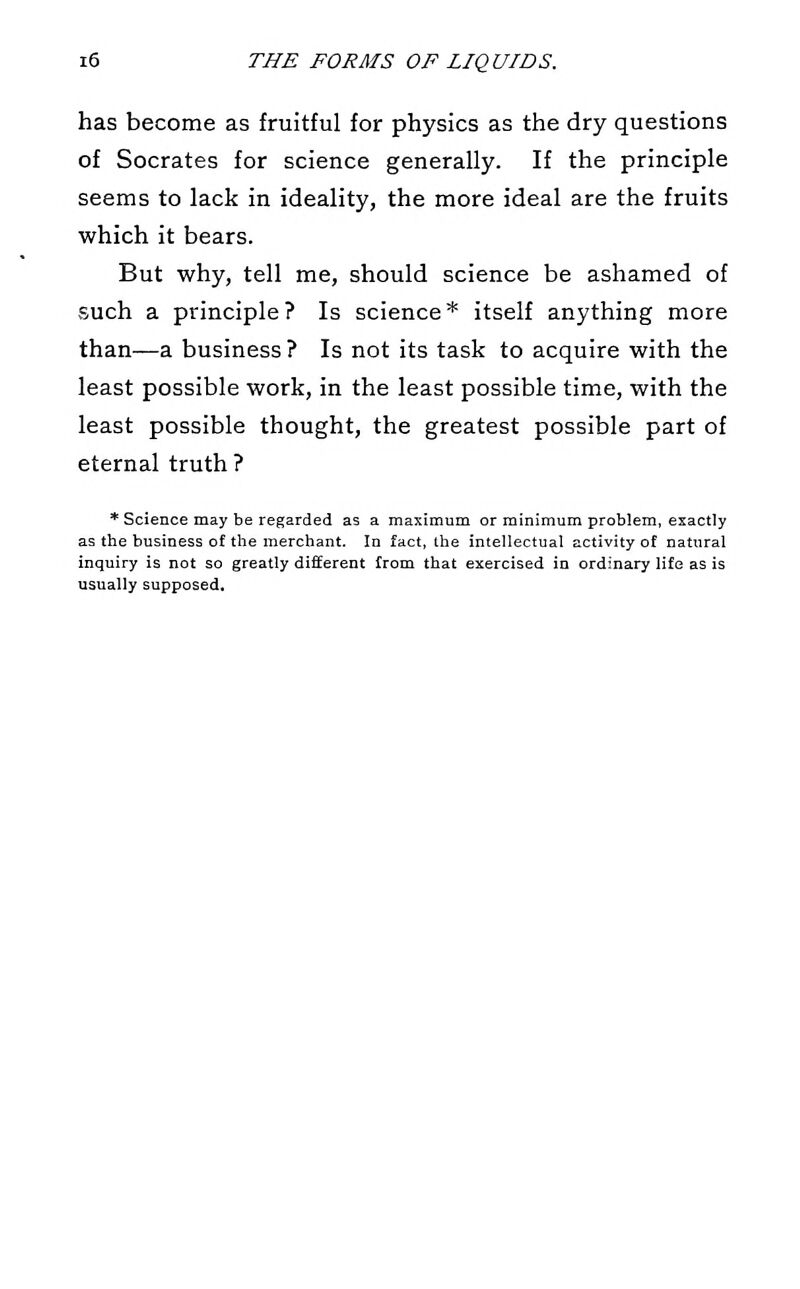 has become as fruitful for physics as the dry questions of Socrates for science generally. If the principle seems to lack in ideality, the more ideal are the fruits which it bears. But why, tell me, should science be ashamed of such a principle? Is science* itself anything more than—a business ? Is not its task to acquire with the least possible work, in the least possible time, with the least possible thought, the greatest possible part of eternal truth ? * Science may be regarded as a maximum or minimum problem, exactly as the business of the merchant. In fact, the intellectual activity of natural inquiry is not so greatly different from that exercised in ordinary life as is usually supposed.