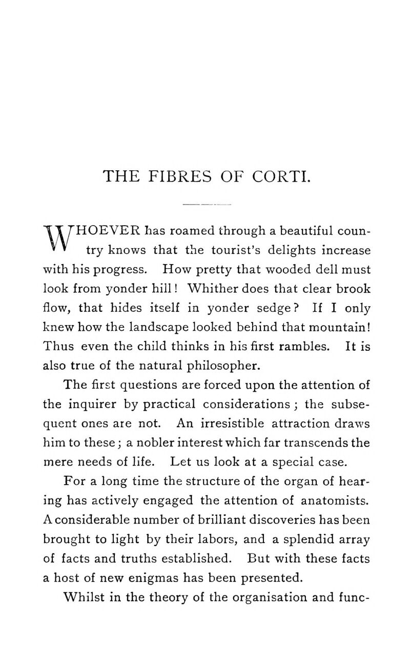 THE FIBRES OF CORTI. WHOEVER has roamed through a beautiful coun- try knows that the tourist's delights increase with his progress. How pretty that wooded dell must look from yonder hill! Whither does that clear brook flow, that hides itself in yonder sedge ? If I only knew how the landscape looked behind that mountain! Thus even the child thinks in his first rambles. It is also true of the natural philosopher. The first questions are forced upon the attention of the inquirer by practical considerations ; the subse- quent ones are not. An irresistible attraction draws him to these; a nobler interest which far transcends the mere needs of life. Let us look at a special case. For a long time the structure of the organ of hear- ing has actively engaged the attention of anatomists. A considerable number of brilliant discoveries has been brought to light by their labors, and a splendid array of facts and truths established. But with these facts a host of new enigmas has been presented. Whilst in the theory of the organisation and func-