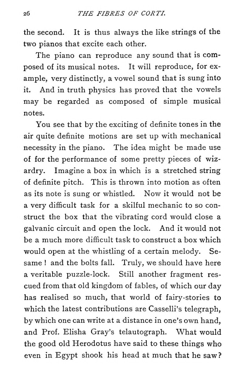 the second. It is thus always the like strings of the two pianos that excite each other. The piano can reproduce any sound that is com- posed of its musical notes. It will reproduce, for ex- ample, very distinctly, a vowel sound that is sung into it. And in truth physics has proved that the vowels may be regarded as composed of simple musical notes. You see that by the exciting of definite tones in the air quite definite motions are set up with mechanical necessity in the piano. The idea might be made use of for the performance of some pretty pieces of wiz- ardry. Imagine a box in which is a stretched string of definite pitch. This is thrown into motion as often as its note is sung or whistled. Now it would not be a very difficult task for a skilful mechanic to so con- struct the box that the vibrating cord would close a galvanic circuit and open the lock. And it would not be a much more difficult task to construct a box which would open at the whistling of a certain melody. Se- same ! and the bolts fall. Truly, we should have here a veritable puzzle-lock. Still another fragment res- cued from that old kingdom of fables, of which our day has realised so much, that world of fairy-stories to which the latest contributions are Casselli's telegraph, by which one can write at a distance in one's own hand, and Prof. Elisha Gray's telautograph. What would the good old Herodotus have said to these things who even in Egypt shook his head at much that he saw?