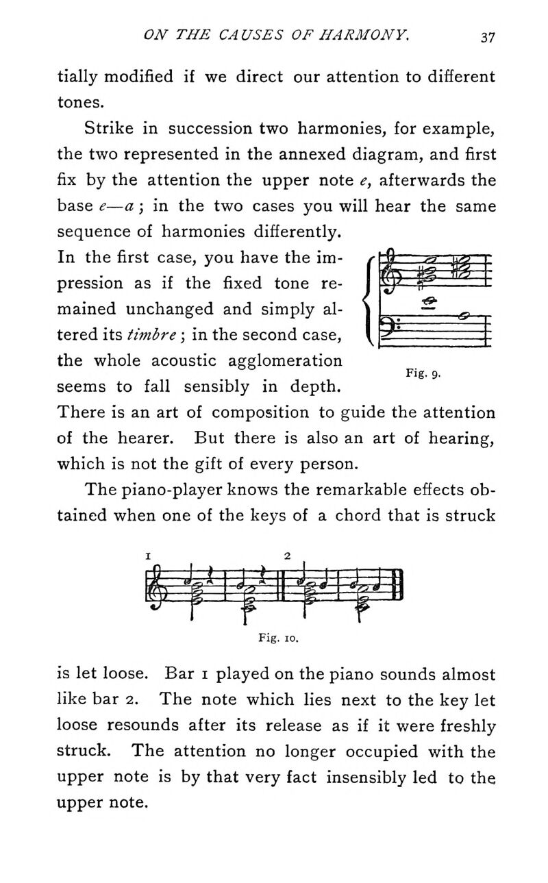 ^ w tially modified if we direct our attention to different tones. Strike in succession two harmonies, for example, the two represented in the annexed diagram, and first fix by the attention the upper note e, afterwards the base e—a; in the two cases you will hear the same sequence of harmonies differently. In the first case, you have the im- pression as if the fixed tone re- mained unchanged and simply al- tered its timbre; in the second case, the whole acoustic agglomeration seems to fall sensibly in depth. There is an art of composition to guide the attention of the hearer. But there is also an art of hearing, which is not the gift of every person. The piano-player knows the remarkable effects ob- tained when one of the keys of a chord that is struck ^ Fig. 9. ^d^^u^Mm Fig. 10. is let loose. Bar i played on the piano sounds almost like bar 2. The note which lies next to the key let loose resounds after its release as if it were freshly struck. The attention no longer occupied with the upper note is by that very fact insensibly led to the upper note.