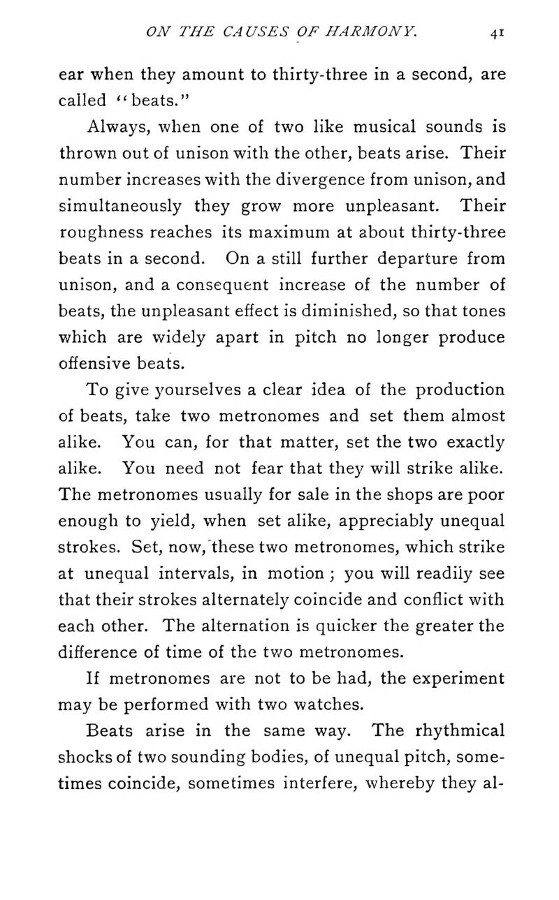 ear when they amount to thirty-three in a second, are called beats. Always, when one of two like musical sounds is thrown out of unison with the other, beats arise. Their number increases with the divergence from unison, and simultaneously they grow more unpleasant. Their roughness reaches its maximum at about thirty-three beats in a second. On a still further departure from unison, and a consequent increase of the number of beats, the unpleasant effect is diminished, so that tones which are widely apart in pitch no longer produce offensive beats. To give yourselves a clear idea of the production of beats, take two metronomes and set them almost alike. You can, for that matter, set the two exactly alike. You need not fear that they will strike alike. The metronomes usually for sale in the shops are poor enough to yield, when set alike, appreciably unequal strokes. Set, now,'these two metronomes, which strike at unequal intervals, in motion ; you will readily see that their strokes alternately coincide and conflict with each other. The alternation is quicker the greater the difference of time of the tv/o metronomes. If metronomes are not to be had, the experiment may be performed with two watches. Beats arise in the same way. The rhythmical shocks of two sounding bodies, of unequal pitch, some- times coincide, sometimes interfere, whereby they al-