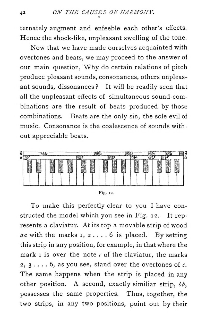 ternately augment and enfeeble each other's effects. Hence the shock-like, unpleasant swelling of the tone. Now that we have made ourselves acquainted with overtones and beats, we may proceed to the answer of our main question. Why do certain relations of pitch produce pleasant sounds, consonances, others unpleas- ant sounds, dissonances ? It will be readily seen that all the unpleasant effects of simultaneous sound-com- binations are the result of beats produced by those combinations. Beats are the only sin, the sole evil of music. Consonance is the coalescence of sounds with- out appreciable beats. Fig. 12. To make this perfectly clear to you I have con- structed the model which you see in Fig. 12. It rep- resents a claviatur. At its top a movable strip of wood aa with the marks i, 2 .... 6 is placed. By setting this strip in any position, for example, in that where the mark i is over the note c of the claviatur, the marks 2, 3 .... 6, as you see, stand over the overtones of c. The same happens when the strip is placed in any other position. A second, exactly similiar strip, bb, possesses the same properties. Thus, together, the two strips, in any two positions, point out by their